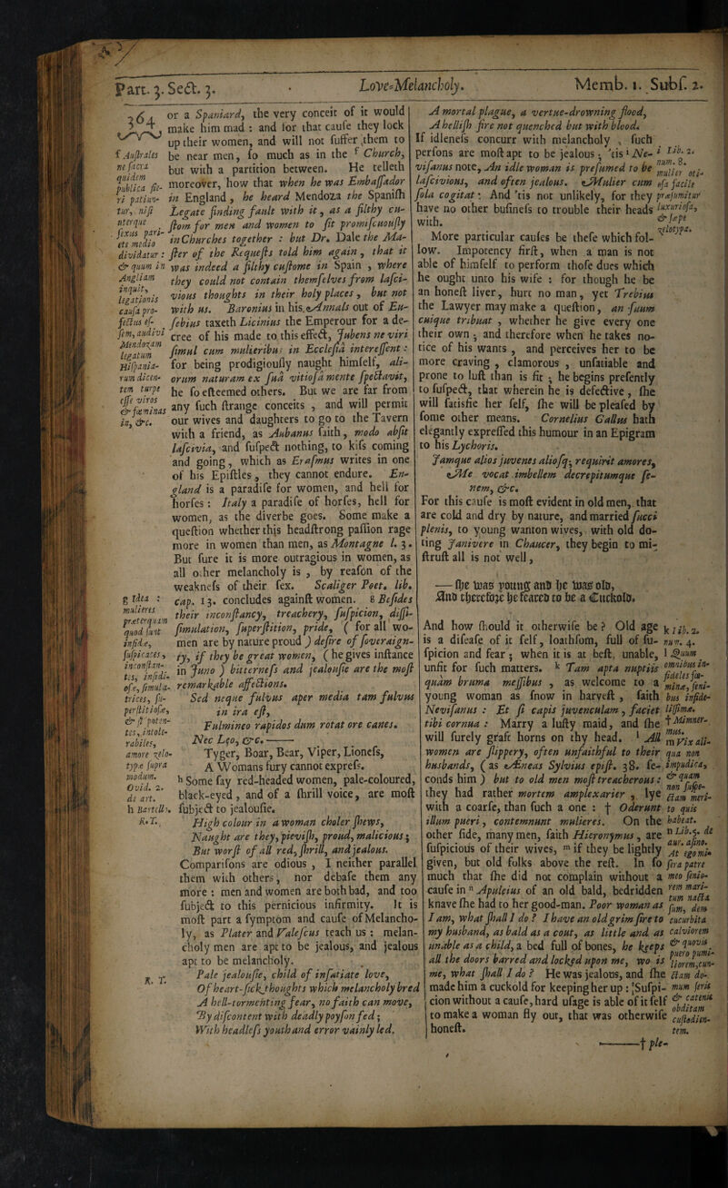 3(^4 f Jujlrules Tie facrx qiiidem piiblica fie¬ ri patlun- tu)\ nlfi Mendo\m legntuM Hifpxnla- rum dicen- tem turpe ejfe viros (irfesminas iUy &c. or a Spaniard^ the very conceit of it would make him mad ; and for that caufe they lock up their women, and will not fuffer ^them to be near men , fo much as in the ^ Churchy but with a partition between. He telleth moreover, how that vphen he was lEmhaffador in England, he heard Mendoia the Spanifli Legate finding fault with it ^ as a filthy cu- literque ^ fitom for men and women to fit promifcuoufiy ets^eldo^ iaChurches together : hut Dr, DdXtthe Ma- divldam; filer of the Requefis told him again , that it &qum in indeed a filthy cufilome in Spain , where Anglixm contain themfelves from lafei- UgSonis '^'^ous thoughts in their^ holy places, hut not caufx pro- with us. Baronius in Mis.nfiknnals out of Eu- feCltii ef-^ ^ fehius taxeth Licinius the Emperour for a de.- fimyaudi'vl gffed, Ifhens ne viri fmul cum mulierihui in Ecclefid interefifent : for being prodigioufly naught himfelf, ali^ orunt naturam ex fud vitiofidmente fpeflavit, he foefteemed others. But we are far from any fuch ftrangc conceits , and will permit our wives and daughters to go to the Tavern with a friend, as Auhanus faith, modo abfit lafcivia, and fufped nothing, to kifs coming and going, which as Erafmus writes in one of his Epiftles ., they cannot endure. £«- gland is a paradife for women, and hell for horfes; Laly a paradife of horfes, hell for women, as the diverbe goes. Some make a queftion whether thjs headftrong pafiion rage more in women than men, as Montagne 1,3. But fure it is more outragious in women, as all o:her melancholy is , by reafon of the weaknefs of their fex. Scaliger Poet, lih, cap. 13. concludes again ft women. %Bcftdes their inconfiancy^ treachery, fufpicion, dififi- fiimulation, fuperfilition, pride, ( for all wo¬ men are by nature proud )defiire of foveraign- O'’ great women, ( he gives inftance in funo ) bitternefs and jealoufiie are the mojl remarkable afifeSlions, Sed neque fulvus aper media tarn fulvus in ira efil, Eulmineo rapidos dum rotat ore canes, Nee L^o, &c, --- Tyger, Boar, Bear, Viper, Lioncfs, A Womans fury cannot exprefs. ^ Some fay red-headed women, pale-coloured, black-eyed , and of a (brill voice, are moft fubjed to jealou(ie. High colour in a Woman choler jhews, Naught are theyypievifih, proud, malicious; But worfii of all red,fi}rill, and jealous. Comparifons are odious , I neither parallel them with others, nor debafe them any more; men and women are both bad, and too fubjed to this pernicious infirmity. It is moft part a fymptom and caufe of Melancho¬ ly, as Plater and Halefcus teach us : melan¬ choly men are apt to be jealous, and jealous apt to be melancholy. Pale jealoufiie, child of infatiate love, of heart-fiickjhoughts which melancholy bred A hell-tormenting fear, no faith can moUe, Idy difeontent with deadly poyfonfed; With headlefs youth and error vainly led. g idtit : mult ms prxterqum quod Pint ivfide, fufpicaces, inconjion- tis, infidi- oft, fmul x- trices, fu- perjUtlofe, & jt'pot m- tss, intoU- rabiles, amore %tlo- typ.e fupra modum. Ovid. 2. de art. h Bartclli, A.r., A mortal plague, a vertue-drowning flood, A hellifih fire not quenched but with blood* If idlenefs concurr with melancholy , fuch perfons are moft apt to be jealous • kis > Ne- I 2* vifanus note. An idle woman is prefumed to be lafeivtoHS, and often jealous. ^jHulier cum fifa facile fola cogitat \ And ’tis not unlikely, for they prajtmitur have no other bufinefs to trouble their heads i^rurlofa, with. More particular caules be thefe which fol- low. Impotency firft, when a man is not able of himfelf to perform ihofe dues which he ought unto his wife : for though he be an honeft liver, hurt no man, yet Trebint the Lawyer may make a queftion, an fuum cuique tribuat , whether he give every one their own and therefore when he takes no¬ tice of his wants, and perceives her to be more craving , clamorous , unfatiable and prone to lull than is fit ^ he begins prefently to fufped, that wherein he is defedive, (he will facisfie her felf, (he will bepleafed by fome other means. Cornelius Callm bath elegantly exprelTed this humour in an Epigram to \\\s Lychoris, Jamque alios juvenes aliofq-^ requlrit amoreSy ^JdPe vocat imhellem decrepitumque fe- nem, q^c. For this caufe is moft evident in old men,, that are cold and dry by nature, and married fucci plenis, to young wanton wives, with old do- ling Janivere in Chaucer, they begin to mi- ftruft all is not well, —fl;e mas pomiff ann Ije mas? oto, ;3ini tljcccfoje Ijefcarco to he a Cuckolo# K. T. And how fliould it other wife be? Old age is a difeafe of it felf, loathfom, full of fu- nu^. 4. fpicion and fear • when it is at bed, unable, 1 ^ unfit for fuch matters. ^ Earn apt a nuptiis quam bruma mejfibus , as welcome to a fiiinayfeni- young woman as fnow in harveft , faith bus infidt- Nevifanus : Et ft capis juvenculam, faciet Uffima. tibi cornua : Marry a liifty maid, and (he '\lrUnmer-, will furely graft horns on thy head. ^ Ad m%xall- women are flippery, often unfaithful to their qua non. husbands, (as t/Eneas Sylvius epifl, 38. fe- impudica, _ conds him) but to old men mofitreacherous: ^Piy^ they had rather mortem amplexarier , lye meri- with a coarfc, than fuch a one : f Oderunt to quis ilium pueri, contemnunt mulieres. On the habeat. other fide, many men, faith Hieronymus, are ” fufpicious of their wives, ^ if they be lightly ^At'egomi^ given, but old folks above the reft. In fo fera pane much that (he did not complain without a mto fenia- caufe in ” Apuleius of an old bald, bedridden knave (he had to her good-man. Poor woman as I am, what fihall I do ? I have an old grim fire to cucurbita my husband, as bald as a cout, as little and as calviorem unable as a child, a bed full of bones, he kseps all the doors barred and locked upon me, wo is me, what fioall I do f He was jealous, and (he ^am do-. made him a cuckold for keeping her up: [Sufpi- tnum firU cion without a caufe, hard ufage is able of it felf to make a woman fly out, that was otherwife ^cufioSn- honeft. urn. ' -1