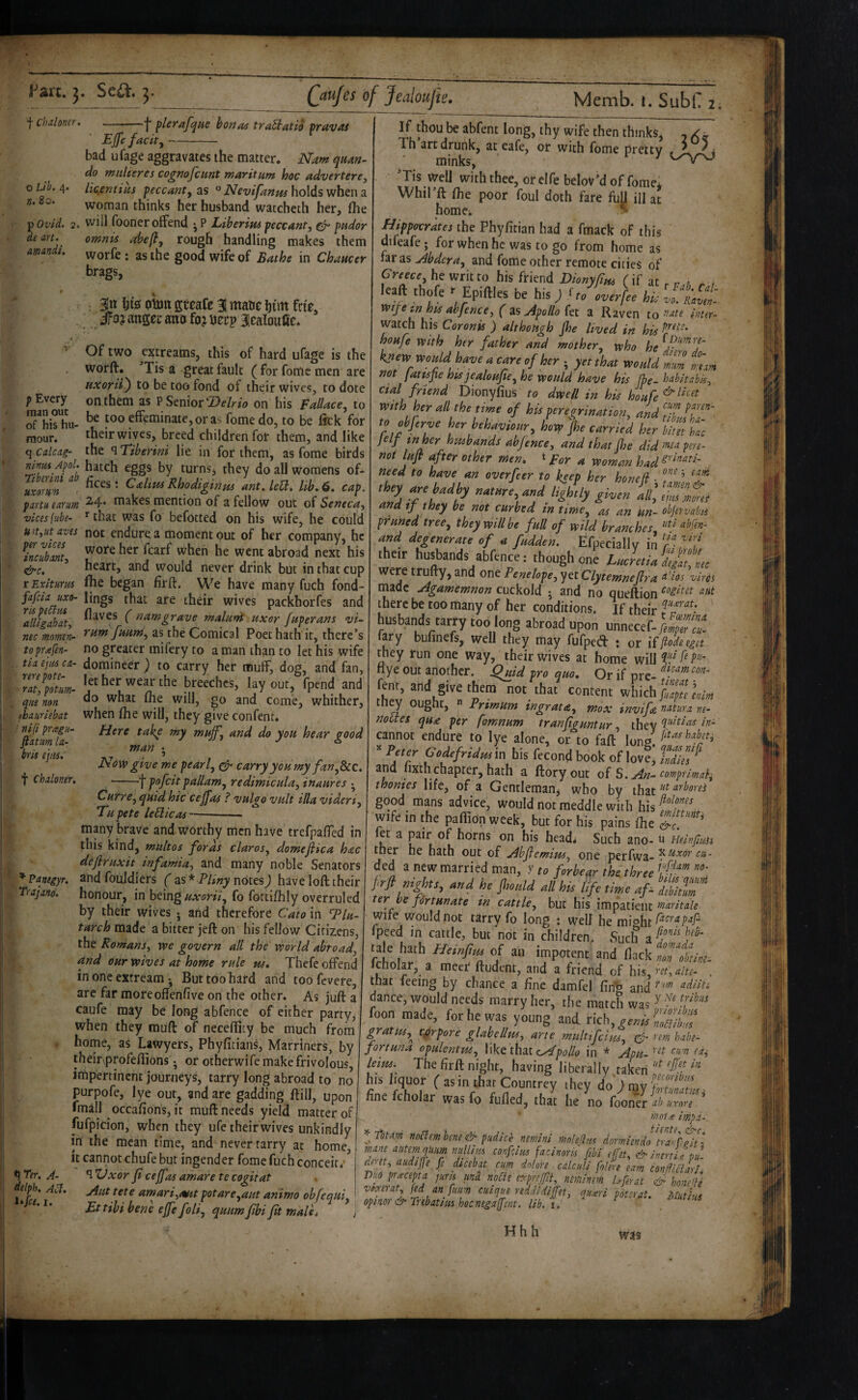 Fart. f Chdoner. Se£^. (jufes of Jealoujie, Ejfe facity ~ ■j flerafqae hona^ traStatia fravat o Lib. 4. n. 8c. p Ovid, de art. amandi. bad ufage aggravates the matter. Nam qnan- do miiUeres cognofcnnt maritiim hoc advertere, licfintiiii peccantf as ° Nevifanue holds when 3. woman thinks her husband watcheth her, (lie 2, will fooner offend • P Liberipu peccant, ^ pudor omnis rough handling makes them worfe: as the good wife of Bathe in Chaucer brags, : 3ltt hig! oton greafe 31 mm him frte, anger mto fa? nerp 3ealoufie. Of two cxtreams, this of hard ufage is the worft, 'Tis a great fault ( for fome men are uxorit) to be too fond of their wives, to dote on them as P Senioron his Fallace, to be too effeminate, or as fome do, to be lick for their wives, breed children for them, and like ^-- the q Tiberini lie in for them, as fome birds dmu Apol. hatch eggs by turnsj they do all womens of* uxmm i • CdtmRhodiginm ant. leB. lib. 6. cap. partu iarw/n ^4* tnakes mention of a fellow out of Seneca, vices (iibe- ^ that Was fo befotted on his wife, he could u>t,ut aves not endure a moment out of her company, he Zublnt, t abroad next his &c. * heart, and would never drink but in that cup tEximm Ihe began firft. We have many fuch fond- fafcia uxo- lings that are their wives packhorfes and Idlfgahat, namgrave maluvdt uxor fuperans vi~ nec momen- rum fHum, as the Comical Poet hath it, there’s topr^fen- no greater mifery to a man than to let his wife na ejiu ca- domineer ) to carry her muff, dog, and fan, Z‘,pL. '«her wear the breeches, layout, fpend and qitenon ^he Will, go and come, whither, thauriebat when Ihe will, they give confent* Here take my muff, and do you hear good man • Now give me pearl, ^ carry you my fan,See. ■--f pofeit pallam, redimicula, inaures ?_/_.-H . _ • r p Every man out of his hu¬ mour, q Calcag- • ni(i pragu- fiatim la~ tris ejiis. t chdoner. Curre, quid hie cejfas ? vulgo vult ilia videri, Tupete leHicas—- many brave and worthy men have trefpaflTed in this kind, multos fords claros, domejiica hcec defiruxit infamia, and many noble Senators ^ ?anegyr. and foujdiers ( 3S* Pliny notes) have loft, their Ttajano. honour, in beingfo fottlfhly overruled by their wives j and therefore Cato in l^lu- tarch made a bitter jeft on his fellow Citizens, the Romans, we govern all the world abroad, and our wives at home rule m. Thefe offend in one extream •, But too hard and toofevere, are far moreoffenfive on the other. As juft a caufe may be long abfence of either party, when they muft of necefficy be much from . home, as Lawyers, Phyfitians, Marriners, by theinprofeftions. or otherwife make frivolous, impertinent journeys, tarry long abroad to no purpofe, lye out, and are gadding ftill, upon fmall occafions, it muft needs yield matter of fufpicion, when they ufe their wives unkindly in the mean time, and never tarry at home, it cannotchufe but ingender fome fuch conceit/^ t) *Ter. A- *1 XJxor Ji cejfas amare te cogitat delph. jiiit tete amari,mtt potare,aut animo obfequi, Ettibi bene ejfe foli, quumfbifit malit Memb. i. Subf 2, If thou be abfent long, thy wife then thinks, , Th art drunk, at eafe, or with fome pretty , L minks, ^ ^ 'Tis well withthee,oreirebeloV’doffome^ Whil’ft Ihe poor foul doth fare full ill at homci Hippoerktes the Phyfitian had a fmack of this difeafe • for when he was to go from home as far as ^bdera, and fome other remote cities of Greece, he writ to his ftiend Dionyfm fif at p n r . , eaft thofe Epiftles be his) ho overfee hi; vo.^Ravtn' mje in his abfence, ( 3s Apollo ki a Raven tomer- watch his Coronk ) although Jhe lived in his houfe with her father and mother, who he knew would have a care of her j yet that would mm mm not Jatfspe his jealoujie, he would have his fpe- habitabis, dal friend Dionylius ro dwell in his houfe mth her all the time of his peregrination, and'J^fJf!'^'' to obferve her behaviour, how jhe carried her bim Uc jelf inner husbands abfence, and that jhe did p^re- not lufl after other men, t ^ woman had^''‘^^‘^^^-. need to have an overfeer to keep her honed • ,h.y are kMy aaeare ans fily ana tf they be not curbed in time, as an un- objervabu pruned tree, they will be full of wild branches, liti abfen- and degenerate cf a fadden. Efpecially in ihcir husbands abfence: though one Lucre,iai/ZL were trufty, and one Penelope, yet Clytemnejl ra ‘^'ios vires made Agamemnon cuckold • and no queftion there be too many of her conditions. If their husbands tarry too long abroad upon unnecef./i;/! fary bufinefs, well they may fufped : or Kfiodeegn they run one way, their wives at home will tiye out another, ^uid pro quo. Or if ore rent, and give them not that content which ought,  Primum ingrata, max invifa nature re^ noUes qua per fomnum tranftguntur, they cannot endure to lye alone, or to faft lonp ^ Peter Godefridm in his fecond book of love’ tdin^' and lixth chapter, hath a ftoryout of S. An- comprimal^ thonies life, of a Gentleman, who by that ^'''bores good mans advice, would not meddle with hisf^f/, wife in the paflion week, but for his pains fhe et a pair of horns on his headi Such ano- u HnnfuUi tner he hath out of Abfemim, one perfwa- ded a new married man, r to firhe^r the three t'ff ’”’: prfi ni^tt, and he jhoiild all his life time af- Jibitm ter ne fortunate in cattlCj but his impatient wife would not tarry fo long : well he might fpeed in cattle, but not in children. Such a^ mTokint. Icholar, a meer ftudent, and a friend cf \\i$,rst,aite. . that feeing by chance a fine damfel fin^ and f m adliti dance, would needs marry her, the match was '> * foon made, for he was young and rich, gratm,^ torpore glahellus, arte mult fdus, cd rem habt- fortuna opulentm, Wkt ih^i polio in * Apu- leirn. The firft night, having liberally taken hts liquor (asin thatCountrey they doOmyStte. fine fcholar was fo fulled, that he no foon'er d> urnn ' molte impx~. ^fotm nocJembm& pudice nemini mnhfitu dormwido ^trahhfit’ mne aKtmquum nulUiis conpius facinoris ftbi effst, & inert it tu dmt, audijfe fe dicebat cum dnloh calculi jolm earn eonfUclIr/. me pracepta juris nnd no^ie e^-prtfU, tiitnimm bferat & honAb V lexer at, fed an fuum caique reddidijfet, qu^eri potsrat. Mutius opinor&Tnbatiushocnegajjent.lib. i. ^ utius Hhh was