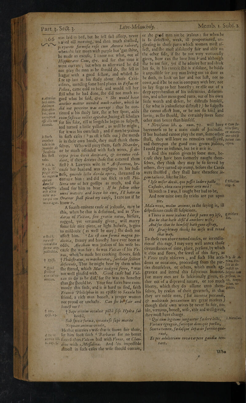 a Alterhii loci etmn- ditionm firjo opta- hati qusm cnrruptum ejje ilk non invmiu b Such another tale is in Ne^nder de yocoferiis his firft tale. * Lib. 2. Ep. 5. Si ptrgit alic- nii ncgotiis op^rarn dare fiii negligenSi erit aliivs wihi ora- . tor qiii rem meam agat. c Ovi t rax a efi ■ concoxdia forrnce atq't piidiciti.s. t Quod fixiderct ejm cakea- mentum. f Uox. epijl. 1 5. d Ds xe . uroria Ub 1. cap. 5. was laid in bed, but he fell fad: afleep, never vtaVed till morning, and then much abafhed, ti.rpurets fqrmofa rojls cum Aurora ruberet^ when the fair morn with purple hue*gan fhine, he made an excufe, I know not what, out of Hippocrates Com.^ ^c. and for that time it went currant but when as afterward he did not play the man as he fhould do, fhe fell in league with a good fellow, and whileft he r te up late at his ftudy about thofe Criti- cifmes, mending fome hard places in pejlm or Pollux, came cold to bed, and would tell her ftill what he had done, flie did not much re¬ gard what he faid, “ She would have another matter mended much rather, which he did not perceive was corrupt : thus he con¬ tinued at his ftudy late, fhe at her fport, alibi cnimfejlivas nootes 4^iV^f’^/',hating all fcholars for his fake, till at length he began to fufpedl, and turned a little yellow , as well he might ^ for it was his own fault; and if menbe-jealous in fuch cafes f ^ as oft it falls out) the mends is in their own hands, they muft thank thera- felves. Who will pitty them, faith Neander, or be much offended with fuch wives, fi de^ cepta prius viros decipiant^ cornutos red- dant, if they deceive thofe that cozened them firft? A Lawyers wife in * Ariflanetus, be- caufe her husband was negligent in his bufi- nefs, epuando leblo danda opera, threatned to cornute him : and did not flick to tell Phi- linna one of her golfips as much, and that aloud for him to hear ; If he follow other mens matters and leave his own., Ill have an Oratour jhall plead my caufe, I care not if he know it, A fourth eminent caufe of jealoufie, may be this, when he that is deformed, and as darns of Vulcan, fine gratiis natm, hirfute, ragged, yet veriuoufly given, will marry fome fair nice piece, or light hufwife, begins to mifdoubt ( as well he may) fhe doth not affedt him. ^ Lis e(i cum forma magna pu- dicitia, Beauty and honefty have ever been at odds. Abraham was jealous of his wife be- caufe fhe was fair : fo was Vulcan of his Ve¬ nus, when.‘he made hercreeking fhooes, faith Phdofiratus, ne moecharetur, fandalio fcilicet deferente. That he might hear by them when fhe ftirred, which Mars indigne ferre, * was not well pieafed with. -Good caufe had VuL can to do as he did,* for fhe was no honefter than fhe fhould be. y our fine faces have com¬ monly this fault, and it is hard to find, faith Francis ‘Thilelphus in an epiftlc to Saxola his friend, a rich man honeft, a proper woman not proud or unchafie. Can jhe b^fair and hone'ji too ? •j- Sape etenim occuluit picid ffe Hydra fub herbd, ’ Sub fpecie forma, incautofe fape marito Neepuam animmvendit. He that marries a wife that is.fnowt fair alone, let him look faith ^ 'Barbaras for no better fuccefs thanbad with Venus, ot Clau¬ dius with eJMcjfalina, And ’tis impofiibk alraoft in fuch cafes the wife fnould contain, or the good man not be jealous: for when he is fo defedtivc, weak, ill proportioned, un- pleafing in thofe parts which women moft af- fed, and fhe mofi abfolutely fair and able on the other fide, if fhe be not very vertuoufly given, how can fhe love him ^'^and although fixe be not fair, yet if he admire her and think her fo, in his conceit fhe is abfolute, beholds it unpoflible for any man living not lo dote as he doth, to look on her and not luft, not to covet,and if he be not in company with her, not to lay fiege to her honefty : or elfe out of a , < deep apprehenfion of his infirmities, deformi¬ ties, and other mens good parts, out of his own little worth and defert, he diftrufts himfelf, ( for what is jealoufie but diftruft ? j he fufpeds fhe cannot affed him, or be not fo kind and loving as fhe fhould, fhe certainly loves fome other man better than himfelf. e Nevifanus ltb» 4. num, 72. will have t cumjle- barrennefs to be a main caufe of Jealoufie. If her husband cannot play the man, fome other onevirife' fhall, they will leave no remedies unafjayed, putam con- and thereupon the good man grows jealous, eipext. I could give an inftance, but be it as it is. I find this reafon given by fome men, be- caufe they have been formerly naught them- felves, they think they may be fo ferved by others, they turned up trump, before the Cards were fhuffled *, they fhall have therefore /e- gemtalionis,\\^tioxhkQ. > ^ Ipfe mifer docui, quo pojfet luderepaHo f TibullaS' Cufiodes, eheu nunc premor arte med! Wretch as I was, I taught her bad to be. And now mine own fly tricks are put upon me. Mala mens, malm animus, as the faying is, ill difpofitions caufe ill fufpicions. g There is none jealous J durji pawn my life, S tFithers But he that hath defil’d anothers wife. And for that he himfelf hath gone afiray. He firaightway thinks his wife will tread that way. To thefe two above named caufes, or incendia¬ ries of this rage, I may very well annex thofe ^ circumftances of time, place, perfons, by which it ebbs and flows, the fewel of this fury, as ^ Vives truly obferves ; and fuch like accU h 9. de A- dents or occalions, proceeding from the P^r- ties themfelves, or, others, which much cnpcit\e- gravate and intend this fufpicious humour. lotypia cum For many men are fo lafcivioufly given, ei- pnfonis, lo- ther out of a depraved nature, or too much liberty, which they do afTume unto them- fclves, by reafon of their greatnefs, in that they are noble men, ( for Licentia peccandi, cy multitudo peccantium are great motives) though their own wives be never fo fair, no¬ ble, vertuous, honeft:, wife, able and well given, they muft have change. ‘ Qui cum legitimi junguntur faedere leUi, ^ Mnrullus, Virtute egregiis, facieque domoqiie puellis, Scorta tamen, foedafque dupas infornice qua- runt, Lt per adulterium nova carpere gaudia ten- tant, Wha