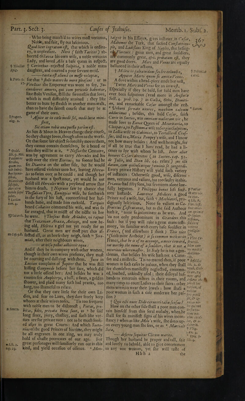 X Part. j. Sed. 3. Caufes of Jedoufie, Memb. li Subn • Who being matched to wives moft vertuous, Nobk, and fair, fly out lafcivious. > jQjiod licet ingratum efiy that which is ordina¬ ry, is unpleafant. Nero ( faith Tacitus) ab¬ horred Ociavia his own wife, a noble vertuuus Lady, and loved Aide a bafe quean in refpeft. \rihHllm t CerwW-rejeded Sulfitiay a noble mans F-pi> daughter, and courted a poor fervant maid. -:—tanta eft aliend in mejfe voluftas, 'kFrov>9. for that ^Jtoln waters be more pleafant : or as 1 Propci't. deg. 2. Ovid, Vttellius the Emperour was wont to fay, Ju- emdiores amoreSy qui cum -periculo habenturj likeftoln Venifon, ftillihe fwceteftis that love, which is moft difficultly attained : they like better to hunt by ftealth in another mans walk, than to have the faireft courfe that may be at game of their own. ' Afpice ut in ccelo modo [of modo lurta mini- flrety Sic etiam nobis unapuella par urn efi. As San & Moon in Heaven change their courfe, So they change loves,though often to the worfe. Or that fome fair objed fo forcibly moves them, they cannot contain themfelves, be it heard or feen they will be at it. ^ Nejfus the Centaure, lib, 9. Met. was by agreement to carry Hercules and his ^trabT^^ wife over the river Evenus ^ no fooner had he quum In- Bianira on the other fide, but he would vit imbri- have offered violence unto her, leaving Hercu- hmhyema- /^xtofwim over as he could : and though her Dildram ^^^band was a'fpedatour, yet would he not fufeipity Hercules with a poyfoned arrow fhot Herculm him to death. ^ Neptune hw by chance that nando fequi/EheJpilianTyro, Eunippius wife, he forthwith Lucian the fury of his luft, counterfeited her huf- tom. 4. habit, and made him cuckold. Tarquin heard Collatine commend his wife, and was fo far enraged, that in midft of the night to her be went. \Thefeus ftole Ariadncyvi rapuit that Traz,enian Anaxa, AntiopCy and now be¬ ing old, Helena a girl not yet ready for an husband. Great men are moft: part thus af¬ ro cap.^.Z. feded all, as an horfe they neigh, faith Jere- miahy after their neighbours wives, utvifa pullus adhinnit equa : taigne in his Effayes, gives inftarice.in Cafury Mahomet the Turk, that facked Conjlantwo- pity and Ladijlaus King of Naplesj that befieg- t:(^lorence great men, and* great fouldiers, UT C( ’ t FeH-'dniai Catal. n Seneca. 9 Lib. 2. sap. 2^, And if they be in company with other women, though id their own wives prefence, they muft tre courting and dallying with them. Juno in Lucian complains of Jupiter that he was ftill kifling Ganymede before her face, which did not a little offend her: And befides he was a counteifeit Amphitryoy a bull, a fwan, a golden fhower, and plaid many fuch bad pranks, too long, too fhameful to relate. Or that they care little for their own La¬ dies, and fear no Laws, they dare freely keep whores at their wives nofes. ’Tis too frequent with noble men to be dillioneft *, Pietasy pro¬ bit asy fides, privata bona funty as  be faid long fince, piety, chaftity, and fuch like ver- tues are for private men : not to be much look¬ ed after in great Courts; And which Sueto¬ nius of the good Princes of his time, they might be all engraven in one ring, we may truly hold of chafte potentates of our age. For great perfonages will familiarly run out in this kind, and yield occafion of offence. Mon-^ aiT Commonly great, (^c. probatum eji, they arc good doers. Mars and Venus are equally ballanced in their adions, f Mditis in galea nidumfec ere columbcy Appdret Marti quam fit arnica Venus. A dove within a head-piece made her neft, Twixt Mars ^v\diVenus fee an interefl. Efpecially if they be bald, for bald men have ever been fufpicious fread more in Ariftotle Sea.^. prob.ig. ) is GalbUy Othoy Domiti- and remarkable Cafar amongft the reft* Urbani fervate uxoreSy rnoechum calvum * adducimus befides, this bald Cafary faith Curio in Suetony was omnium multerum vir * he made love to Eunoe Queen of Mauritania, to CleopatrUyto PoJthumja wife toSer^iusSulpitipu^ to Lollia wife to Gabinius, to Tertulla of Craf- fus, and to iJJPutia Pompey’s wife, and I know not how many befides: And well he might, for if all be true that I have read, he had a li¬ cence to lye With whom he lift. Inter alios honores C£far i deer etos (as Sueton.cap. 52. de Julioy and Dion lib. 44. relate) yus Hit datum, cum quibufeunque foeminis fe jungendit Every private Hiftory will yield fuch variety of inftances: Otherwife good, wife, difcreec men, vertuous and valiant, but too faulty in this,; Priamushid. fifty fons, but feventeen alone law¬ fully begotten. P Philippas bonus left four- pFnnbfs teen baftards. Laurence Medices a good Prince and a wife, bur, faith q Machiavely pro- digioufly lafcivious. None fo valiant as Ca- vior. hif^ jiruccius (faflrucanuSy but as the faid Authour Onxomni- hath it, •'none fo incontinent as he was. And fpf^'‘-s ’tis not only predominant in Grandees this fidlmT fault; but it you will take a great fed in re mony, ’tis familiar with every bafe fouldier in venerea FrancCy ( and elfewhere I think ) This vice (faith mine Authour) is fo common with us in ^ France, that he is of no accompty a meer coward, jlruccii. not worthy the name of a fouldier, that is not a idem uxa- notorious whoremafier. In Italy he is not a gen- ftimtis tleman, that befides his wife hath not a Curte- fan and a miftrefs. 'Tis no marvel then, if poor Sefdiius women in fuch cafes be jealous, when they fhall db. 2. de lee themfelves manifeftly negleded, contemn- ed, loathed, unkindly ufed : their difloyal huf- bands to entertain others in their rooms, and infimosob^ many times to court Ladies to their faces; other thv.dt hoc mens wives to wear their jewels; how fhall a ^^diumyiil poor woman in fuch a cafe moderate her paf- ... ■ . . . . t l^ibi nunc Dido cernenti talia fen jus ? navia mi- Howon the other fide fhall a poor man con- tain himfelf from this feral malady, when he fliall fee fo manifeft figns of his wives incon- xime ex'ceU ftancy ? when as like Milo's wife, fhe dotes up- ^^t, & a- on every young man fhe fees, or as * Martials fite^io. Sota, T Vrg. -deferto fequitur C lit urn marito. ^ p^pg' Though her husband be proper and tall, fair lib. 4.4 '' and lovely to behold, able to give contentment to any one woman, yet fhe will tafte of