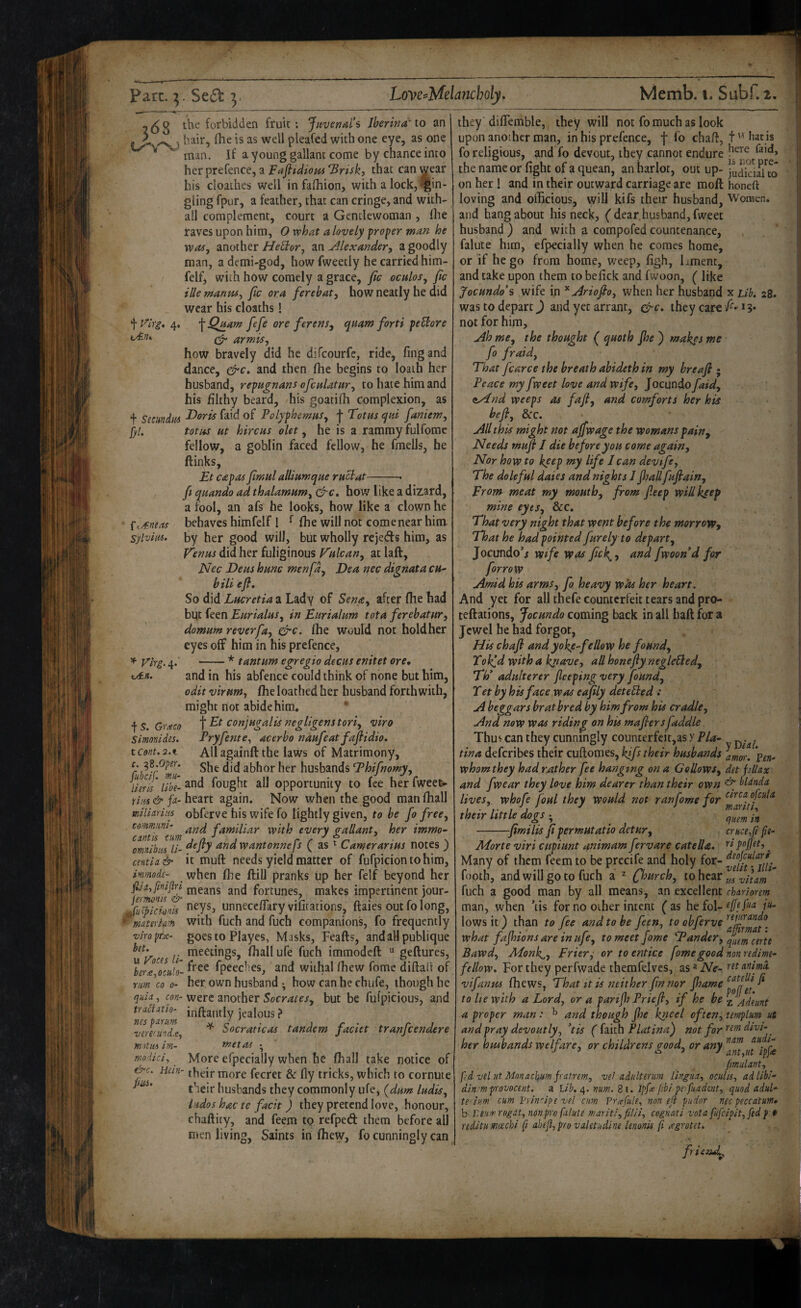 fty€nea! SylviiM. 268 the forbidden fruit; Juvenal's Jherind'to an • ) liair, ftie is as well pleafed with one eye, as one ^ man. If a young gallant come by chance into her prefence, a Fafiidiom *Brisk, that can wear his cloaihes well in fafhion, with a lock, jin¬ gling fpur, a feather, that can cringe, and with- ail complement, court a Gentlewoman , Ihe raves upon him, O vphat a lovely proper man he was, another HeStor, an jilexander, a goodly man, a demi-god, how fweetly he carried him- felf, with how comely a grace, fic oculos, fic ille manm, fic ora ferehat, how neatly he did wear his cloaths! 4, \Q^am fefie ore ferens^ quam forti peUore ^ armis, how bravely did he difeourfe, ride, fing and dance, and then Ihe begins to loath her husband, repugnans ofcuUtHr, to hate him and his filthy beard, his goatifli complexion, as f Smndm ^^id of Polyphemus, j- Totus qtd faniem, fyl. totus ut hircus olet, he is a rammyfulfome fellow, a goblin faced fellow, he fmells, he ftinks, Et C£pas fimul alliumque ru^at-- fi quando ad thalamum, how like a dizard, a fool, an afs he looks, how like a clown he behaves himfelf I ^ fhe will not come near him by her good will, but wholly rejeds him, as V'enus did her fuliginous Fulcan, at laft, Nec Deus hunc men fa, Dea nec dignata cu- bill efi. So did Lucretia a Lady of Sena, after (he had but feen Bur talus, in Burt alum tot a ferehat ur, domum reverfa, &c. (he would not hold her eyes off him in his prefence, ^ Virg. 4. -* tantum egregio decus enitet ore, otn. and in his abfence could think of none but him, edit virum, (he loathed her husband forthwith, might not abide him. - ^S.Gr^co f Et conjugalis negligent tori, viro Simonides. Pryfente, acerho naufeat fafiidio, tcont.s.t All againft the laws of Matrimony, c.^Z.Oper. husbands Thifnomy, liert /S- fought all opportunity to fee her fweet- heart again. Now when the good man (hall miliarias obferve his wife fo lightly given, to be fo free, cornmnni' familiar with every mallant, her immo~ cantis turn , n t r \ omnihm li- ‘^udwantonnejs as ^ Gamer anus notes ) centia& it muft needs yield matter of fufpiciontohim, immode- when (he ftill pranks up her felf beyond her means and fortunes, makes impertinent jour- fu^’cionis unneccfTary vifitations, ftaies out fo long, material with fuch and fuch companions, fo frequently viropfie- gocs to Playes, Masks, Rafts, andallpublique .. meetings, (hallufe fuch imraodeft  geftures, ^erJ^ociilo'- fpeeches, and withal (hew fome diftalt of rm \o 0- her own husband • how can he chijfe, though he were another Socrates, but be fufpicious, and inftantly jealous ? ^ Socraticas tandem faciet tranfeendere met as • More efpecially when he (hall take notice of Hein- more fecret & fly tricks, which to cornute their husbands they commonly ufe, (dum ludis, ludos hac te facit) they pretend love, honour, chaftity, and feem to refped them before all men living, Saints in (hew, fo cunningly can qsiia, con¬ trast at to¬ nes parim ■veremnix, m')tm irn- modici^ &c. juii. they 'diflTemble, they will not fo much as look upon another man, in his prefence, f fo chaft, t hat is fo religious, and fo devout, they cannot endure the name or fight of a quean, an harlot, out up- judici^uJ on her ! and in their outward carriage are moft honeft loving and officious, will kifs their husband, 'Woracn. and hang about his neck, (dear,husband, fweet husband ) and with a compofed countenance, falute him, efpecially when he comes home, or if he go from home, weep, figh, hment, and take upon them to befick and fwoon, ( like Jocundo's wife in ^Ariofio, when her husband x Lib. 28. was to depart) and yet arrant, ^c. they car^ /^-*?* not for him. Ah me, the thought ( quoth Jhe ) makes me fo fraid. That fcarce the breath abideth in my breafi • Peace my fweet love and wife, Jocundo faid, aAnd weeps as fafi, and comforts her his befl, &c. All this might not ajfwage the womans pain. Needs muft I die before you come again. Nor how to keep my life Jean devtfe-, The doleful dates and nights I jhall fufiain, Brom meat my mouth, from fieep willk^ep mine eyes, &c. That very night that went before the morrow-, That he had pointed furely to depart, Jocundo*i wife was ficl^, and fwoon*d for for row Amid his arms, fo heavy was her heart. And yet for all thefe counterfeit tears and pro- teftations, Jocundo coming back in all haft for a Jewel he had forgot, JJtschafi and yoke-fe How he found, Tolf,d with a kpave, allhonefiynegleUed, Th' adulterer Jleeping very found, T et by his face was eafily deteUed : A beggars brat bred by him from his cradle. And now was riding on his mafiersfaddle Thu^ can they cunningly counterfcit,as y Pla- tina deferibes their cuftomes, kjfs their husbands amor, 'pen- whom they had rather fee hanging on a Gallows, det jillax and fwear they love him dearer than their own ^ bldndn lives, whofe foul they would not ran fome for their tittle dogs • ^ quem in -fimilis fi permutatio detur, cmcefi ft- Morte viri cupiunt animam fiervare catella. , Many of them feem to be precife and holy for- footh, and will goto fuch a ^ ^hurch, fuch a good man by all means, an excellent rhAriorem man, when ’tis for no other intent ( as he fol- efftfua /«. lows it ) than to fee and to be feen, what fajhions are in ufe, to meet fome Tander, Bawd, AJonk^y Briery or to entice fome good non redimt- fellow. For they perfwade themfelves, as»Ne- vifanus (hews, That it is neither fin nor fhame ^ to lie with a Lord, or a parijh Priefi, if he be -^Adeunt a proper man: ^ and though Jhe kneel often, tmplm ut and pray devoutly, *tis ({^iahPlatina) not for her husbands welfare, or childrens good, or any fimidant, f'd vsl ut Monachum fratrem, ve! adulter urn lingua, ocubs, ad Uhl- din.'ffiprovocent. a lib. 4. num. 81. Ipf^ f’bi peffuadent, quod adul- teiium cum prinUpe vel cam Prafule, non eji pudor necpeccatum* b Leum rogat, non pro falute mariti,filii, cognat i vota fufcipit,fed f » reditu mcechi fi ahefi,provaletudine Unonis fi ^egrotet. -y friend.^