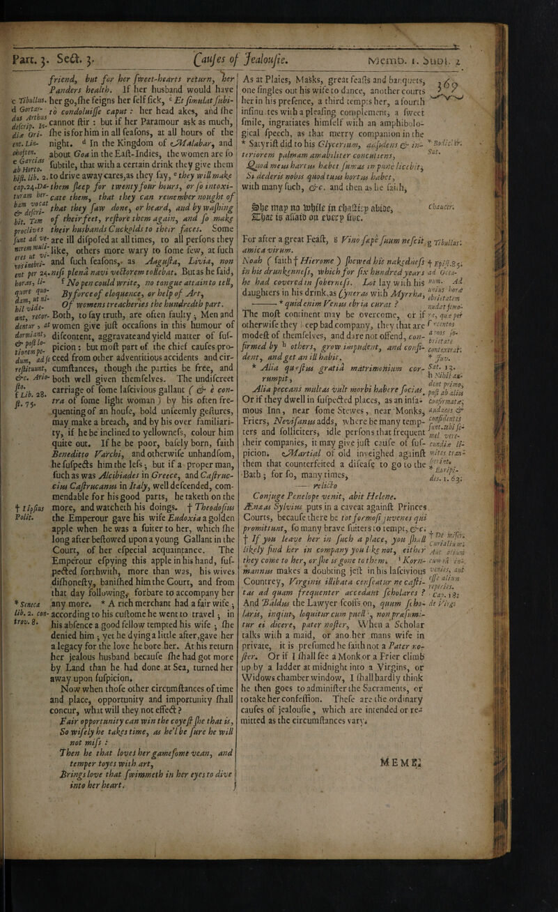 Pan. Se^, 3. ftO: f Lib. 28. friend, but for her fxveet-hearts retHrn,^er Panders health. If her husband would have c Tibiilltti. her go,(he feigns her felf (ick, ^ Et fimuLit jahi- condolaijfe caput .* her head akcs, and (he ftir ; but if her Paramour ask as much, di^e Or/- (he isforhim in all feafons, at all hours of the ent.Lio- night, ^ In the Kingdom of (LPhfaUbar, and djojten.^ about Goa in the Eaft-Indies, the women are fo ^atuonT. f^btile, that with a certain drink they give them hifi. lib!'^. to tlrive away cares,as they fay, ^they will make cap.24.Da-them fieep for twenty four hours, or fo intoxi- turam ber-them, that they can remember nought of ^^defert- done^ or heard, and by wafiing bit. Tam t'heirfeet, refiofe them again, and fo make procliTJts their husbands Cuckolds to their faces. Some funt ad ve- aj-g jg difpofed at all times, to all perfons they Others more wary to fome few, atfuch rosinebri^ ^och feafons,. as Aagujia, Livia, non ent pet 2£^.nifi plena navi veBoremtoHehat* Butas he faid, boras, H- f No pen could write, no tongue attain to tell, qiiort qao- force of eloquence, or help of Art, hitvide- yvornens treacheries the hundredth part, ant, recor- Both, to fay truth, are often faulty •, Men and dmtur 5 at women give juft occafions in this humour of dormlanf difcontcnt, aggravate and yield matter of fuf- fiolmpe- : but moft part of the chief caufes pro- dum, L/«ceed from other adventitious accidents andcir- rejiituunt, cumftancesj though the parties be free, and &c. Ario- jjQth well given themfelvcs. The undifereet carriage of fome lafeivious gallant ( dr e con¬ tra of fome light woman ) by his often fre¬ quenting of anhoufe, bold unfeemly geftures, may make a breach, and by his over familiari¬ ty, if he be inclined to yellownefs, colour him quite out. If he be poor, bafely born, faith Beneditto Vairchi, andotherwife unhandfom, he fufpeds him the lefs • but if a proper man, fuch as was Alcibiades in Greece, and Cafiruc- dm Caftrucanm in Italy, well defeended, com¬ mendable for his good parts, he taketh on the more, and watcheth his doings, fTheodofus the Emperour gave his wife a golden apple when he was a fuiter to her, which (he long after beftowed upon a young Gallant in the Court, of her efpecial acquaintance. The Emperour efpying this apple in his hand, fuf- pedled forthwithj more than was, his wives difhonefty, banifhed him the Court, and from that day following^ forbare to accompany her any more. * A rich merchant had a fair wife ^ lib. 2. con- according to his cuftomc he went to travel j in his abfcncc a good fellow tempted his wife • (he denied him ^ yet he dying a little after,gave her a legacy for the love he bore her. At his return her jealous husband becaufe (he had got more by Land than he had done at Sea, turned her away upon fufpicion^ Now when thofe other circnmftances of time and place, opportunity and importunity fhall concur, what will they not effed ? pair opportunity can win the coyefi foe that is. So wifely he takes time, as he’l be fure he will not mifs : Then he that toveS her game fome vean, and temper toyes with art. Brings love that fwimmeth in her eyes to dive into her heart I Qaujes ol Jealotijie, Jt; tviemb. I. buDl. i t Polit. '' Seneca irov. 8. )6p As at Plaies, Masks, great feafts and banquets, one (ingles out his wife to dance, another courts her in his prefence, a third tempts her, a fourth infinu ces with a pleahng complement, a fweet fmile, ingratiates himfelf with an amphibolo¬ gical fpeech, as that merry companion in the * Satyrift did to his Glycenum, adfAens dr in- '^‘dlcVir-. teriorem palmam amabiliter concuttens, Q^.odmemhartm hahet Jumas tnpundicchit^ Ss dederis nobis quod turn hortm habet, with many fuch, drc. and then as he faith, map no luhfic m chaftirp abioCj Ki)U is afiaiD on roerp hoc. Chaucer, For after a great Feaft, g Vino fape fuum nefeii^ arnica virum. Noah ( faith f Hierome ) jhewed his nakednefs in his drunkennefs. Which for fix hundred years he had covered in fobernefs. Lot lay with his daughters in his drink,as (fyneras with Myrrha, • -•* quidenim Venus ebria curat ? The moft continent may be bvercome, of if otherwife they eep bad company, they that are modeftof themfeives, and dare not offend, co;?- frmed by ^ others, grow impudent, and confi¬ dent, and get an ill habit. * Aha quefim gratia rndtrimenium cor- rumpit, Alia peccans multas vult morhi habere foci as Or if they dwell in fufpeded places, as an infa¬ mous Inn, near fomeStewes, near MonkSj Friers, Nevifanm adds, where be many temp¬ ters and folliciters, idle perfons that frequent their companies, it may give juft caiife of fuf- picioni zJdlartial of bid inveighed againft them that counterfeited a difeafe to go to the Bath; for fo, many times; -re into Conjuge Penelope venit, abit Helene. JEnaas Sylvius puts in a caveat againft Pfinces Courts, becaufe there be tbtfermof juvenes qui promittunt, fomany brave fuitersto tempt, d'Ci •j- If you leave her in fuch a place, you fio^ll likely find her in company you hke not, either they come to her, or jhe Vgone to themt, ’ Korn- mannrn makes a doubting jeft in his lafeivious Countrey, Virginis illibata cenfeatur ne cafli- tas ad quam frequenter accedant fcholares ? And Baldus the Lawyer fcolTs.on, quum fho- laris, inqiut, loquitur cum puell ’, nonprafumi- tur ei dicere, pater nofier, Wnen a Scholar talks with a maid, or ano.hef mans wife in private, it is prefumed he faith not a Pater no¬ fier. Or if I (hall fee a Monk or a Frier climb up by a ladder at midnight into a Virgins, or Widows chamber window, I (hall hardly think he then goes toadminifter the Sacraments, of totakeherconfeftion. Thefe are the ordinary caufes of jealoufie, which are intended or re¬ mitted as the circumftances vary^ Memb; g Tibullus'. ■ f EpiQ.8^; ad Ocia- niim. Ai uni us hor^e ebriitatem nudat pm 0- qu.^ ptr f ''centos a rnos Jb- hrietate contexerah jUV. Sat. 12. h Nihil ath dent primo, poft ab aliis CMfirmatiC^ aiidaces & confident es funt.ubi je¬ wel vere- cundix I'i- wites tran- !>erint, ^ Euripi¬ des. I. 63; t De ini fin Curiali/i mi Aut a Hum, cim ek ina. veniss, aut ejj'e aliun reperies. ■ Cap. 1 8i de fiir^i }