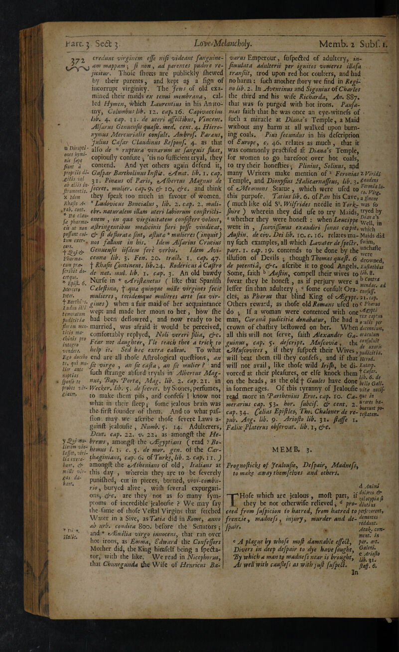 2^2 vlrgincm ejfe nifi videant fanguine- ; ji non, ad parentes pudore re^ jicitHr. Thofe fheets are publickly (hewed by their parents, and kept aj a (ign of incorrupt virginity. The Jews of old exa¬ mined their maids ex tenui membrana, cal¬ led Hy men^ which Laureritias in his An jto- my, Columbus hb, 12. cap, 16. Capivaccim I lib, 4. cap. II. de uteri ajfechibus^ Vincent, jilfarus Genuenfts quajit. med, cent. 4, Hiero¬ nymus Mercurialis confult, Ambrof, Paraus, ^ ^ ^ Julius Cafar Claudinus Refponf, 4. as that uT>mipti - jjICq jg u rupturd' venarum ut fanguis Jluat, copioufly confute ; ’tis no fulficient tryal, they fiant a Contend. And yet others again defend it, pnpriisdi. Gafpar Bartholinus Injiit. zy^nat. lib, i. cap. .gitii vd^ 31. Pinaus of Paris, zAlbertus Magnus de ftrmmtis. t^i^liier, cap, 9, ^10, cre, and think X idem they fpeak too much in favour of women. Rhnfis A- ^ Ludovicus Boncialus, lib. 2. cap. z. muli- • ebr. naturalem illam uteri labiorum conftriUi- ^ Ita clan- . ... rn. ^ 1 fa pharma- Vtrgmitatem conjtjtere volmt^ ck ut non afiringentibm medicinis fieri poffe •vindicat, pnfimt coi- Cr deflorata jint^ afiuta* mulieres ( inquit) turn exer-. j fallunt in his. Idem Alfarius Crucius fdenuenjts iifdem fere verbis. Idem Avi- Vhafma- cenna lib. 3. Fen. 20. traB, i. cap, 47. • cim pra- j- Rhafis (Continent, lib, 24.. Rodericus d Cajiro fcribit do- Jg bawdy 6. ^tirfe in * aylrifianetus ( like that Spanilh Mercer0 Caleflina, f qua quinque mille virgines fecit Inter. mulieres, totidemque mulieres arte fua vir- \uS'hi!i when a fair maid of her acquaintance temeratim moan to her, how (he piidicitia had been deflowred, and now ready to be fiorem men-m2xx\t^, was afraid it would be perceived, ^cUnh^'ro fcplyed, Holi vereri filia, Crc, not daughter. Vie teach thee a tricl^ to vendere. ^elp it, Sed hxc extra callem. To what £.go docebo end are all thofe Aftrological queftions, an te, qnt mu- Jpg ^i/irgo , an fit cafia , an fit mulier ? and nuptUs^ fuch ftrange abfurd tryals in Albertus Mag- fponfo te tins, Bap, Tort a, Mag. lib. 2. cap. 21. in probes vir- Weektr, lib. 5. de fecrct. by vStones, perfumes, gmm. naake them pifs, and confefs I know not what in their (leep; ferae jealous brain was the firft founder of them. And to what paf- (ion, may we aferibe thofe fevere Laws a- gainft jealdufie , Numb.^. 14. Adulterers, Dent, cap, 22. v, 22, as amongft the He- y^^lmu- brews, amongft the (Aigyptians (read y Bo- c. 5. de mor. qen. of the Car- lia execa- ^b)A.gmtans, cap. 6, or Turks, Itb. 2- cap. ll. ) bant., & amongft the (ulthenians of old, Italians at mille vir- this day , wherein they are to be feverely punilhed, cut in pieces, burned, vivi-combu- rio, buryed alive , with feveral expurgati¬ ons, ^c, are they not as fo many fym- proms of incredible jealoufie ? We may fay the fame of thofe Veftal Virgins that fetched Water in a Sive, ^sTatia did \i\Rome, anno ab urh, condita 800. before the Senators; and * tAEmilia vir go innocens, that ran over hot irons, as Emma, Edward the Confeffors Mother did, the King himfelf being a fpeda- tor, with the like. We read in Nicephorus, that Chunegunda the Wife of Henrkus Ba^ gds da- hant. ^ Dl n, iieUc. Emperour, fufpeded of adultery, in- fimulata adulterii per ignitos vomeres ilUfa tranjiit, trod upon red hot coulters, and had no harm ; fuch another ftory we find in Regi¬ na lib. 2. In Aventinus and Sigonius of Charles the third and his wife Richarda, An, 887. that was fo purged with hot irons. Paufa- nias faith that he was once an eye-witnefs of fuch a miracle at Diana’s Temple, a Maid without any harm at all walked upon burn¬ ing coals. Pius fecundus in his defeription of Europe, c, 46. relates as much , that it was commonly pradifed a't Diana’s Temple, for women to go barefoot over hot coals, to try their honefties *, Plinius, Solinus, and many Writers make mention of ^ Feronias Temple, and Dionyfius Halicarnaffeus, lib. 3. of zJMemnons Statue, which were ufed to this purpofe. Tatius lib. 6, of Pan his Cave, ( much like old Wilfrides needle in Forks fhire ) wherein they did ufe to try Maids, a whether they were honeft : when Leucippe went in , fuaviffimus exaudiri fonus ccepit. Auftin. de civ, Dei lib, 10. c, 16, relates ma¬ ny fuch examples, all which Eavater defpeHr, part, I. cap. 19. contends to be done by the illufion of Devils j though Thomas quafi. 6 de potentid, ^c, aferibe it to good Angels, Some, faith ^ Auftin, compell their wives to fwear they be honeft , as if perjury were a lelfer fin than adultery •, *= feme confult Ora¬ cles, as Pharm that blind King of AEgypt. Others reward, as thofe old Romans ufed to do *, If a woman were contented with one man, Corona pudicitia donabatur, (he had a crown of chaftity beftowed on her. When all this will not ferve, faith Alexander Ga- guinus, cap, 5. defeript, Mufeovia, the zJKufcovites , if they fufped their Wives, will beat them till they cortfefs, and if that will not avail, like thofe wild Irifto, be di¬ vorced at their pleafures, or elfe knock them on the heads, as the old f Gaules have done in former ages. Of this tyranny of Jealoufie rca4 more in Tarthenius Erot, cap, to. Ca- merarius cap. 53* fttbeif. ^ cent. 2. cap. 34. Celias Epifiles, Thoi Chaloner de re- pub, Ang, lib. 9. Ariofto lib, 31. ftaft'e i, Fdix Plater us ohfervat, lib. 1, Crc, Z Viridi gaudens Feronia lu- co. Firg, a ifmene was fo tryed by Dian als Well, in which Maids did fwim, unchafte were drowned, FujiathiiiS lib. 8. b Contra mendac, ad conftff, 2 \. cap. c Phierus c/Egypti rex c apt Hi orulis per dicenniurn, or ac Ilium confuluit de uxork pudicitia, Herod, Euterp. + Cafar. lib. 6. de hello Gall, vita necif que in times ha- hue runt po- tefatem. MEMB. 3. Prognoftickj of Jealoufie, Defpair, Madnefs, to make away themfelves and others. 'T^Hofe which are jealous, moll part, if d Anlmi dolores <&• X they be not otherwife relieved, d pro-d^iiitiil‘^^‘^ ceed from fufpicion fo hatred, from hatred to perfverent, frenzje, madnefs, injury, murder and de- . Acail^^com- ment. in e A plague hy whofe mo ft damnable ejfecl, par. art. Ditjers in deep defpair to dye have fought, By which a man to madnefs near is brought, As well with cauftefs as with juft fufpell, fta}. 6, In