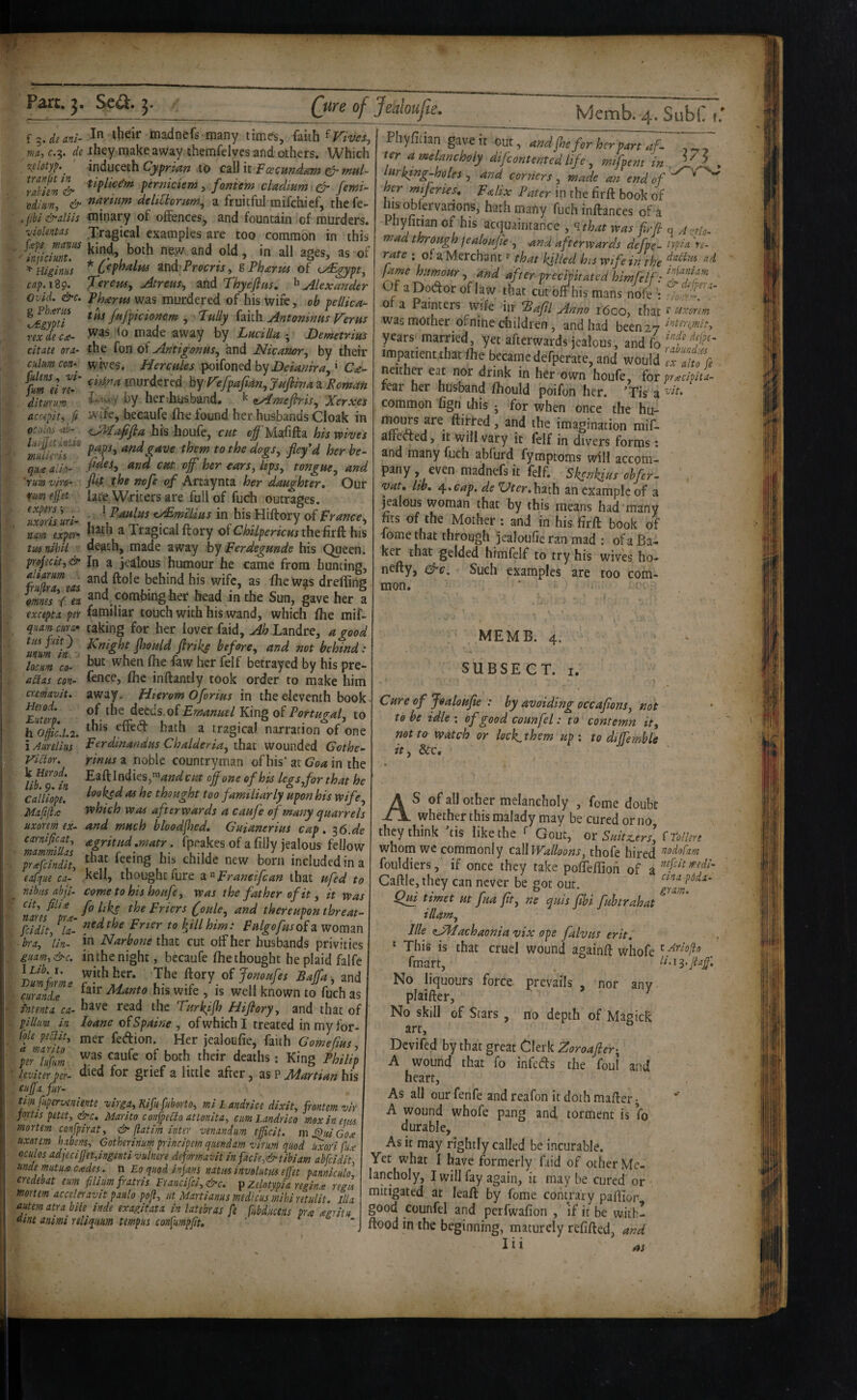 f de anl- tnadnefs many times, faith m, C.5, de ihey make away themfelves and others. Which \elotyf.^ inducQth Cyprian to dli it FascundaTn i^nutl- perniciem, foniem cladtum\& femi- ■cdium, & deltCtornm^ a fruitful mifcbief, the fe- .jibl&dils minary of offences, and fountain of murders. ■violentas Tragical examples are too common in this of * Hiiiniis * ^nd^Procrisy sPharus of <^gypty ca^.i^g. Tereptsy Atreus^ and Thyeflas, ^Alexander Ovid. &c. Pharui was murdered of his wife, oh pellica- llgyJtT Mpicionem , Jully faith Antoninus J^erus rexdeca- made away by LucilUt ; Demetrius citate ora- the fon of AntigonuSy and Nicanory by their cklmcon-^ wives. Hercules Y^xidi^tdh^Deiayiiray^ Ca- fum^irT hy refpajianyj^uftinai Poman diturum her ihusband. ^ sAmefiriSy Xerxei acMpity fi wife, becaufe Ihe found her husbands Cloak in oc;tl^ his houfe, cut off Malifta his wives miiertt^ ^ndgave them to the dogsy ffffd her he- qiice alio- tonguCy and 'rum vifo- fiit the nofe of Artaynta her daughter. Our rum effa late Writers are full of fuch outrages. Ws \ri- t^mtUus in his Hiftory of Prancey nam expcf* a Tragical ftory of C^i/pmV«jthefirft his tu^ nihil death, made away hy perdegunde his Queen. pYojicity & In a jealous humour he came from hunting, tuZTeas fheWas dreffing omnis V ea and combing her* head in the Sun, gave her a rv>411/«** t.!...._J t-* I.. /*i *>1 unum in locum CO aitas con- cnmavit. Herod. Euterp. h Offic.l.i i Aurelius Victor. k Herod, lib. 9. in Calliope. Mafijice uxorem ex- excepta per familiar touch with his wand, which flie mif- quamcura^ taking for her lover faid, ^^Landre, a good mm in Mks heforCy and not behind: but when (he faw her felf betrayed by his pre¬ fence, (he inftantly took order to make him away. Hierom Oforius in thee-lcventh book of the d^tds.oiEmanuel King of Portugaiy to this effed hath a tragical narration of one Perdinandus Chalderiay that wounded Gothe~ rinusz noble countryman of his’at in the EaftlndieSj’^^W cut off one of his legSyfor that he looked as he thought too familiarly upon his wife which was afterwards a caufe of many quarrels and much hloodffed, Guianerius cap, ^6.de • fpf’akes of a filly jealous fellow tr4cMi,, fy. ‘■“‘8 new born included in a -- „ p, (ofyue ca- K U, thought fure z.’^pranetfcan that ufed to Caftle, they can never be got our mbas abji. come to hes houje y was the father of it y it was ^ ■ • - - ^ nms^^^7rt- Priers (ouby and thereupon threat- feidity la'. ^illhim: Pulgofusofa Woman bra, )in~ jn Narhone that cut oifher husbands privities guam,&c. in the night, becaufe (he thought he plaid falfe ^ with her. The ftory oijonoufes Baffa . and m-aldT^ his wife , is well known to fuch as intenta ca- have read the Turlk^jh^ Hijiory, and that of pilltm in loane oiSpaine y of which I treated in my for¬ mer fedion. Her jealoufie, faith Gomefius, was caufe of both their deaths; King Philip died for grief a little after, as P Martian his __ Mcmb. 4. SubC u Phyfician gave it .out, and jhffor her part aff  ter a melancholy difeontented life y mifpent in , ^X , lurktng-holes , and corners , made an end of cr mijcries, Palix Pater in the firft book of Ills obfervarions, hath many fuch inftances of a Pliyfitian of his acqufintance , ^that was firfi q A-elo- mad through tealouffe y ^nd afterwards defpe- iypb ''re¬ rate ; of a Merchant ^ that killed his wife in the fame humour , and after precipitated himfelf: ■ Of aDodorof law that cutoffhis mans nofeIS'’ 0 a Painters wife iir Bafil Anno 1600, that r Uxorem was mother ofnitie children, and had beenzy years married, yet afterwards jealous, and fo f iropatientthat Ihe becamedefperate, and would , neither eat nor drink in her own houfe, for p^citiL rear her husband ftiould poifon her. 'Tis a ''d* common fign this j for when once the hu- nmi^s are ftitred, and the imagination mif- aireded, it will vary it felf in divers forms : and many fuch abfurd fymptoms will accom¬ pany , even madnefs it felf. Skenkius ohfer. ' , vat, hh, 4. cap. de *Uter. hath an example of a jealous woman that by this means had many fits of the Mother : and in his firft book of iome that through jealoufie ran mad : of a Ba¬ ker that gelded himfelf to try his wives ho- nefty, &c. Such examples are too com¬ mon. (ok peliit, d marito per liifum leviterper- cuffa fur- tim fuperuniente virga, Kifiifuborto, mi L andrice dixit, frontem vir jortis petet,&c. Marito confpedo attonita, cum Landrico moxineuu mortem confpirat, & (latim inter venandum eficit. m^uiGox uxarem habens, Gotherinum principem quendam virum quod Ifcooi (ux oculos adj£ciffet,ing.enti vulnere deformavit infacie,&tibiam abfeidit, unde mtux cxdes . n Eo qitod injans natus involutm ejfet panniculo, credebat eum filiimfatris Francifci,&c. f Zelotypia reginx regis mortem accelei-avit paulo pofl, ut Martianus medicus mihiretulit. ilia autem atra bile inde exagitata in latebras fe fubdmns pra xgritu animi nliquum tempus confumpfit, to. MEMB. 4. SUBSECT. I. ■ 1 Cure of foaloujie : hy avoiding occaffons, not to he idle ; of good counfel: to contemn ity rwtto Watch or lock.them up: to dtffemble tt ^ As of all other melancholy , feme doubt whether this malady may be cured or no they think ’tis like the Gout, or Suitz.ersl (Tolkre whom we commonly call Walloons, thofe hired nodofam fouldiers,' if once they take pofteftioii of a '^aftlcjthey can never be got our. iUut ttmet ut fua ffty ne quis ffbt fuhtrahat illanty Ilk zJMachaoniavix ope falvtts erit, ‘ This is that cruel wound againft whofe fmart, . No liquours force prevails , nor any plaifter. No skill of Stars , no depth of Magick art, Devifed by that great Clerk Zoroafier-y A wound that fo infeds the foul and heart. As all our fenfe and reafon it doth mafter; A wound whofe pang and torment is fo durable. As it may rightly called be incurable. Yet what I have formerly faid of other Me¬ lancholy, I will fay again, it may be cured or mitigated at leaft by fome contrary pafliop good counfel and perfwafion , if it be wiih- ftood in the beginning, maturely refifted, and