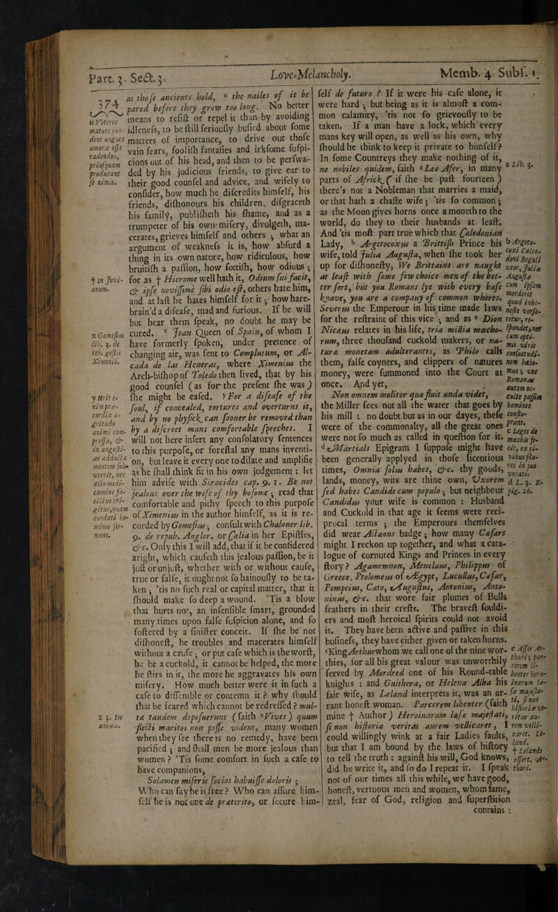 part. Seft.]. 374 « Viteres mature ju.t- dent rngues amum ejje radendos, yriiif\iiam producant fe nimk. f in Jovi‘ anum. X Comefuts lib. 9. de reb. geflk Ximenii. y Ur it «- nim pr^- c or did X grit lido animi com- prefj'a, & in angufti- as addiicfa mentem fub^ vertit, nec aliomedi- carnine fa- ciliios eri- gltur^qiidm cordati ko- minis fer- nione. z 9. m anirfui. m thofe ancients holdy “ the nailes of it he pared before they grow too long. No better means to refift or repel it than by avoiding idlenefs, to be ft ill ferioufly bulled about fome matters of importance, to drive out thofe vain fears, foolifh fantafies and irkfome fufpi- cions out of his head, and then to be perfwa- ded by his judicious friends, to give ear to their good counfel and advice, and wifely to confider, how much he difcredits himfclf, his friends, dilhonours his children, difgraceth his family, publilheth his fhame, and as a trumpeter of his own- mifery, divulgeth, ma¬ cerates, grieves himfelf and others ^ what an argument of weaknefs it is, how abfurd a thing in its own nature, how ridiculous, how bruitilh a paflion, how fottilh, how odious •, for as -j* Idlerome well hath it. Odium fltlfacit^ ipfe novijfitne fibi odio efly others hate him, and at laft he hates himfelf for it; howhare- brain’d a difeafe, mad and furious. If he will but hear them fpeak, no doubt he may be cured. ^ Joan Queen of Spain^ of whom I have formerly fpoken, under pretence of changing air, was fent to Complutum, or jil- cada de las Heneras, where Xlwenim the Arch-bilhop of Toledo ihtn lived, that by his good counfel (as for the prefent ftic was j fhe might be eafed. ypor a difeafe of the fonly if concealedy tortures and overturns it, and by no phyfck, can fooner be removed than by a difcrect mans comfortable fpeeches. I will not here infert any confolatory fentences to this purpofe, or foreftal any mans inventi¬ on, but leave it every one to dilate and amplifie as he fhall think fit in his own judgement: let him advife with Siracides cap, 9. i. Be not jealous over the wife of thy bofomeread that comfortable and pithy fpeech to this purpofe of Ximenim in the author himfelf, as it is re¬ corded by Gomejius •, confult with Chaloner hb. 9. de repub. uinglor, or falia 'wi her Epiftles, &c. Only this I will add, that if it beconlidercd aright, which caufeth this jealous paflion, be it juftorunjuft, whether with or without caufe, true or falfe, it ought not fohainoufly to be ta¬ ken • ’tis no fuch real or capital matter, that it fhould make fo deep a wound. ’Tis a blow that hurts nor, an infenfible fmarr, grounded many times upon falfe fufpicion alone, and fo foftered by a finifter conceit. If fhe be not difhoneft, he troubles and macerates himfelf without a caufe or put cafe which is the worft, he be a cuckold, it cannot be helped, the more he ftirs in it, the more he aggravates his own mifery. How much better were it in fuch a cafe to difiemble or contemn it ? why fliould that be feared which cannot be redrefled ? mul- t& tandem depofuerunt (faith ’^f^ives') quum fie^i maritos non pojfe vidcnt, many women when they fee there is no remedy, have been pacified • and (hall men be more jealous than women ? ’Tis fome comfort in fuch a cafe to have companions, Solamen miferis focios hahuijfe dolor is j Who can fay he is free? Who can aflure him¬ felf he is not one fife praterito, or fccurc him¬ felf de future ? If it were his cafe alone, it were hard ^ but being as it is almoft a com*, mon calamity, ’tis not fo grievoufly to be taken. If a man have a lock, which every mans key will open, as well as his own, why fhould he think to keep it private to himfelf? In fome Countreys they make nothing of it, ne nobiles quidem, faith ® Leo Afer, in many parts of Africk^ ( if fhe be paft fourteen ) there’s not a Nobleman that marries a maid, or that hath a chafte wife • *tis fo common • as the Moon gives horns once amonethto the world, do they to their husbands at leaft. And ’tis moft part true which that Caledonian Lady, ^ Argetocoxus a Brittijh Prince his wife, told Julta Augujia, when fhe took her up for difhonefty. We Brittains are naught at leaf with fome few choice men of the bet^ ter fort, but you Romans lye with every bafe kgave, you are a company of common whores, Severm the Emperour in his time made laws for the reftraint of this vice • and as ® Dion Nicaus relates in his life, tria miUia moecho- rum, three thoufand cuckold makers, or na¬ ture monetam adulterantes, as ^hilo calls them, falfe coyners, and clippers of natures money, were fummoned into the Court at once. And yet, Non omnem molitor fluit unda videt, the Miller fees not all the water that goes by his mill ; no doubt but as in our dayes, thefe were of the commonalty, all the great ones were not fo much as called in queftion for it. ^aJkfartials Epigram I fuppofe might have been generally applyed in thofe licentious times. Omnia folus habes, c^c, thy goods, lands, money, wits arc thine own, Vxorem fed habes Candide cum populo-^ but neighbour Candidas your wife is common : Husband and Cuckold in that age it feems were reci¬ procal terms • the Emperours themfelves did wear Ablaons badge j how many Cafars might I reckon up together, and what a cata¬ logue of cornuted Kings and Princes in every ftory ? Agamemnon, Jidentlaus, Philippus of Greeccy Ptolomeus of z/£gypt, Lucullus,Cafar, Pompeiusy Cato, tAugufius, Antonius, Anto^ ninui, &c. that wore fair plumes of Bulls feathers in their crefts. The braveft fouldi- ers and moft heroical fpirits could not avoid it. They have been aftive and paflive in this bulinefs, they have either given or taken horns. 'Kingy^rtfe/^rwhom we call one of the nine wor¬ thies, for all his great valour was unworthily ferved by Mordred one of his Round-table knights : and Guithera, or Helena Alba his fair wife, as Leland interprets it, was an ar¬ rant honeft woman. Parcerem Ubenter (faith mine -j* Author) Heroinarum laf£ majefiati, ft non hifloria veritas aurem vellicaret, I could willingly wink at a fair Ladies faults, but that I am bound by the laws of hiftory to tell the truth : againft his will, God knows, did he write i;, and fo do I repeat it. I fpeak not of our times all this while, we have good, honeft, vertuous men and women, whom fame, zeal, fear of God, religion and fuperftition a Lib. 3. b ^rgeto- coxi Calce^ deni Reguli uxor, Julia Augujio! cum ipfam morderet quod inhe- nefte verfa- retur, re~ ^ondttines cum opti- tnis viris con(uetudi, ntm habt» tnus j VOS Romanos autem oc- culte paftm homines eonflu-^ prant, c Leges de maechis fe¬ cit, ex ci- vibus fla¬ res in jus vocati. d L. 9. E- fig. 26. e Affer Ar¬ thur i-, par- cerem li- benter hero- inarum Ix- f.e majejla- ti, ft non hiftorio ve¬ ritas au¬ rem velli¬ caret. Le¬ land. f Lelands affert. A''- thuri, 1, ■ 'K