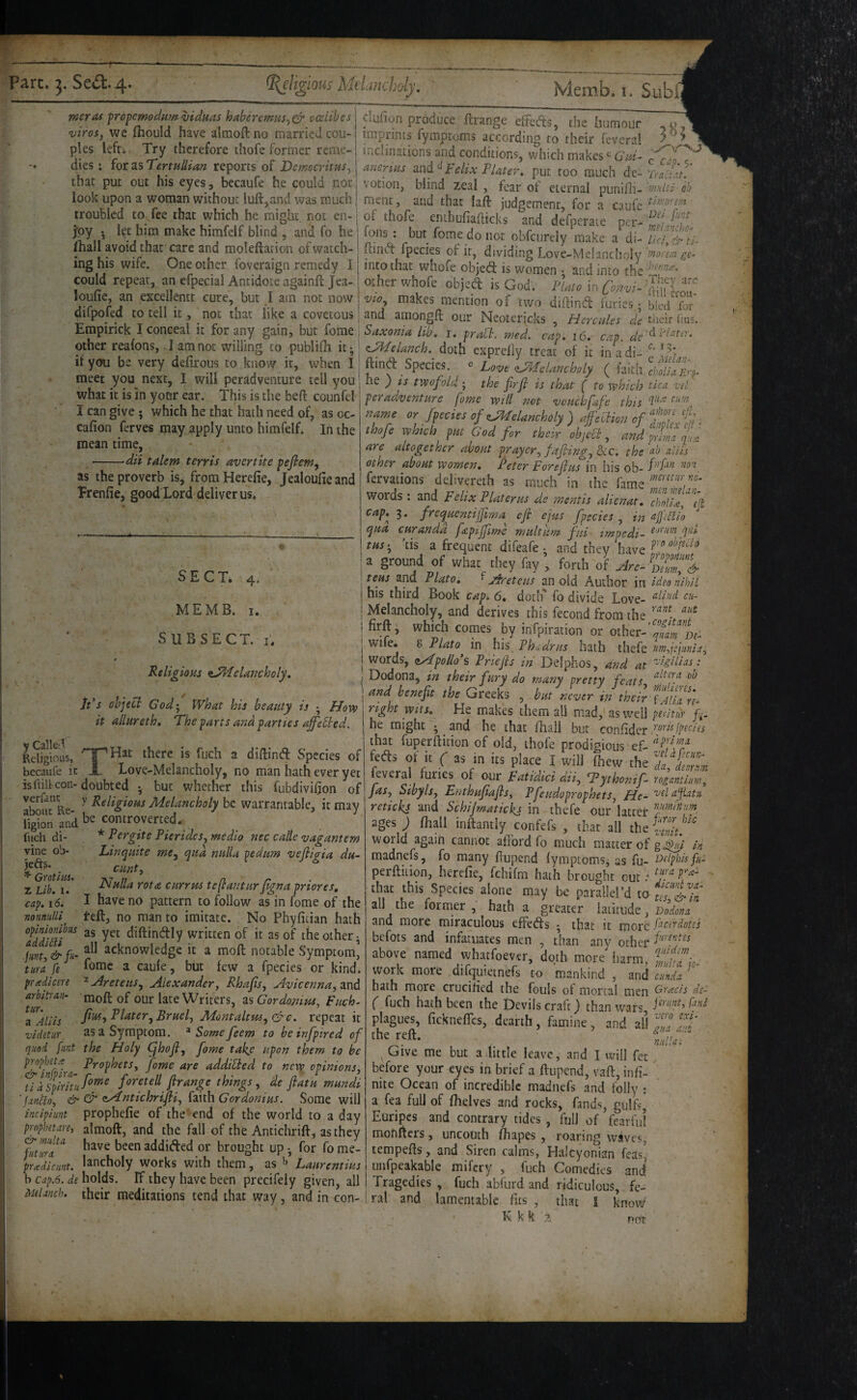 meras fropemodumvidms haberemns^c^ cceltbes •uiros, we (hould have almoft no married cou¬ ples lefci Try therefore thofe former reme¬ dies : for as TenuUian reports of DemocritHS^ that put out his eyes, becaufe he could not look upon a woman without luft,and was much troubled to fee that which he might, not en- j’oy let him make himfelf blind , and fo he fhall avoid that care and moleftarion of watch¬ ing his wife. One other foveraign remedy I could repeat, an efpecial Antidote againftjea- loiifie, an excellentt cure, but I am not now difpofed to tell it, not that like a covetous clufion produce ftrange exfeds, the humour ,0, imprints fymptoms according to their feveral . inclinations and conditions, which makes Gid- ancrius Felix Flater, put too much de~ TraJut. votion, blind zeal , fear of eternal punifii- f/rilti ob ment, and that laft judgement, for a caufc ^d':oYent of thofe enihufiallicks and defperate per- w,£;f Ions; but fome do not obfcurely make a di- Kino' fpecies of it, dividing Love-Me!ancho!y moYm intothat whofe objed is women ^ and into the other whofe objed is God. Fiato in ah'LT vio^ makes mention of two didind furies; bled for and amongft our Neotericks , Hercules de their (ius. J r* ». 7 j - i.xv,aL Vi IL It you be very defirous to know it, when I ftind Species, e ^Melancholy meet you next, I will peradventure tell you' - '• <' ■ - - ■ ^ what it is In your ear. This is the bed counfei I can give; which he that hath need of, as oc- cafion ferves may apply unto himfelf, lii the mean time, ■--da talem t err is avertite pefiem^ as the proverb is, from Herefie, Jealoufie and Prenfie, good Lord deliver us. SECT. 4. MEMB. I. SUBSECT. I. 0 Religious tMelancholy, ids object God', What his beauty is • Hovo it allureth. The parts and parties aff’ebted. THat there is fuch a didind Species of Love-Melancholy, no man hath ever yet fuch di¬ vine ob¬ jects. Grotiui. X Lib. I. cap, 16, nonnuUi arbitran- tur. a Aliis videtur, _ •« I*./' • \ t* */-» ^ i-^ v-v/t V. 1 4 ^ X 2. 1*1 {/lllc ^ CiC liU- Empinck I conceal it for any gam, but fome i Saxonia lib, i. pralt. wed. cap. 16, cap other reafons, lamnot willing to publith it -' zMelanch. doth cxprelly treat of i*t inadi itvm, hi. Vfrv Hffivnn. ir ..,h,n T i ftinft Species. » Lovt ^dchmcholy ( faith he ) is twofold; the frji is that ( to which tica vet peradventure fome will not vouchfafe this fyechs of ^danchdy ) 4‘YHoi> of i thofe which put God for their ohjccl, and trim qu:e are altogether about pyaycr, fajting, Ike. the ab aliis other about women, Feter Forejius in his ob- fervations delivereth as much in the fame words; and Felix Flat er us de mentis alienat. X//!?, £> cap,^ 3. frecpucntiffima eft ejus fpecies , in ajj'cflio qua curanda fapijfime multum fui impedi- ffd tus', 'tis a frequent difeafe • and they have : a ground of what they fay , forth of Hre- D?m!% tens and Plato, ^ Areteus an old Author in idea nihil his third Book cap. 6, dotlf fo divide Love- I Melancholy, and derives this fecond from the j firft, which comes by infpiration or oiher-'S'p,- j wife, g Plato in his Fhsdrus hath thefe rm,jejitnia. j words, nApolio's Priefis in Delphos, and at Lidias:' ; Dodona, in their fury do many pretty feats, ' and benefit the Greeks , but never id their uu^rh right wits. He makes them all mad,'as well peYitur he might • and he that fhall but confidcr that fuperfticion of old, thofe prodigious ef- fefts of it C as in its place I will ffiew the 71, tZ feveral furies of our Fatidici dii, fPythonif^ rogantim, fas, Sibyls, Enthufiajls, Pfeudoprophets, He- 'otlafiatii retickj and SchiJmatickj in thefe our latter ages ; fhall inftantly confefs , that all the S/’' world again cannot afford fo much matter of gj^i in madnefs, fo many flupend fymptomsj as fu- cxlphUfus perfliiion, herefie, fchifm hath brought out that this Species alone may be parallel’d to all the former, hath a greater himAe., Dodona and more miraculous effet^fs • that it more fiieirdotss befots and infatuates men , than any other above named whaefoever, doth more harm, work more difquietnefs to mankind, wd cu'nda ‘ hath more crucified the fouls of mortal men Grads de- ( fuch hath been the Devils craft) than wars plagues, fickneffes, dearth, famine, and all the reft. Give me but a little leave, and I will fee before your eyes in brief a ftupend, vaft, infi- nite Ocean of incredible madnefs and folly ; a fea full of fhelves and rocks, fands, gulfs, Euripcs and contrary tides , full of fearful monfters, uncouth fhapes , roaring waves, tempefts, and Siren calms, Halcyonian feas' unfpcakable mifery , fuch Comedies and Tragedies , fuch abfurd and ridiculous, fe¬ ral and lamentable fits , that 1 K k k 2 y CalleA Religious, becaufe it isftill con-doubted • but whether this fubdivifion of atoiirRe ^ l^‘l‘gioiii Melancholy be warrantable, it may ligion and ^ controverted. ' ■ * Pergite Pierides, medio nec calle vagantem Linquite me^ qua nulla pedum vefiigia du- cunt. Nulla rota currm teflantur figna priores, I have no pattern to follow as in fome of the teft, no man to imitate. No Phyfiiian hath of 2sof the other- lint,&fu' acknowledge it a moft notable Symptom] tura fe ^ fome a caule, but few a fpecies or kind. pradiem ^ Aretens, Alexander, Rhafits, Avicenna, and moft of our late Writers, as Gordomus, Fuch- fius, Plater, Bruel, Adontaltu6,Gf c. repeat it as a Symptom. ^ Some feem to bcinfpired of quod flint the Holy ^hofi, fome takf upon them to be &^inf lra fome are addicted to new opinions, tia\pirituf°^'^ firange things, de ftatu mundi ‘ & & <^ntichrifii, fmhGordonius. Some will incipiiint prophefie of the -end of the world to a day prophetare, almoft, and the fall of the Antichrift, asthey htTa^ have been addifted or brought up -, for fo me- pr cedi amt. lancholy works with them, as ^ Laurent ius b cap.6. de holds. If they have been precifely given, all Aulanch. their meditations tend that way, and in con- gua ant nidi a i not