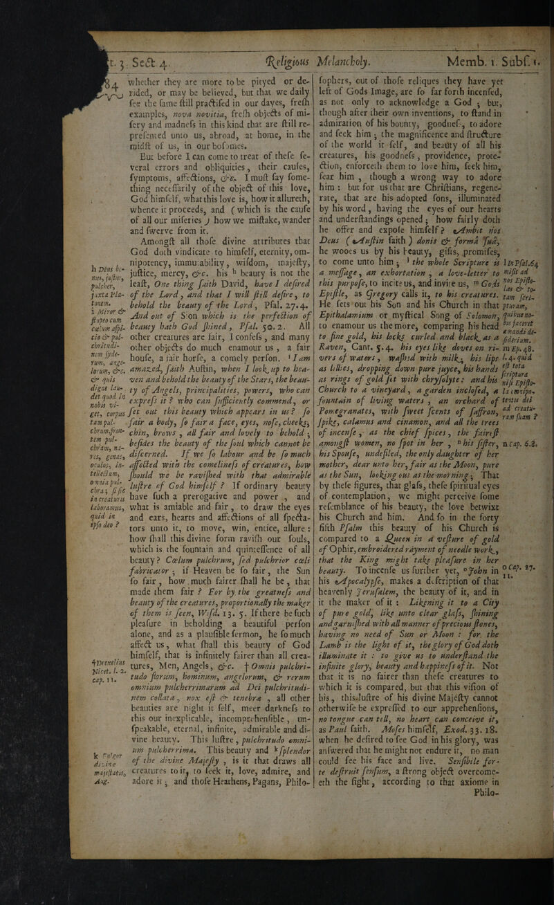 h Dius be* »/«, jiijin'i piilcher, j ixtn Fla- tonem. i Mir or & fiupso cum aelum afpi~ do & pid- chrltudi- nm jyds- rum, aoge~ lormn, &c. quis digne Uu*, det quod in nobis vi- get, corpus tam pid- cbrnm,fron- tern piil- ebrm, ni- ns, genasy oculos, in- tedeaim, omnia pid- chra-^ jife in cr cat nr IS laboramiis, quid in ipfo deo ? ^lyrtxdius Uicet. 1. 2. cap. II. k ^u’gor ditin.e majeltatis^ Aug. whether they are more to be pityed or de¬ rided, or may be believed, but that we daily fee the Came ftill pradifed in our dayes, frelh examples, mvn novitia^ frefh objeds of mi- fery and madnefs in this kind that are ftill re- prefented unto us, abroad, at home, in the midft of us, in ourbofomes* But before I can come to treat of thefe fe- veral errors and obH4uities, their caules, fymptonis, afFedions, I mufl: fay fome- thing ncctfTarily of the objed of this love, God himfelf, what this loVe is, how it allureth, whence it proceeds, and ( which is the caufe of all our mifeiies j how we miftake, wander and fwerve from it. Amongft all thofe divine attributes that God doth vindicate to himfclf, eternity,om¬ nipotency, immutability, wifdom, majefty, juftice, mercy, his ^ beauty is not the leaft, Otce thing faith David, have / defired of the Lord, and that I will ft Hi deftre, to behold the beauty of ihe Lord ^ Pfal. 27.4. jlnd out of Sion which is the perfeHion of beamy hath God finned y Pfal, 50,2. All other creatures are fair, Iconfefs, and many other objeds do much enamour us, a fair houfe, a fair horfe, a comely perfon. ^ I am amaz.cdy faith Auftin, when J lock-up to hea¬ ven and behold the beauty of the StarSy the beau¬ ty of Angels y principalities, powers^ who can exprefs it ? who can fujftciently commend, or fet out this beauty which appears in us ? fo fair a body^ fo fair a face, eyes, nofe, cheeky chin, brows , all fair and lovely to behold • befides the beauty of the foul which cannot be difeerned. Jf we fo labour and be fo much ajfeHed with the comelinefs of creatureSy how ftjould we be ravijhed with that admirable luftre of Cod himfelf ? If ordinary beauty have fuch a prerogative and power , and what is amiable and fair, to draw the eyes and ears, hearts and affedions of all fpeda- tors unto it, to move, win, entice, allure: how fhall this divine form ravifh our fouls, which is the fountain and quinteflence of all beauty ? Coelum pulchrunty fed pulchrior coeli fabricator-^ if Heaven be fo fair, the Sun fo fair , how , much fairer lhall he be , that made them fair ? For by, the greatnefs and beauty of the creaturesy proportionally the maker of them is feen, Wifd, 13. 5. If there be fuch plcafure in beholding a beautiful perfon alone, and as a plaufible fermon, he fo much affed us, what ftiall this beauty of God himfelf, that is infinitely fairer than all crea¬ tures, Men, Angels, gfre. \Omnis pulchri- tudo fbrumy hominum, angelorumy er rcrum omnium pulcherrimarum ad Dei pulchritudi- nem collar a.. vox eft kT tenebra , all other beauties are night it felf, meer darknefs to this our inexplicable, incomprchenfiblc , un- fpeakable, eternal, infinite, admirable and di¬ vine beauty. This , pulchntudo omni¬ um pidcherrima. This beauty and ^fplendor of the divine Ma\efty , is it that draws all creatures toir^ to feek it, love, admire, and adore it • and thofe Heathens, Pagans, Philo- fophers, cut of thofe reliques they have yet left of Gods Image, are fo far forth incenfed, as not only to acknowledge a God •, bur, though after their own inventions, to ftand in admiration of his bouncy, goodiief , to adore and feek him ^ the magnificence and ftrudure of the world it felf, and beauty of all his creatures, his goodnefs, providence, proce- dion, enforceth them to love him, feek him, fear him , though a wrong way to adore him; but for us that are Chriftians, regene¬ rate, that are his adopted Tons, illuminated by his word , having the eyes of our hearts and underftandings opened ; how fairly doth he offer and expofc himfelf ? ^Ambit nos Deus C 9,Auftin faith ) donis ^ forma fudy he wooes us by his beauty, gifts, .promifes, to come unto him j ^ the whole Scripture is \lnTfal.6e^ a meffage, an e.xhortation , a love-letter to this purpofe, to incite us, and invite us, ^ Gods Epiftlcy as (jregory calls it, to his creatures. He fets out his Son and his Church in that ptmanty Fpithalamium or myftical Song of Solomony ^»ibtuno- to enamour us the more, comparing his head to fine goldy his locks curled and blacky as a ^^derium! Raveny Cant. 5.4, his eyes like doves on ri- mEp.e^^, vers of waters y wafhsd with milkj, his lips l-AA^tid as lillieSy dropping down pure juycCy his hands as rings of gold ft with chryfolyte: and his n7[tFytflih Church to a vineyard y a garden inclofedy a latmnipo., fountain of living waters , an orchard of del Pomegranatesy with fweet feents of faffron, jpikS') calamus and cinamon, and all the trees of incenfe y- as the chief fpices y the fairtft amongft womeny no fpot in her , ® his ftftery n cap. 6.i, hisSpoufCy undeftledy the only daughter of her mothery dear unto hery fair as the Moony pure as the Suny looking out as theMsorning • That by thefe figures, that glafs, thefe fpiritual eyes of contemplation, we might perceive feme refcmblance of his beauty, the love betwixt his Church and him. And. fo in the forty fifth Pfalm this beauty of his Church is compared to a Queen in a vefture of gold of Ophir, embroidered rayment of needle work^y that the King might take pleafure in her beauty. To incenfe us further yet, °John in his C^pocalypfcy makes a d«.fcription of that heavenly Jerufalemy the beauty of it, and in it the maker of it ; Likening it to a City of pure goldy like unto clear glafsy fining andgarnifhed with all manner of precious ftonesy having no need of Sun or Itloon : for. the Lamib is the light of it y the glory of Cod doth illuminate it : to give us to underftand the infinite gloryy beauty and happinefs of it. Not that it is no fairer than thefe creatures to which it is compared, but that this vifion of his, this.luftre of his divine Majefty cannot otherwife be expreffed to our apprehenfions, no tongue can telly no heart can conceive ity as Paul faith. Mofes himfelf, Exod, 33. 18. when he defired to fee God in his glory, was anfwei ed that he might not endure ir, no man could fee his face and live. Senfibile for¬ te deftruit fenfum, a ftrong objed overcorac- ech the fight, according to that axiorae in Philo-