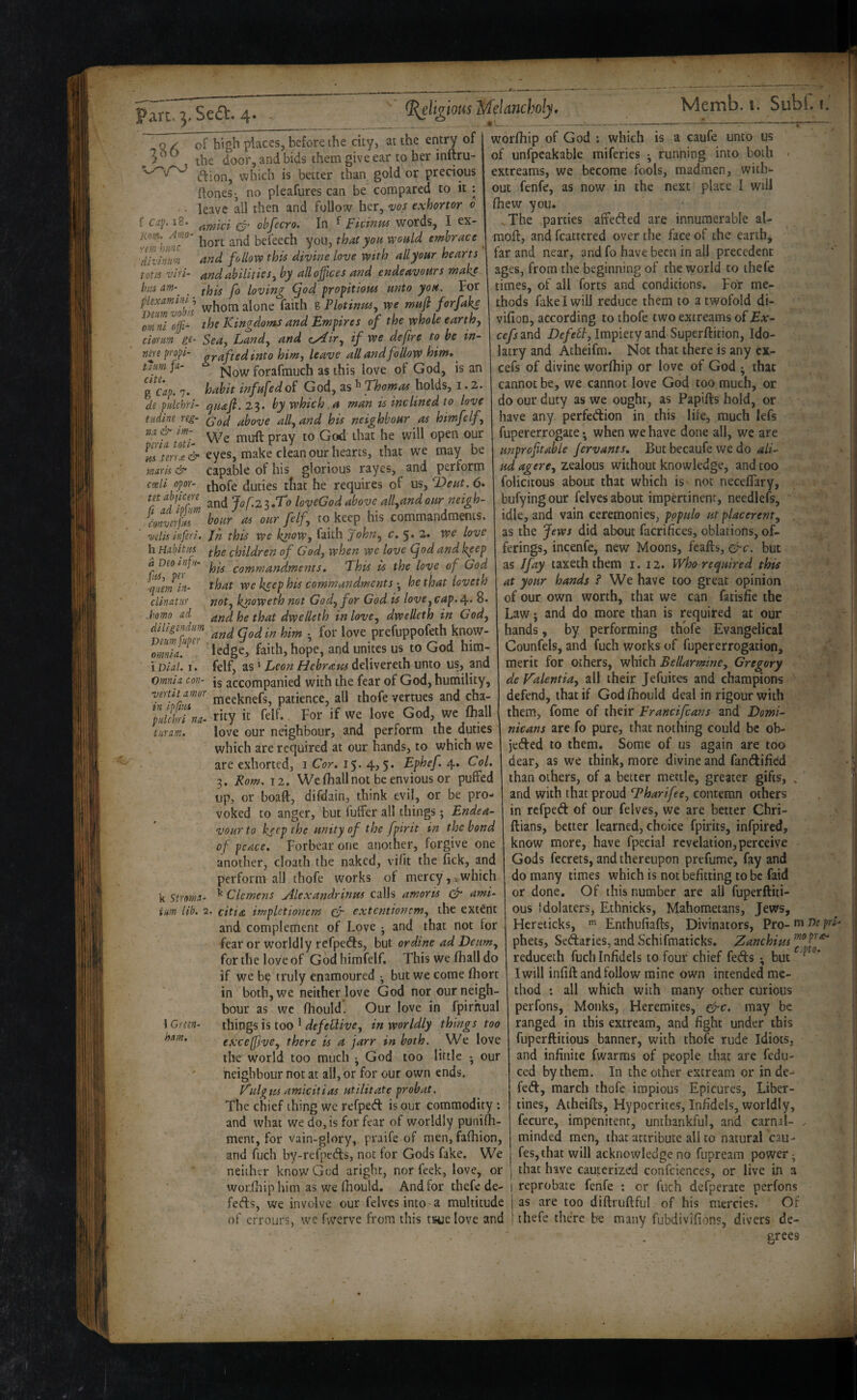 f CJp. 18. Kom. Amo- rm himc 'divinii'n ^ Q ^ of high places, before the city, at the entry of . the door, and bids them give ear to her inftru- ftion, which is better than gold or precious (lones^ no pleafures can be compared to it : leave all then and follow her, vos exhortor o awici (y‘ ohfecro. In ^ jckinw words, I ex¬ hort and befeech you, that you v^ould embrace ^nd follow this divine love with all your hearts tons viri- and abilities^ by all offices and endeavours make bus am-^ this fo loving ^od propitious unto yon. For ^T)Trnvoh'l whom alone faith g Plotinm, we mufi forfake omnl nffi- the Kingdoms and Empires of the whole earthy dorm gt- Seay Landy and cAky if we defire to be in- nm pro^i- nyafted into hiwy leave all and follow him* ^ turn fa- Now forafmuch as this love of God, is an g Cap. 7. habit infufedoi God, as ^ Thomas holds, i. 2. de pulchri- (juafi.2^. by which,a man is inclined to love tiding reg- ^y^ve ally and his neighbour as himfelf, n.t& m- y^[\\ (jpen our eyes, make clean our hearts, that we may be maris & capable of his glorious rayes, and perform c(eli opor- jjj^fe duties tfiat he requires of us, T>eut. 6* m abjicgre Jof.z^lT9 loyeGod above allyUnd our neigh- dnverjh hour as our felfy to keep his commandments. velis infer /. Jn this we knoWy faith Johuy c» 5» 2.* we love h Habitus children of God, when wc love (jod and keep his commandments, This is the love of God that we keep his commandments •, he that loveth noty knoweth not Gody for God is lovCyCap. 8. and he that dwelleth in lovey dwelleth in God, diligcndim a^giqgdiin him • for love prefuppofeth know- omVT^ ledge, faith, hope, and unites us to God him- iVial. I. felf, as' Leon Hebraus delivereth unto us, and Omnig con- jg accompanied with the fear of God, humility, verm amor j^g^j^nefs, patience, all thofe vertues and cha- i-n ipjm j£ God, WC fhall love our neighbour, and perform the duties which are required at our hands, to which we are exhorted, i Cor. 15. 4,5. Ephef. 4. Col. 3. Rom. 12. We fliall not be envious or puffed up, or boaft, difdain, think evil, or be pro¬ voked to anger, but fuffer all things; Endea¬ vour to keep the unity of the fpirit in the bond of peace. Forbear one another, forgive one another, cloath the naked, vifit the fick, and perform ail thofe works of mercy,^which a Deo infu- fiUy per -quern in- clinatnr .homo nd- diligendim pulchri na- turam. k Stroma- im lib. 2. 1 Green- ham. ^ Clemens jHexandrinus calls amoris (fr amt- citia impletionem (fr extentionemy the extent and complement of Love j and that not for fear or worldly refpetfls, but ordine ad Deumy for the love of God himfelf. This we (hall do if we b? truly enamoured •, but we come fliort in botbjWC neither love God nor our neigh¬ bour as wc fhould. Our love in fpirhual things is too ' defeClivey in worldly things too efcceffvey there is a jarr in both. We love ihe^ world too much ^ God too little • our neighbour not at all, or for our own ends. Kulgtis amicitias utilitate probat. The chief thing we refped is our commodity : and what we do, is for fear of worldly punirti- ment, for vain-glory, praife of men, fafhion, and fuch by-refpeds, not for Gods fake. We neither know Gcd aright, nor feek, love, or worihip him as we fhould. And for thefe de¬ fers, we involve our felvcs into a multitude worfhip of God ; which is a caufe unto us of unfpcakable miferies ^ running into both < extreams, we become fools, madmen, with¬ out fenfe, as now in the next place I will fhew you. ,The parties affefted are innumerable al- mofl, and fcattcred over the face of the earthy far and near, and fo have been in all precedent ages, from the beginning of the world to thefc times, of ail forts and conditions. For me¬ thods fake I will reduce them to a twofold di- vifioD, according to thofe two extreams oi Ex- cefs and Defelt, Impiety and Superftition, Ido¬ latry and Atheifm. Not that there is any cx- cefs of divine worfhip or love of God • that cannot be, we cannot love God too much, or do our duty as we ought, as Papifts hold, or have any perfedion in this life, much lefs fupererrogate • when we have done all, we are unprofitable fervants. But becaufe we do ali- ud agercy zealous without knowledge, and too felicitous about that which is not necefTary, bufyingour felves about impertinent, needlefs, idle, and vain ceremonies, populo ut placerenty as the Jews did about facrifices, oblations, of¬ ferings, incenfe, new Moons, feafts, &c. but as I fay taxeth them i. 12. Who required this * at your hands ? We have too great opinion of our own worth, that we can fatisfie the Law j and do more than is required at our hands, by performing thofe Evangelical Counfels, and fuch works of fupererrogation, merit for others, which Bellarminey Gregory - def^alentiay all their Jefuites and champions ’ defend, that if God fhould deal in rigour with them, fome of their Francifeans and Domi¬ nicans are fo pure, that nothing could be ob- jeded to them. Some of us again are too dear, as we think, more divine and fandified than others, of a better mettle, greater gifts, , and with that proud T^harifecj contemn others in refped of our felves, we are better Chri- ' ftians, better learned, choice fpirits, infpired, know more, have fpecial revelation, perceive Gods fecrets, and thereupon prefume, fay and do many times which is not befitting to be faid or done. Of this number are all fuperftiti- ous Idolaters, Ethnicks, Mahometans, Jews, Hcreiicks, Enthufiafts, Divinators, pro-fn phets, Sedaries, and Schifmaticks. Zanchim reduceth fuch Infidels to four chief feds *, but I will infift and follow mine own intended me¬ thod : all which with many other curious perfons, Monks, Heremites, ^c. may be ranged in this extream, and fight under this fuperftitious banner, with thofe rude Idiots, and infinite (warms of people that are fedu- ced by them. In the other extream or in de- fed, march thofe impious Epicures, Liber¬ tines, Atheifls, Hypocrites, Infidels, worldly, fecure, impenitent, unthankful, and carnal- minded men, that attribute all to natural cau- fes, that will acknowledge no fupream power; that have cauterized confciences, or live in a reprobate fenfe : or fuch defperate perfons r;>(j as are too diftruftful of his mercies. Of c,pto. of errours, we fwerve from this tHjelove and ' thefe there be many fubdivifions, divers de¬ grees