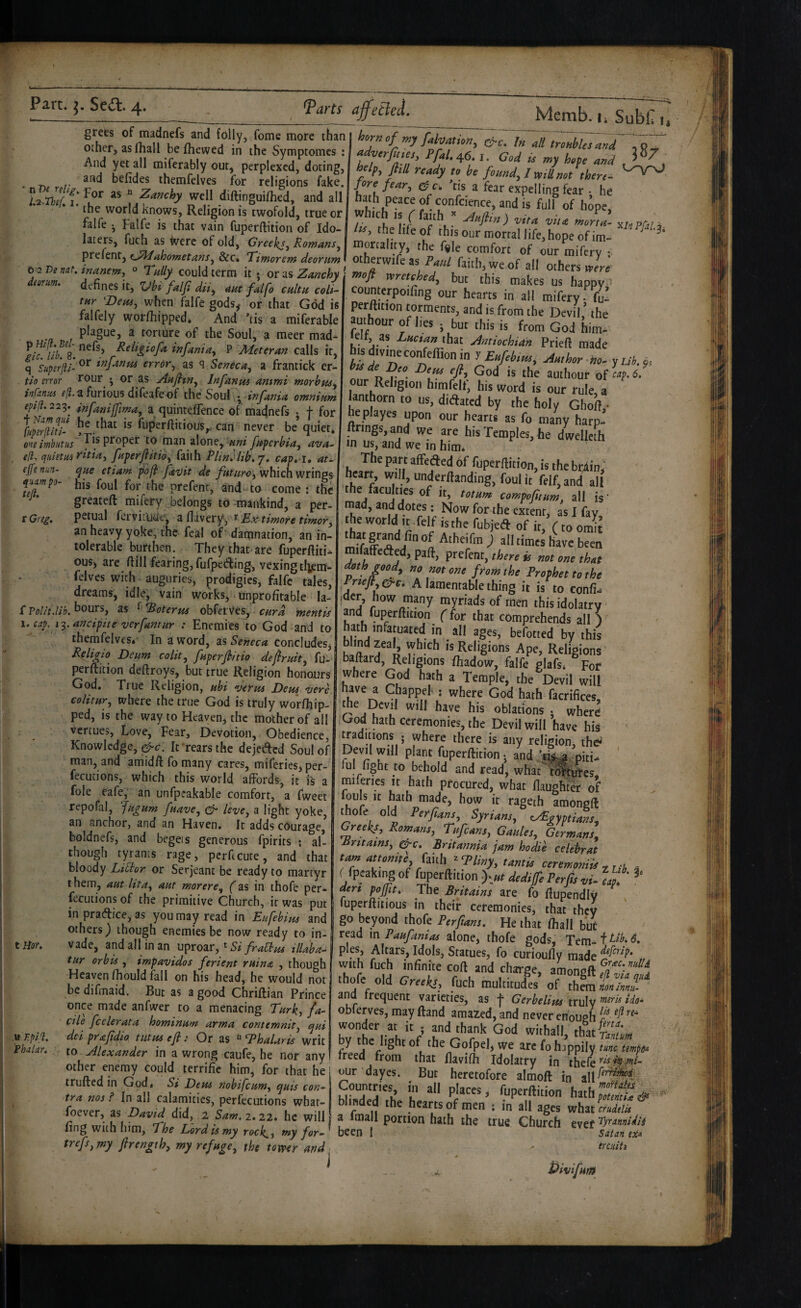 n relig, I. grees of madnefs and folly, feme more than other, as Hiall befhewed in the Symptomes ; And yet ail miferably out, perplexed, doting, and befides themfelves for religions fake. For as « Zanchy well diftinguilhed, and all the world knows. Religion is twofold, true or _Memb. u SuU, i, hornof my fahation, csrc. In all troubles and f^^rfines, Pfal.^6. i. God is my hofe and help^ flill ready to be found, I mU not there¬ fore fear, 'tis a fear expelling fear • he hath peace of confcience, and is full of hope, ‘rf ISS. the life of thuAnr I tOa U_-C‘ I 3* 38/ 0 -2 T)e nat. deorum. falfe , Falfe is that vain fuperftition of IdoJ Iss, the liLf this ^rmoriw^ T^' laters, fuch as Were of old, Greeks, Romans, \ mortality, the fale comfort nf ^ r VTtiknt,eJPkfahometans,d>cc. Ttmorem deorumi otherwife as Paul faith we of ‘ p Hi[l. Bel' gic. lib. 8. q Superfti- tio error infanus e(l. eplfl. 229. f Nam qul Cuperftiti- one imbutus efl. quietus ep'e nun- quampo- tefi. r Greg. Sl Polit.lib. 1. cap. 13. defines it, Xdbi falf dii, aut falfo ctiltu coli- tur ^Deus, when falfe gods, or that God is falfely worfhipped* And 'lis a miferable plague, a torture of the Soul, a meer mad¬ nefs, Retigiofa infant a, P Meter an calls it, or infanus error, as ^ Seneca, a frantick er- rour • or as AuJItn, Infanus ammi morbpts^ a furious difeafe of the Soul • infania omnium infanijfima, a quinteffence of madnefs . f for he that is fuperfiitious,. can never be quiet, Tis proper to man alone, uni fuperbia, ava.- ritia^ fuperflitio, failh Phnkib.j. cap. i, au que etiam pofi favit de which wrings his foul for the prefent, and- to come ; the greateft mifery belongs to-mankind, a per- petual fervituUtf, aflavery, ^ Rxtimore timer^ an heavy yoke, the feal of dananation, an in¬ tolerable burthen. They that are fuperftiti- ouS) are fiill fearing, fufpeAing, vexing tliem- felves with auguries, prodigies, falfe tales, dreams, idle, vain works, unprofitable la¬ bours, as ^ Tioterm obferves, curd mentis anciptte verfamur : Enemies to God and to themfelves*’ In a word, sls Seneca concludesj Reli^io Deum colit, fuperfiitio defiruit, fu- perdition deftroys, but true Religion honours God. True Religion, ubi verus Deus vere colitur, where the true God is truly worfhip- ped, is the way to Heaven, the mother of all vertues, Love, Fear, Devotion, Obedience, Knowledge, It'rears the dejeAed Soul of man, and amidft fo many cares, miferies, per- fecucions, which this world affords, it is a foie eafe, an unfpeakable comfort, a fweet repofal, Jugum fuave, ^ leve, a light yoke anchor, and an Haven. It adds courage, ail tHof. .» T.pif. Phalar. ' - —— • m*. VV/l boldnefs, and begets generous fpirits ; al¬ though tyrants rage, perficute, and that bloody Lilior or Serjeant be ready to martyr them, aut lit a, aut mar ere, (as in thofe per- fecutions of the primitive Church, ir was put inpraAice,as you may read in Eufebius and others) though enemies be now ready to in¬ vade, and all in an uproar, * S?tllaba- tur orb is , impavidos ferient ruin a , though Heaven fhould fall on his head, he would not be difmaid. But as a good Chriftian Prince once made anfwer to a menacing Turk, fa¬ cile feeler ata hominum arma contemnit, qui del prafidio tutus efi :■ Or as Thalaris writ to Alexander in a wrong caufe, he nor any other enemy could terrific him, for that he trufted in God* Si Deus nobifeum, quis con¬ tra nos I In all calamities, perfecutions what- foever, as David did, 2 Sam.i.zzt he will fing with him, The Lord is my rock^, my for- trefs,my flrength, my refuge, the tomr and I counterpoifing our hearts in all mifery fu¬ perftition torments, and is from the Devil ’ the amhour of lies , but this is from God him- ■eii, as ZxcM that ylmhchian Prieft made fejr'n f Mor yuh.^, if D ■?'” authour of f. 6. our Religion himfclf, his word is our rule, a ianthorn to us, didated by the holy Gholt ■ ‘>'sT«“'P>«s,he dwelleth in us, and we m him* The part affeded 6f fuperftition, is the br^in, heart, will, underftanding, foul it feif.and all the faculties of it, totnm comfoptum, all is' mad, and dotes: Now for the extent, as I fay the world It .felf isthe fubjed of it,V to omit mifaffeded, paft, prefent, thm is not one thot p • / - ’ f>‘‘'»’!he Proohettothe A lamentable thing it is to confi« ider, how many myriads of men this idolatry and fuperftition (for that comprehends all ) hath infatuated in all ages, befotted by this K a is Religions Ape, Religions baftard, Religions ftiadow, falfe glafs* For where God hath a Temple, the Devil will have a Chappel- ; where God hath facrifices, the Devil will have his oblations . wherd Lrod hath ceremonies, the Devil will have hi^ ' traditions ; where there is any religion, thd Devil will plant fuperftition ^ and piti- ' ful fight to behold and read, what^^^^ygs miferies it hath procured, what ftaughtA of louls It hath made, how it rageth amongft ^ofe old Perfians, Syrians, Egyptians, Greeks, Romans, Tufeans, Gaules, Germans, Mritains, g^c. Brttannia jam hodie ceUbrat tarn nttonm (inU .pPUny, untU ctnmoniU . ffpcaking of fuperftition )-»r dtdipo Ptrps vi- L den pojfiti The Britains are (o ftupendlv fuperftiiious in their ceremonies, that they go beyond thofe Perfians. He that ftiall but read in Paufanias alone, thofe gods, Tem- f 6. pies. Altars, Idols, Statues, fo curioufly made with fuch infinite coft and charge, amongft f/f v thofe old Greeks, fuch multitudes of thmi«4/«J ana frequent varieties, as f Gerbelius truly obferves, may ftand amazed, and never enough wonder at it ; and thank God withall, thu/nftlm by the light of the Gofpel, we arc fo happily tunc temper freed from that ftavifh Idolatry in thefe our dayes. But heretofore almoft in Countries iii all places, fuperftition hathpT.Si^^ blinded the hearts of men ; in all ages whztLdelis ^ a imall portion hath the true Church evef been 1 Satan esi* ercuitt * d. Pivifum