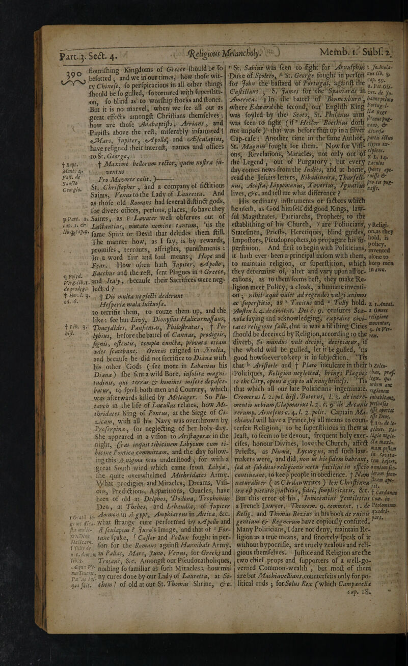 390 fiouriHiing Kingdoms of fhould be roj befotted •, and we in our times, how thofe wit¬ ty Chinefe, fo perfpicacious in all other things fhould be fo gulled, fo tortured with fuperftiti- on, fo blind as to worQiip ftocksandftones. But it is no marvel, when we fee all out as great effefts amongft Chriftians themfelves; how are thofe Anabaftifls, Arrians y and Papifts above the reft, miferably infatuated ! iMarSy Jupiter, ^pollo\ and cy^fculapiiis, have refigned their intereft, names and offices 'to St, George, i . ’j' Maxime helloYum reBor, ^uem noflra in¬ ventus Tro Mavorte colit.')- St. Chriflopher , and a company of fiditious Saints, Venustoi\st oi Lauretta, And as thofe old Romans had feveral diftind gods, for divers offices, perfons, places, fo have they pP^rf. 1. Saints, as P Lavater well obferves out of cat). I. & LaBantius, mutato nomine t ant urn, *tis tffe lib.}^ca^.9- fame Spirit or Devil that deludes them ftill. The manner how, as I fay, is by rewards, , . promifes, terrours, affrights, puntfhments •; In a word fair and foul means, Hope and Lear. How often hath Jupiter, cApollo, , ^ Bacchus and the reft, fent Plagues in 9 Greece, VirgM.i. Italy, becaufe their Sacrifices were neg- de prodig. leded ? t Hor. 1. 3. od. 6, f Bapt. Mant.- 4. pall, de SanHo Georgio. t lib. hiji. x^icum. Tro f jya multa negleBi dederunt Hefperitz mala luBuofa, to terrific them, to rouze them up, and the like ; fee but Livy, Vionyfius HAicarnajfaus-, 'Thucydides, Paufanias, Philofiratus, \ Po¬ lybius, before the battel of Gannas, prodigiU, fignis, oflentis, tempLa cunBa, private etiam ades fcatebant. Oeneus raigned in Mtolia, and becaufe he did notfacrifice to with his other Gods ( fee more in Ltbanius his Liana ) ihe fent a wild Bore, infolita magni- tudinis, qui terras cp homines mifere depafee- batur, to fpoil both men and Country, which was afterwards killed by Meleager. So Plu¬ tarch in the life of Lueullus relates, how Mi- thridates King of Pontus, at the Siege of Ci- with all his Navy was overthrown by )ferpina, for negleding of her holy-day. She appeared in a vifion to Arifiagoras in the night, (Jras inquit tibicinem Libycum cum ti- hicine Pontico committam, and the day follow¬ ing this JKnigma was underftood •, for with a great South wind which came from Libya , lire jquite overwhelmed Adithridates Army. What prodigies and Miracles, Dreams, Vifi- 011s, Predidions, Apparitions, Oracles, have been of old at Delphos, 'Dodona, Trophonim Den, at Thebes, and Lebaudia, of Jupiter Ammon in /J gypt, Amphiareus in Attica, &c, di'ca- what ftrange cure performed by aydpolio and Tfculapius ? Juro’s Image, and that of ^ For- //werpake, ^ Cajlor 3ind Pollux fought in per- GPdivde' Romans againft Hanmbals Army, 71 t.deorm^^ Pallas, Mars, Juno, Venm, forGVef^and lih.2. Trojans, Sic. Amongft our Pfeudocatholiques, nothing fo familiar as fuch Miracles*., howraa- Ta^Tfhi- cures done by our Lady of Lauretta, at Si- qua fuit. them 1 of old at our St. Thomas Shrine, &c. r Oratu gem (hs rnu'ic res.Dion *■ St. Sabine was feen to fight for Arnuiphm t Jo.Mola- Duke o( Spoleto, *1 St. George fought iri perfon 3* for John the baftard ’of Portugal, agdinft the Caflilians X James ior tkic''Spaniards lOhjtr. de Jq. America. § In the hmtl 'of 'Tonnexburn , han^eprimo ycheve Edward thh fecond, buif Englifh King was foyled* by the’ Scots, Sr. Philanus artri was feen to fight ( HeBor Boethius doth not impofe )' thaV was before fhut up in a filvef diverfe Gap-cafe : Another time in the fame Author, partis i£lm St. Magniei'^ou^t for them. Npwfor Vifi- ons^ Revelations, Miracles, not only out the Legend, out of Purgatory, but every ucidos day comes news from the Indies, and at home, i}dnte ape- read the Jefuits letters, Ribadineira,Thurfeti-^'‘ffV^ nrn, Acofta, Lippomanus, Xavertus, l£ti^tim lives, c^c. and tell me what difference ? His ordinary inftruments or fadors which he ufeth, as God himfelf did good Kings, law¬ ful Magiftrates, Patriarchs, Prophets, to the eftablilhing of his Church, y are Politicians', yReligi- Statefmen, Priefts, Heretiques, blind guides, on,as they Impoftors, Pfeudoprophets,to propagate his fu- perftition. And fir ft to begin with Politicians, fjjr ented it hath ever • been a principal axiom with them, alone to to maintain religion, or fuperftition, which keep men they determine of, alter and vary upon all oc- cafions, as to themTeems beft, they make Re¬ ligion meet Policy, a cloak, a humane inventi¬ on • nihil-aqUe valet ad regendos vulgi animos ac fuperfiitio, as' ^ Tacitus and ® Tully hold. -tr.AnnaU Auftin 1. /^.deciviiatk Lei c. 9. cenfures Sea- a Omnes vola faying and acknowledging, expedire civi- teligione fates religipne falliythdX if was a fit thing Cities fhould be deceived by Religion,according to the rem. diverb. Si mundus vult decipi, decipiatur, if the w^rld will be gulled, let it be gulled, 'tis good howfoever to keep it infubjedicn. ’Trs that ^ Arifiotle and f Plato inculcate in their Politiques, Religion negletted, brings Plagues ptaj to the City, opens a dap to all naudhtinefs. 'Tis that which all our late Politicians ingeminate, reglonem Cromerus I, i.pol. hifi.Toterus, 1. 3. deincre- inhabitant, mentis Hrbium,Clapmarius 1.2. d, 9. de Arcanis ptrluafos rerump. Arnejeus c. 4. /. 2. polit. Captain Ma- chiavel will have a Prince,by all means to coun- 1 terfeic Religion, to b? fuperftitious in ffiewat gihus, leaft, to feem to be devout, frequent holy exer- Ugio negh^ cifes, honour Divines, love the Church, affed Priefts, as Numa, Lycurgus, and fuch law- 'i,i’”civ^ita- makers were, and did, non ut his (idem habeant, tern infen, fed ut fubditos religionis metu factlius in cjficio omim fee- contineant, to keep people in obedience, f Nam naturaliter ( as Car dan writes ) lex Chrifiiana lex efl pietatisyjufitiiCyfidei, .fimplicttatis, &C. | cardantes But this error of his, Innocentius Jentilettus Com. in a French Lawyer, Theorem, ^. comment, i. de'^tolomem Relig. and Thomas Bozdus in his book de ruin is gentium gy- have copioufly confuted. ^ Many Politicians, I dare not deny, maintain Re¬ ligion as a true means, and fincefely fpeak of it without hypocrifie, are truely zealous and reli¬ gious themfelves. Jufticeand Religion are the two chief props and fupporters of a well-go¬ verned Common-wealth , but moft of them are but Machiavelliansycounterfeks only for po¬ litical ends J fox Solus Rex ('which CampanelU cap, 18.