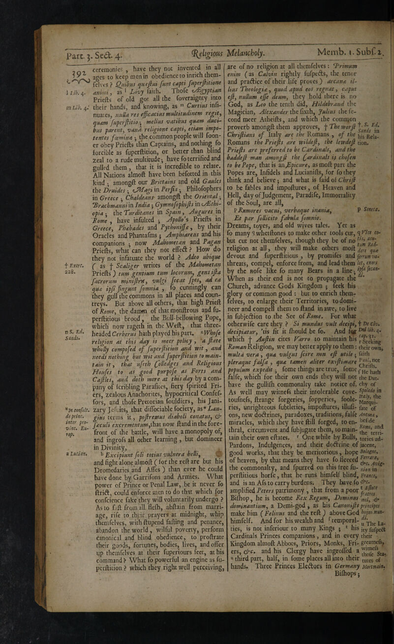 391 cereraonie?: , have they not invented in all ages to keep men in obedience to inrich them- felves ? Quibus ejneflui funt capti ptperfiitiofte 3 Lib. 4. ammt mLib. 4.' t ExiYC. 228. nS. tJ. Sands. ^Jn eonfiilt. de princ. inter pro‘ vine. Eu- rop. a Lucian, ..^ as • Livy faith. Thofe Egyptian Priefts of old got all the foveraignty into their hands, and knowing, as Curtins infi- nuaces, nuUu res ejJicnciHs tntiUitudtnetn regit-y fnperflitio * welius vntibns epHut/t duci- bns parent^ vunn religion^ captij etianz impo~ tentes foewinct • the common people will^ foon* er obey Priefts than Captains, and nothing lb forcible as fuperftition, or better than blind zeal to a rude multitude-, have fo terrified and gulled them, that it is incredible to relate. All Nations almoft have been befotted in this kind • amongft our Brittains and old Ganles the Drnides ^ ^JdLagt in Perjia ^ Philofophers in Greece • Chaldeans' amongft the Oriental^ *Brachmanni\Li India j Gymnofophifis in udEthL cpia j the T^nrditanes in Spain, jlugures in Borne , have infulted uipollo’% Priefts in Greece., Phabades and PythoniJJx y by their Oracles and Phantafms; .Amphiareas ax\d his companions • now JHahometan and Pagan Priefts, what can they not effed ? How do they not infatuate the world ? Adeo ubique f as f Scaliger writes of the Mahometan Priefts^ tuyn gentium turn locorunoy gensifia facrorum minijlr^y vulgi fecat fpys, ad ea qua ipfi flngunt [omnia , fo cunningly can they gull the commons in all places and coun¬ treys. But above all others, that high Prieft Borne, the damm of thatraonftrous and fu- perftitious brood , the Bull-bellowing Pope, which now rageth in the Weft, that three¬ headed Cerberus hath played his part, « Whofe religion at this day is nteer policy , 'a fiate wholly compofed of fuperfiition and wit, and needs nothing but wit and fuperfiition to main¬ tain it, that ufeth (olledges and Religious Houfes to as good purpofe as Forts and Cafiles, and doth more at this day by a com¬ pany of Icribling Parafites, fiery fpirited Fri¬ ers, zealous Anachorites, hypocritical Confef- fors, and thofe Pretorian fouldiers, his Jani¬ zary jefuits, that diflbciable fociety, as*Z«4«- gins terms it, pofiremus diaboli conatus. Or faculi excrementum,\h‘2ii now ftand in the fore¬ front of the battle, will have a monopoly of, and fngrofs all other learning, but domineer in Divinity, ^ ^ Excipiunt foli totius vulnera belli, and fight alone almoft (for the reft are Dromedaries and Affes ) than ever he could have done by Garrifons and Armies. What power of Prince or Penal Law, be it never fo ftrid, could enforce men to do that which for confcience fake they will voluntarily undergo ? As to fill from all. flelh, abftain from marri¬ age, rife to their prayers at midnight, whip themfelves, with ftupend falling and penance, abandon the world, wilful poverty, perform canonical and blind obedience, to proftrate their goods, fortunes, bodies, lives, and offer qp themfelves at their fuperiours feet, at his command ? What fo powerful an engine as fu- perftitioii ? which they right well perceiving, are of no religion at all themfelves; ^Brimum enim (as Calvin rightly fufpeds, the tenor and pradice of their life proves) arcana il- lius 'Theologia, quod apud eos regnat, caput efi, nullum ejfe deum, they hold there is no God, as Leo the tenth did, Hildebrand the Magician, Alexander ththwh, Julius thefe- cond mecr Atheifts, and which the comnjon proverb amongft them approves, f The worfi Chrifiians of Italy are the Romans , of the Romans the Priefis are wildefi, the lewdefi tion. Priefis are preferred to be Cardinals, and the baddefi man amongfi the Cardinals is chofen to be Pope, that is 3in epicure, asmoftpart the Popes are. Infidels and Lucianifts, for fo they think and believe; and what is faid of Chrifi to be fables and impoftures, of Heaven and Hell, day of Judgement, Paradife, Immortality of the Soul, are all, ^ Rumores vacui, verbaque inania, P Seneca, Et par follicito fabula fomnio. Dreams, toyes, and old wives tales. Yet as fo many ‘l whetftones to make other tools cur, q co¬ rn. cut not themfelves, though they be of no religion at all, they will make others moft devout and fuperftitious , by proraifes znd ferrumva- threats, compel, enforce from, and lead them by the nofe like fo many Bears in a line, When as their end is not to propagate the Church, advance Gods Kingdom ; feek his glory or common good : but to enrich them¬ felves, to enlarge their Territories, to domi¬ neer and compell them to ftand in awe, to live in fubjedtion to the See of Rome, For what otherwife care they ? Si mundus vult decipi, t T>e civ, decipiatur, his fit it fhould be fo. And % 4* which f Auflin cites Varro to maintain his r?c4^i’ng Roman Religion, we may better apply to them: their own, multa vera , qua vulgus feire non efi utile • faith pleraque falfa , qua tamen aliter extfiimare populum expedit j fome things are true, feme f He hath falfe, which for their own ends they will not the Dvit- have the gullifii commonalty take notice oft chy of As well may witnefs their intolerable cove- spokdo in toufnefs, ftrange forgeries, fopperies, foole- ries, unrighteous fubtleties, impoftures, iUufi- fate of ons, new dotftrines, paradoxes, traditions, falfe Ancona, miracles, which they have ftill forged, to en- tie thral, circumvent and fubjugate them, to main- fjJe tain their own eftates. *■ One while by Bulls, toj-igg Pardons, Indulgences, and their dodrine of jacent, good works, that they be meritorious, hope Cologne, of heaven, by that means they have fo fleeced the commonalty, and fpurred on this free fu- perftitious horfe, that he runs himfelf blind, France, and is an Afs to carry burdens. They bavefoe^'^* amplified Peters patrimony , that from a poor Bilhop, he is become Rex Begum, Dominus ^ dominantium, a Demi-god , as his Canonifis princlpes make him ( Felinus and the reft ) above God himfelf. And for his wealth and ^ temporal- ties, is not inferiour to many Kings ; * his j^y fufpett Cardinals Princes companions, and in every their Kingdom almoft Abbots, Priors, Monks, Fri- greatnefs, ers, ^c, and his Clergy have ingroffed a “ third part, half, in fome places all into their of hands. Three Princes Eledors in Germany Mortmain, Bilhopsj