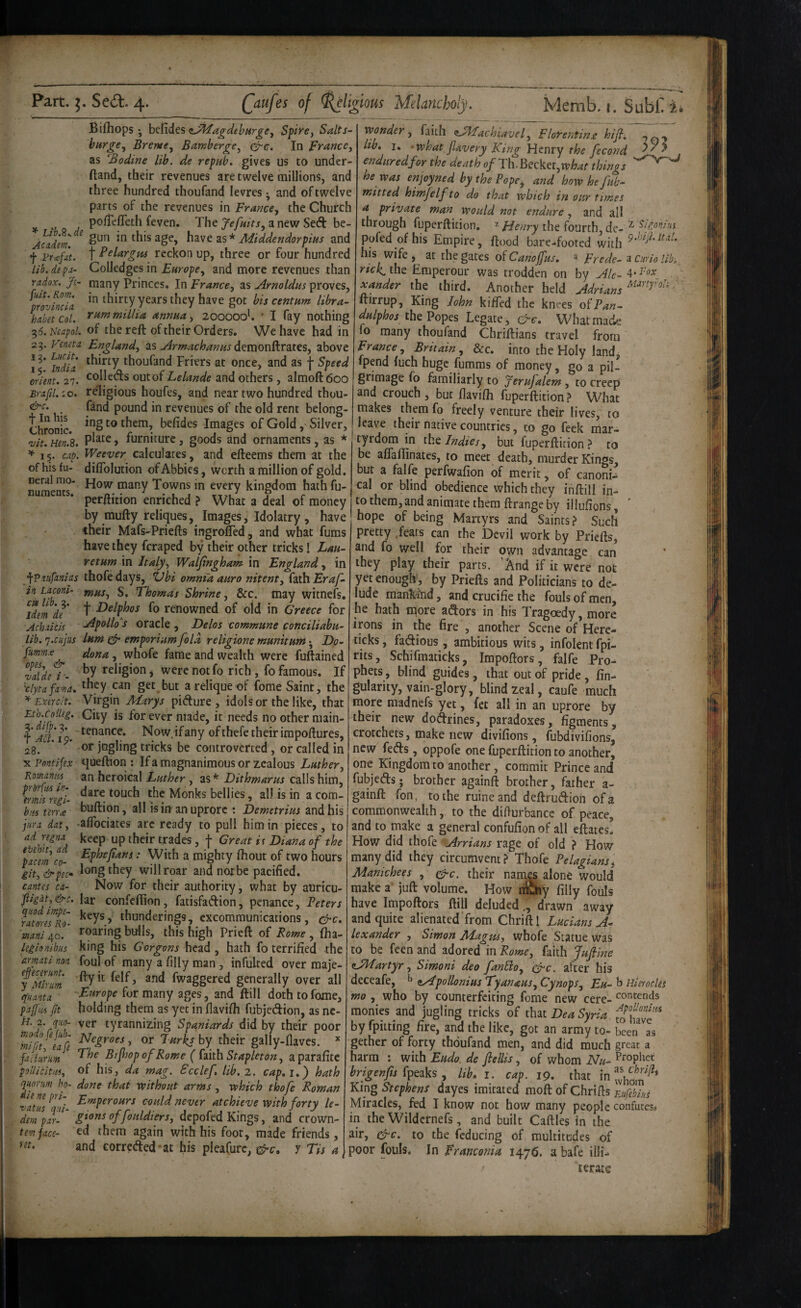 Bifhops ; befides Spiye, Salts- bargCy Brentej Bamber^e, crc. In Prance^ as ‘Bodine lib. de repah. gives us to under- ftand, their revenues are twelve millions, and three hundred thoufand levres ^ and of twelve parts of the revenues in France, the Church pofTeflTeth (even. The anew Seft be- j^del. this age, h^ive 2iS* Middendorpins and f vrafat. t reckon up, three or four hundred lib.depa- Golledges in Europe, and more revenues than radox. Ji- many Princes. In France, as Arnoldits proves, provindct thirty years they have got bis centum libra- haktcol. ^i*f^ttiiLlia annua, 200000'. • I fay nothing ^6.N£apoL of the reft of their Orders. We have had in 25. Feneta England, z.% airmachanus above ! ^ndU thoufand Friers at once, and as f Speed Orient, 27. ^olleds out of Lelande and others , almoftdoo Brafil. :o. religious houfes, and near two hundred thou- <^c. fand pound in revenues of the old rent belong- Chronic. them, befides Images of Gold, Silver, vit. Hen!s. > furniture, goods and ornaments, as * ^ 15. cap. IVeever calculates, and efteems them at the of his fu- difiblution of Abbies, worth a million of gold. many Towns in every kingdom hath fu- perftition enriched ? What a deal of money by mufty reliques, Images, Idolatry , have their Mafs-Priefts ingrofled, and what fums have they fcraped by their other tricks! Lau- retum in Italy, Walfingham in England, in ypV.vifunias ihofedays, 'Ubi omnia auro nitent, (ziAiEraf- in Lacont- f^us, S. Thomas Shrine, &c. may witnefs, df' h fo renowned of old in Greece for Achiicis -yipollo's Oracle , Delos commune conciliabu- lib. 'j.cujus Inm ^ emporium fold religione munitum j Dp- frmmx dona, whofe fame and wealth were fuftained ta\dt / ■- religion ^ were not fo rich, fo famous. If ^clytafa-'fia. they can get but a relique of feme Saint, the ^ Exerc/t. Virgin Marys pidure , idols or the like, that Eth.colUg. City is for ever made, it needs no other main- ^ Jta.ig. Now.ifany ofthefe theirimpoftures, 28. ' ' jngling tricks be controverted, or called in y.?nntijex queftion : Ifa magnanimous or zealous Luther, Komanm an heroical Luther, as* Dithmarus calls him, Monks bellies, all is in a com- hm terra buftipn, all isin anuprore : Demetrius and his jura dat, •afibciates arc ready to pull him in pieces, to adregna keep up their trades, f Great it Diana of the tacem CO- ' '5^‘th a mighty fhout of two hours gity&peco lt>tigthey will roar and not be pacified. cantes ca- Now for their authority, what by auricu- fligat, &c. lar confeftion, fatisfadion, penance, Peters keys, thunderings, excommunications, (^c. roaring birils, this high Prieft of Rome , (ha- king his G organs head, hath fo terrified the foul of many a filly man , infulted over maje- fMiyum 2nd fwaggered generally over all qLnta Europe for many ages, and ftill dothtofome, pafiii (it holding them as yet in (lavifii fubjedion, as nc- ver tyrannizing Spaniards did by their poor Ifft'f, 3^7^' theirplly-naves - factarm ^ Bijhop of Rome ( faith Stapleton, a parafite pollicitui, of his, da mag. Scclef, lib, 2. cap,i,') hath quorum ho- done that without arms, which thofe Roman •vatus^^'^^'' could never atchieve with forty le- derJ^arP' gtons offouldiers, depofed Kings, and crown- temjace- ed them again with his foot, made friends, and correded at his pleafure, y Tis a m quod impe- rat ores Ro- mani 40. leg lo nib us armcLti non wonder, faith ^JMachiavel, Flolrentina hijl, lib, I, . what fiavery King Henry the fecond enduredfor the death of Th.Becker,things he was enjoyned by the Pope, and howhefub- mitted himfelf to do that which in our times a private man would not endure, and all through fuperftition. ^ Henry the fourth, de- ^ Sigonius pofed ofhis Empire, ftood bare-footed with his wife at the gates oiCanoJfus, “ Frede- Curio lib,, rich, the Emperour was trodden on by ^!e- 4* i'ox . xander the third. Another held Adrians ftirrup. King John kified the knees oPPan- the Popes Legate, c;'6-. What made lo many thoufand Chriftians travel from France, Britain, dec, into the Holy land, fpend (uch huge furaras of money, go a pil¬ grimage (6 familiarly to Jerujalem , to creep and crouch, but flavifii fuperftition? What makes them fo freely venture their lives, to leave their native countries, to go feek mar¬ tyrdom in ihc Indies, but fuperftition ? to be alTalfinates, to meet death, murder Kings, bur a falfe perfwafion of merit, of canoni^ cal or blind obedience which they iiiftill in- tothem,andanimatethemftrangeby illufions, ' , hope of being Martyrs and Saints? Such pretty .feats can the Devil work by Priefts, and fo well for their own advantage can they play their parts. ’And if it were not yet enough, by Priefts and Politicians to de¬ lude mank-ind, and crucifie the fouls of men, he hath more adors in his Tragoedy, more irons in the fire , another Scene of Here- ticks, fadious , ambitious wits, infolent fpi- rits, Schifmaticks, Impoftors, falfe Pro-^ phets, blind guides, that out of pride , fin- gularity, vain-glory, blind zeal, caufe much more madnefs yet, fet all in an uprore by their new dodrines, paradoxes, figments, crotchets, make new divifions, fubdivifions, new feds, oppofe one fuperftition to another, one Kingdom to another, commit Prince and fubjeds; brother againft brother, father a- gainft fon, to the ruineand deftrudion of a commonwealth, to the difturbance of peace, and to make a general confufion of all eftates. How did thofe Arrians rage of old ? How many did they circumvent? Thofe Pelagians^ Manichees , 0-c. their names alone would make a juft volume. How nfiiiy filly fouls have Impoftors ftill deluded., drawn away and quite alienated'from Chriftl Lucians A^ lexander , Simon Magus, whofe Statue was CO be feen and adored in Rome, faith fufine eALartyr, Simoni deo fanSio, cJec . after his deceafe, ^ Apollonius Tyanaus, Cynops, Eu- b Hierocles mo, who by counterfeiting fome new cere- contends monies and jugling tricks of DeaSyria by fpitting fire, and the like, got an army to- been as gether of forty thoufand men, and did much great a harm ; with Eudo. de ftellis, of whom Nu- Prophet fpeaks , lib, i. cap. 19, that in King Stephens dayes imitated moft of Chrifis Eufebks Miracles, fed I know not how many people confutes^ in the Wildcrnefs, and built Caftles in the air, cy-c. to the (educing of multitudes of poor fouls. In Franconia 1476. a bafe illi¬ terate