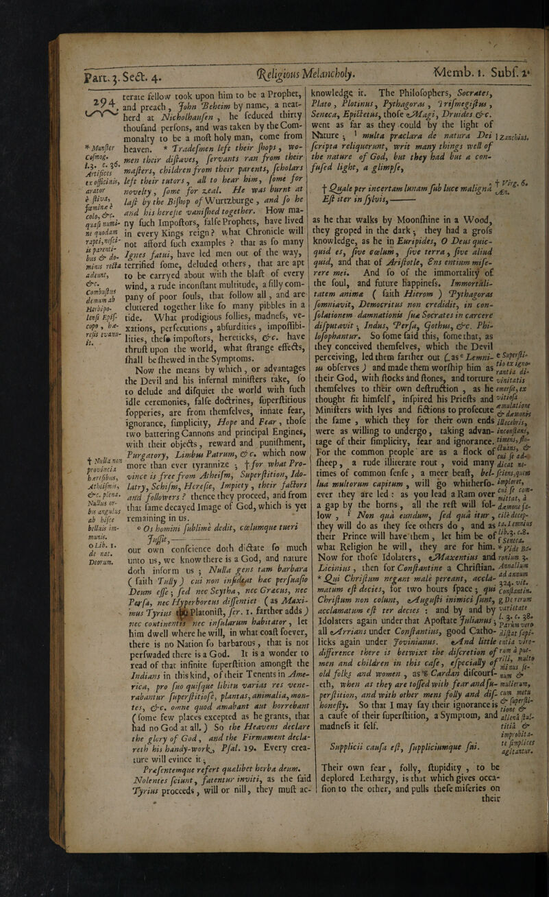 294 {y‘Y^ ^ Munjler Cofmog. i.3. c.%6. j4rtifices ex oficlnisy arntor e jllvai joeminx c COlOt , quft numl- ne quodarn rapti,nefci‘ is parenti- biis & do- minis re£lA adeunti &c. Combust us dmm nb Htrblpo- ten ft Epif- copo, hix- rejis evanu- f ^hUh non provincial hxreftbiis^ JtheifmiS’t i^c. plena. Null us nr- bis angiiliiS ab hifce be Unis im- mmk. oLib. I. de nat. T>eorim. cerate fellow took upon him to be a Prophet, and preach , ^ohn 'Beheim by name, a neat¬ herd at Nicholhaufen , he feduced thirty thoufand perfons, and was taken by the Com¬ monalty to be a moil holy man, come from heaven. * Jradefmen left their Jhops, wo- wen their difittvesy fervants ran front their wafers, children frow their parents, fcholars left their tutors , all to hear hint, [owe for novelty, fame for z,eal. He was burnt at lafi by the Bifhop <?/Wurtzburge , and fo he and his herejie vanijhed together. How ma¬ ny fuch Impoftors, falfe Prophets, have lived in every Kings reign? what Chronicle will not afford fuch examples ? that as fo many Jgnes fatui, have led men out of the way, terrified fome, deluded others, that are apt to be carryed about with the blaft of every wind, a rude inconffant multitude, a filly com¬ pany of poor fouls, that follow all, and are cluttered together like fo many pibbles in a tide. What prodigious follies, madnefs, ve¬ xations, perfecutions, abfurdities, impoffibi- lities, thef# impoftors, hereticks, ^c. have thruft upon the world, what ftrangc effects, fhall be fhewed in the Symptoms. Now the means by which, or advantages the Devil and his infernal minifters take, fo to delude and dif<}uiet the world with fuch idle ceremonies, falfe dodfrines, fuperftitious fopperies, are from themfelves, innate fear, ignorance, firoplicity, Hope and Bear, thofe two battering Cannons and principal Engines, with their objetfts, reward and puniftiment. Purgatory, Limbus Patruw, c, which now more than ever tyrannize • \ for what Pro¬ vince is free front Atheifw, Superfition, Ido¬ latry, Schifm, Here fie, Impiety , their factors and followers ? thence they proceed, and from that fame decayed Image of God, which is yet remaining in us. o Os homini fublime dedit, coelHwqne tueri Jujfit,—- confcience doth ditftate fo much knowledge it. The Philofophers, Socrates, Plato , Plotinus, Pythagoras , 7 rifmegijius , Seneca, EpiUetus, thofe zAIagi, Druides &c. went as far as they .could by the light of Nature • ' multa praclara de natura Dei izanchiai, feripta reliquerunt, writ many things well of the nature of God, but they had but a con- fufed light, a glimpfe. f Qjsale per incertam lunam fub luce maligna Efl iter in fylvis, ■ our own unto us, we know there is a God, and nature doth inform us ; Nulla gens taw barbara ( faith Pally ) cui non infid^t hac perfuafio Deuw ejfefed necScytha, nec Gracus, nec Pe^efa, nec Hyperboreus dijfentiet ^ as JUaxi- mus Tyrius t^Platonift, fer.i. farther adds; nec continentts nec infularum habitator, let him dwell where he will, in what coaft foever, there is no Nation fo barbarous, that is not perfwaded there is a God. It is a wonder to read of that infinite fuperftition amongft the Indians in this kind, of their Tenents in rica, pro fuo quifque libitu varias res vene- rahantur fuperfiitiofe, plant as, animalia, man¬ tes, crc. ornne quod amah ant aut horrebant (fome few places excepted as he grants, that had no God at all.) So the Heavens declare the glory of God, and the Firm ament decla¬ ret h his handy-work^, Pfal, 19» Every crea¬ ture will evince it ^ Prafentemque refert qualibet herba deum. Nolentes feiunt, fatentur inviti, as the faid Tyrius proceeds, will or nill, they muft ac- perflit ion, and with other wens folly and dif- tnw tneta honefiy. So that I may fay their ignorance is a caufc of their fuperftition, a Symptom, jiul- madnefs it felf. Supplicii caufa efl, fuppliciumque fui. titii tir improbit ci¬ te fimptices agituntiir. be Their own fear, folly, ftupidity , to deplored Lethargy, is that which gives occa- fion to the other, and pulls thefe miferics on their as he that walks by Moonftiine in a Wood, they groped in the dark • they had a grofs knowledge, as he in Euripides, O Deusquic- quid es, five ecelum, five terra , five aliud quid, and that of Ariftotle, Sns entium mife- rere met. And fo of the immortality of the foul, and future happinefs. Immortali- tatem anima ( faith Hierom ) Tythagoras fomniavit, Democritus non credidit, in con- folationem damnationis fua Socrates in carcere difputavit •, Indus, *Terfa, (fothm, ^c. Phi- lofophantur. So fome faid this, fome that, as they conceived themfelves, which the Devil perceiving, led them farther out Lemni-^f’^P^^fl^' Hi obferves ) and made them worfliip him as their God, with ftocks and ftones, and torture vinitatis themfelves to their own deftruftion , as htemerlit,ex thought fit himfelf, infpired his Priefts and , Minifters with lyes and fidions to profecute the fame , which they for their own ends iUeabris, were as willing to undergo, taking advan- tage of their fimplicity, fear and ignorance. timeys,fli^ For the common people are as a flock fheep, a rude illiterate rout , void many dicL ne- times of common fenfe , a meer beaft, bel- fciens,qnem lua multorum capitum , will go whitherfo- i’tipfmt, ever they are led: as you lead ^‘R^m over a gap by the horns, all the reft will fol- dxmomfet- low , ^ Non qua eundum, fed qua itur, die decep- they will do as they fee others do , and ist^umdus their Prince will have them, let him be what Religion he will, they are for him. ^ y^jde Bit- Now for thofe Idolaters, tJ^axentius znd miim 3. Licinius , then for Conflantine a Chriftian. * Qjii Chrijium negant male pereant, accla- f matum efl decies, for two hours fpace j qui conjiantiru Chriflum non colunt, aHugufli inimici funt, gVereturn acclamatum efl ter dectes ; and by and by varietate Idolaters again under that Apoftatc Julianus all iiArrians under Conflantius, good Catho- dijiat fapi- licks again under Jovinianus. tAnd little entia vlro- difference there is betwixt the diferetion men and children in this cafe, efpecially old folks and women , as *g Cardan difeourf- ^ eth, when as they are toffed with fear andfu- mulierum.