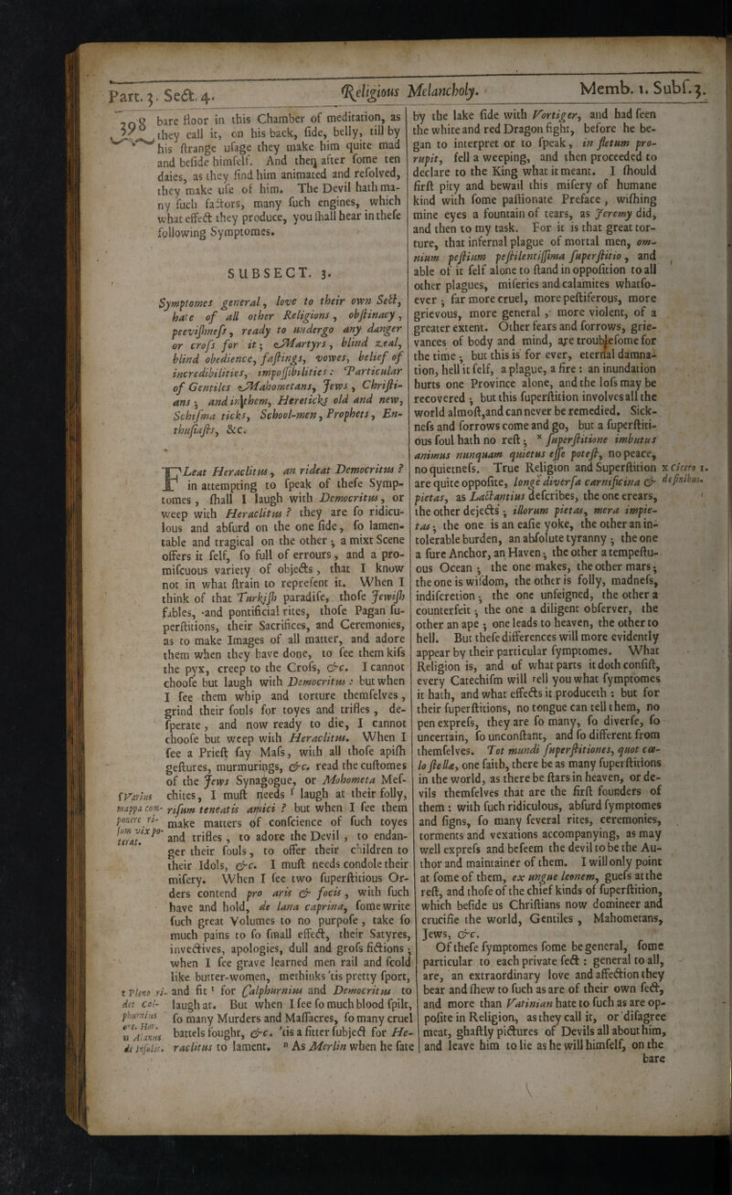 7 0^ bare floor in this Chamber of meditation, as they call it, cn his back, fide, belly, till by ^ his ftrangc ufage they make him quite mad and befide himfelf. And theq after fome ten daies, as they find him animated and refolved, they make ufe of him. The Devil hath ma¬ ny filch faitors, many fuch engines, which what effed they produce, you (hall hear in thefe following Syraptomes. SUBSECT. 3- Syraptomes general, love to their ovon Setl, hate of all other Religions, obflinacy, peevijhnefs^ ready to undergo any danger or crofs for itii^artyrs j blind z.eal, blind obedience^ f^ptigs, voweSy belief of incredibilitieSy impojfibilities: articular of Gentiles <tJMahometans^ Jews , Chrifli- ans 5 and in\themy Heretickj old and neWy Schtfma ticks. School-men, Prophets, En- thujiafis, See. * FLeat Heraclitus, an rideat Democritus ? in attempting to fpeak of thefe Symp- tomes, fhall I laugh with Democritus, or weep with Heraclitm ? they are fo ridicu¬ lous and abfurd on the one fide, fo lamen¬ table and tragical on the other ^ a mixt Scene offers it felf, fo full of errours, and a pro- mifeuous variety of objeds, that I know not in what firain to reprefent it. When I think of that Turkjjh paradife, thofe JewiJh fables, -and pontificial rites, thofe Pagan fu- perfiitions, their Sacrifices, and Ceremonies, as to make Images of all matter, and adore them when they have done, to fee them kifs the pyx, creep to the Crofs, &c, I cannot choofe but laugh with Democritus: but when I fee them whip and torture themfelves, grind their fouls for toyes and trifles, de- fperate, and now ready to die, I cannot choofe but weep with Heraclitm, When I tee a Priefl fay Mafs, with all thofe apifh geftures, murmuripgs, &c, read thecuftomes of the Jews Synagogue, or Mohometa Mef- ii/icim chites, I muft rjeeds ^ laugh at their folly, COM- Yifum teneatis aifiici ? but when I fee them p7ure rs- ^^^ike matters df confcience of fuch toyes and trifles, to adore the Devil , to endan¬ ger their fouls, to offer their children to their Idols, ^c, I muft needs condole their mifery. When I fee two fuperftitious Or¬ ders contend pro aris efr focis, with fuch have and hold, de lana caprina, fome write fuch great Volumes to no purpofe, take fo much pains to fo fraall effed, their Satyres, invedives, apologies, dull and grofs fidions ^ when I fee grave learned men rail and fcold like butter-women, methinks 'tis pretty fport, t vim ri- and fit ^ for falphurnim and Democritm to det cal- laugh at. But when I fee fo much blood fpilt, phumiys many Murders and Maffacres, fo many cruel u^AUnils battels fought, &c, tis a fitter fubjed for He- di jofniis. raclitus to lament. » As Merlin when he fate by the lake fide with Vortiger, and had feen the white and red Dragon fight, before he be¬ gan to interpret or to fpeak, in fletum pro- rupit, fell a weeping, and then proceeded to declare to the King what it meant. I fhould firft pity and bewail this mifery of humane kind with fome paflionate Preface, wifhing mine eyes a fountain of tears, as Jeremy did, and then to my task. For it is that great tor¬ ture, that infernal plague of mortal men, om¬ nium pejlium pefiilentlffma fuperftiiio , and ^ able of it felf alone to ftand in oppofition to all other plagues, miferies and calamites whatfo- ever *, far more cruel, more peftiferous, more grievous, more general ,• more violent, of a greater extent. Other fears and forrows, grie¬ vances of body and mind, aj-e troublefome for the time •, but this is for ever, eternal damna¬ tion, hell it felf, a plague, a fire ; an inundation hurts one Province alone, and the lofs may be recovered •, but this fuperftition involves all the world almoft,and can never be remedied. Sick- nefs and forrows come and go, but a fuperftiti¬ ous foul hath no reft ^ fuperfiitione imbutus animus nunquam quietus ejje potefi, no peace, noquietnefs. True Religion and Superftition KCiceroi. are quite oppofite, longe diver fa carnificina definibas. pietas, as deferibes, the one erears, ' the other dejeds •, illorum pietas, mera impie- tas\ the one is an eafie yoke, the other an in¬ tolerable burden, an abfolute tyranny . the one a fure Anchor, an Haven •, the other aterapeftu- ous Ocean ^ the one makes, the other mars; theoneis wifdom, the other is folly, madnefs, indifcrctionthe one unfeigned, the other a counterfeit ^ the one a diligent obferver, the other an ape • one leads to heaven, the other to hell. But thefe differences will more evidently appear by their particular fymptomes. What Religion is, and of what parts itdothconfift, every Catechifm will rell you what fymptomes it hath, and what effeds it produceih ; but for their fuperftitions, no tongue can tell them, no pen exprefs, they are fo many, fo diverfe, fo uncertain, founconftant, and fo different from themfelves. Tot mundi fuperftitiones, quot cce- lo flelUy one faith, there be as many fuperftitions in the world, as there be ftars in heaven, or de¬ vils themfelves that are the firft founders of them ; with fuch ridiculous, abfurd fymptomes and figns, fo many feveral rites, ceremonies, torments and vexations accompanying, as may well exprefs and befeem the devil to be the Au¬ thor and maintainer of them. I will only point at fome of them, ex ungue leonem, guefs at the reft, and thofe of the chief kinds of fuperftition, which befide us Chriftians now domineer and crucifie the world, Gentiles, Mahometans, Jews, c^c. Of thefe fymptomes fome be general, fome particular to each private fed : general to all, are, an extraordinary love and affedion they bear and (hew to fuch as are of their own fed, and more than Vatinian hate to fuch as are op¬ pofite in Religion, as they call it, or difagree meat, ghaftly pidures of Devils all about him, and leave him to lie as he will himfelf, on the bare