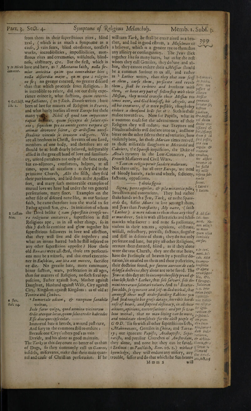 'N from them in their fuperflitious rites , blind zeal, (which is as much a fymptome as a caufe, J vain fears, blind obedience, needlefs works, incredibilities, impoflibilities, mon- ftrous rites and ceremonies, wilfulnefs, blind- nefs, obftinacy, For the firft, which is yinMicah love and hate, as >' Aiontanm (mh^ nulla fir-' comment, pjigy. amicitia quam qua contrahitur him ^ nulU difcordia major, qu m qua a religion nefit; no greater concord, no greater difcord ' than that which proceeds from Religion* It is incredible to relate, did not our daily expe¬ rience evince ir, what fadlioiis, quam teterri- t Gdl.hifl. ma failiones, f as -j- Rich. Dinoth writes ) have lib, i. been of late for matters of Religion in France, and what hurly burlies all over for thefe many yeift* Nihil efl quod tarn impotenter rapiat homines, quam fufeepta de falute cpi- nto ; fqmdem pro ea omnesgentes corpora & antmaa devovere folent, arttijfimo necef- Jitudinis vinculo fe invicem colligare. We are all brethren in Chrift, fervants of one Lord, members of one body, and therefore are or fhould be at leaft dearly beloved, infeparably al lied in the greaieft bond of love and familiari¬ ty, united partakers not only of the fame crofs, but co-adjucors, comforters, helpers, at all times, upon al) occafions : as they did in the primitive Church, the fifth, they fold their patrimonies, and laid them at the Apoftles feet, and many fuch memorable examples of mutual love we have had under the ten general perfections, many fince. Examples on the other fide of difcord none like, as our Saviour faith, he came therefore into the world to fet Fathe;: againft Son, q^c. In imitation of whom ZUChm- the Devil belike fnam fuperfiitio irrepfa ve- tius, re religionis imitatrix , fuperflition is ftill Religions ape , as in all other things, fo in this) doth fo combine and glew together his fuperftitious followers in love and affedion, that they will live and die together: and what an innate hatred hath he ftill infpired to any ether fuperftirion oppofite ? How thofe old Were aft^ded, thofe ten perfecuti- ons may be a witnefs, and that, cruel executio¬ ner in aut lita ant morere, facrifice or die. No greater hate, more continuate, bitter fadion, wars, perfecution in all ages, than for matters of Religion, no fuch feral op- pofition, Father againft Son, Mother againft Daughter, Husband againft Wife, City againft City, Kingdom againft Kingdom : as of old at Tentira and (fombos, t Juv. ^ Immortale odium , nunquam fanahile Sat, 14, vulnus, Jndc furor vulgo, quodnumina vicinorum Odit uterque locm,qitum folos credit habendos Ejfe dcos qiios ipfe colat. - Immortal hate it breeds, a wound paftcure. And fury to the commons ftill to endure ; Becaufe one City t’others god’s as vain Deride, and his alone as good maintain. The Turhj at this day count no better of us than of Dogs, fo they commonly call mGaures, infidels, mifereanrs, make that their main quar¬ rel and caufe of Chriftian perfecution^ if he 399 will turn Turk, he fhall be entcr\ained as a bro¬ ther, and had in good efteem, a Mufelman or a believer, which is a greater tye to them than any affinity or confanguinity, T he yews ftick together like fo many burrs, but as for the reft whom they call Gentiles, theydohate and ab¬ hor, they cannot endure their (Jddeffias fhould be a common Saviour to us all, and rather as ^ Luther writes, than they that now feejf I't Comm-', at them, curfe them , perfecute and revile -^'’dcha. them , fhall be co-heirs and brethren with them, or have any part of fellowfhip with their illm Adejfios, they would crucifie their Meffias ten times over, and God himfelf, his Angels, and all his creatures, if it were poffible, though they endure a thoufand he Us for it : S\iQ\\\st\xU faudium. malice towards us. Now for Papifts, what in a common caufe for the advancement of their dutm Religion ihey will endurvj our Traytors and Pfeudocatholicks will declare unto us • and how fmjf/jq] bitter on the other fide to their adverlaries, how deum fi /i violently bent, let thofe Adarian times record, as thofe miferable flaughters at Merindol and Cabriers, the inquifition, the Duke of Alvdi tyranny in the Low'-Countrics, the omihm, French MafTacres and Civil Wars* abfler- ^ Tantun, religiopotuitfuadere malorim, Not there only, but all over we read Itfi mlle of bloody battels, racks and wheels, fedicions, inferna fab- factions, oppoficions. ’ eunda -obvia fignis forent. Signa, pares aquilas, efr pila mirtantia pilis^ %^iucaL invedives and contentions. They had rather ' fhakehands wiih a JfW’, Turk^, orasthe5p.^»?- ards do, fuffer Moors to live amongfl them, and Jews than Protejiants • My name, •( faith ^ Luther ) is more odiom to them than any thief or murderer. So it is with all hereticks and fehif- Ut. com- raaticks whaifoever : and none fu pailionate, ido- • * ■ - ■ ■ men odiofs violent in their tenents, opinions, obftinate, wilfull, refradory, peevifh, fadious,fingu!ar quam^uHws and ftiff in defence of them ^ they do not only homidda perfecute and hate, but pity all other Religions, account them damned, blind , as if they alone were the true Church, they are the true heirs, have the Feefimple of heaven by a peculiar do- cah.'4ded nation,'tis entailed on them and their pofterities, incompre- their dodrine found, per funem aureiimde ccelo henfibilis delapfa doclrina^ihcy alone are to be faved. The ■ Jews at this day are fo incomprehenftbly proud ^ churlif]fF\t\\ ® Luther, that foli falvari,foli do- f Synago^. miniterrarurnfalutarivolunt. And 2.%^Buxtor- JA^orum fius2dds,fo ignorant andfelf-willedwithafthat amongfi their mofi underJlanding Rabbins you fhall find nought but grefs dotage, horrible hard- ms Rabbi- nefs of heart, andfiupend objHnacy, in all their nilpr.e- acitons,opinions, converfations: and yet fo z,e a- ^ lous Withal, that no man living can be more, and vindicate them fe Ives for the elcEi people of am gran- G O D. 'Tis fo with all other fuperftitious feds, deninve- zAdahometans, Gentiles in fhinas and Tarta- ^fs,hi)my-^ ry ; our ignorant Papifs, Anabaptifis, Sepa- ratifls, and peculiar Churches of Amferdam, & ob^ina- they alone, and none but they can be faved. iiomm,&ri S Zealous ( zsPauNmh, Rom. lo. 2.) without knowledge, they will endure any mifery, any trouble, fuffer and do that which the Sun beams ^ M m m ^ will