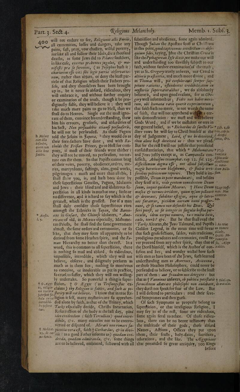 400 h Malmt cum illk infxnire^ qiiam cum aliis bmi [intire. will not endure to fee, Religionis aBi all extremities, lolTes and dangers, take any pains, faft, pray, vow chaftity, wilful poverty, torfake all and follow their Idols,dieathoufand deaths, as fome Jews did to Pilates fouldiers, in like cafe, exertos [r&bentes jugulos, & mu- fiifejle fc feventes^ (as Jofephus hath it) chariorem ejje 'uith fibi legis patria ohfervatio- wm, rather than abjure, or deny the leaft par¬ ticle of that Religion which their Fathers pro- fefs, and they themfelves have been brought up in, be it never fo abfurd, ridiculous, they will embrace it, and without farther enquiry or examination of the truth, though it be prq- digioufly falfe, they will believe it : they will take much more pains to go to Hell, than we fhall do to Heaven. Single out the moft igno¬ rant of them, convince his underftanding, ftew him his errours, grofnefs, and abfurdities of his Sed, Non perjkadebi^ etiamfi perfttaferis, he will not be perfwaded. As thofe Pagans told the Jefuits in Japona, ^ they would do as their fore-fathers have done •, and with Ra- tholde the pripan Prince, go to Hell for com¬ pany, if moft of their friends went thither : they will not be moved, no perfwafion, no tor¬ ture can ftir them. So that Papifts cannot brag of their vows, poverty, obedience,orders, me¬ rits, martyrdoms, failings, alms, good works, pilgrimages : much and more than all this, I fhall fhew you, is, and hath been done by thefe fuperftitious Gentiles, Pagans, Idolaters and Jews : their blind zeal and idolatrous fu- perftition in all kinds is much at one; little or no difference, «nd it is hard to fay which is the greateft, which is the groffeft. For if a man ihalJ duly confider thofe fuperftitious rites amongft the Ethnicks in Japan, the Banni- ^ Acojla. am in Gafart, the idolaters, * Ame- 5* ricans of old, in Mexico efpecially, Mahome¬ tan Priefts, he fhall find the fame government almoft, the fame orders and ceremonies, or fo like, that they may feem all apparently to be derived from fome Heathen fpirit, and the Ro¬ wan Hierarchy no better than the reft. In a word, this is common to all fuperftition, there is nothing fo mad and abfurd , fo ridiculous, impoflible, incredible, which they will not believe, obferve, and diligently perform as much as in them lies; nothing fo monftrous to conceive, or intolerable to put in pratftice, fo cruel to fuffer, which they will not willing¬ ly undertake. So powerful a thing is fuper- f ftition. f O Sgypt (as Trifmegifitts ex- te, nligio- claims) thy Religion is fables, and fach as po- believe. I know that in true Rc- buU ^ervfligion itfelf, many myfteriesarc fo apprehen- incredihi- ded alone by faith, as that of the Trinity, which efpecially deride, Chrifts Incarnation, Refurredion of the body atthelaft day, qnod idea credendum ( faith Tertallian) quod incre- dibile, Q-c. many miracles not to be contro¬ verted or difputed of. Mirari non rimari fa- f Meditxt. pientia vera efl, faith \ Gerhardus, ^ in divi- tius. 19. C(E- nx dmin. nis as a good Father informs us) qaadam cre~ denda, quadam admiranda, fome things are to be believed, embraced, followed with all fubmiftion and obedience, fome again admired. Though Julian the Apoftate feoff at Chriftians in this point,quod captivemus intelleBaw tn obfe- quiumfidei, laying, (that the Chriftian Creed is like th^Pythagorean Jpfe dixit,'wt make our will and underftanding too ftavifhly fubjed to our faith,without farther examination'of the truth ; yet as St. Gregory truely anfwers, our Creed is altiorisprafiantia, and much more divine ; and as Thomas will, pie conftderanti femper jup- petunt rationes, oflendentes credibilitatem in myferiis [upernaturalibus , we do abfolutely believe it, and upon good reafons, for as Gre¬ gory well informeth us Tides non habet meri- tum, ubi humana ratio qnarit experimentum ; that faith hath no merit, is not worth the name of faith, that will not apprehend witf]^ a cer¬ tain demonftration .* we muft and Wfll believe Gods Word *,. and if we be miftaken or erre in our general belief, as * Richardus de fanBo Vi- ^ ub. \.dt Bore vows he will fay to Chrift himfelf at the odn. cap.x. day of Judgement; Lord, if we be deceived, thou alone haji deceived us : thus we plead. ^ But for the reft I will not juftifie that pontificial confubftantiation, that which ^ Mahometans * Vide and fews juftly except at, as Campanella con- Samfatis^ feffeth, Atheifmi triumphat. cap. 12. fol. 125. ^ieCiioTies jdijfcillimum dogma ejfe , nec aliud fubjoBum magis hareticorum blafphemis, & fiultis irri- chum Milt- fonibus politicorum reperiri. They hold it ira- poffible, 'Deurn inpane manducari -, and befides they feoff at it, vide gentem comedentem Deum * fuum, inqiiit quidam Maurus, J HuncDenm jLigiHof- mufea ^ vermes irrident, quum ipfurn polluunt man. Mus devorant, fubditus efi igni, aqua ^ latro^ nes furantnr, pixidem auream hums projler- nunt, ^ fe tamen non defendit hie Deus. fieri potefi, ut fit integer in fingulis hoflia par- ticuliSy idem corpus numero, ta n multis locis, coelo, terra ? &c. But he that fhall read the ‘ Turks Alcoran,the Jews Talmund, and Papifts i As true Golden Legend, in the mean time will fwear Ai Homers that fuch grofs fidions, fables, vain traditions, prodigious paradoxes and ceremonies, could ne- tmorple- ver proceed from any other fpirit, than that of /is, cAijops the Devil himfelf, which is the Author of con- tables. fufion and lies; and wonder withal how fuch wife men as have been of the Jews, fuch learned underftanding men as Averroes, Avicenna, or thofe Heathen Philofophers, could never be perfwaded to believe, or to fubferibe to the leaft part of them : aut fraudem non detegere : but that as J Vanninus anfwers, ob pub lie a potefiatis | nial.-^z. formidinem allatrare philofophi non audebant, deoraculis. theydurft not fpeak for fear of the Law. But I will defcend to particulars: read their feve- ral Symptomes and then guefs. Of fuch Symptoms as properly belong to fuperftition, or that irreligious Religion, I may fay as of the reft, fome are ridiculous, fome again feral to relate. Of thofe ridicu- • lous, there can be no better teftimony than the multitude of their gods, thofe abfurd Names, Adions, Offices they put upon them, their feafts, holy-daies, facrifices, adorations, and the like. The Egyptians , that pretended fo great antiquity, 300 Kings before exenter a- ties.