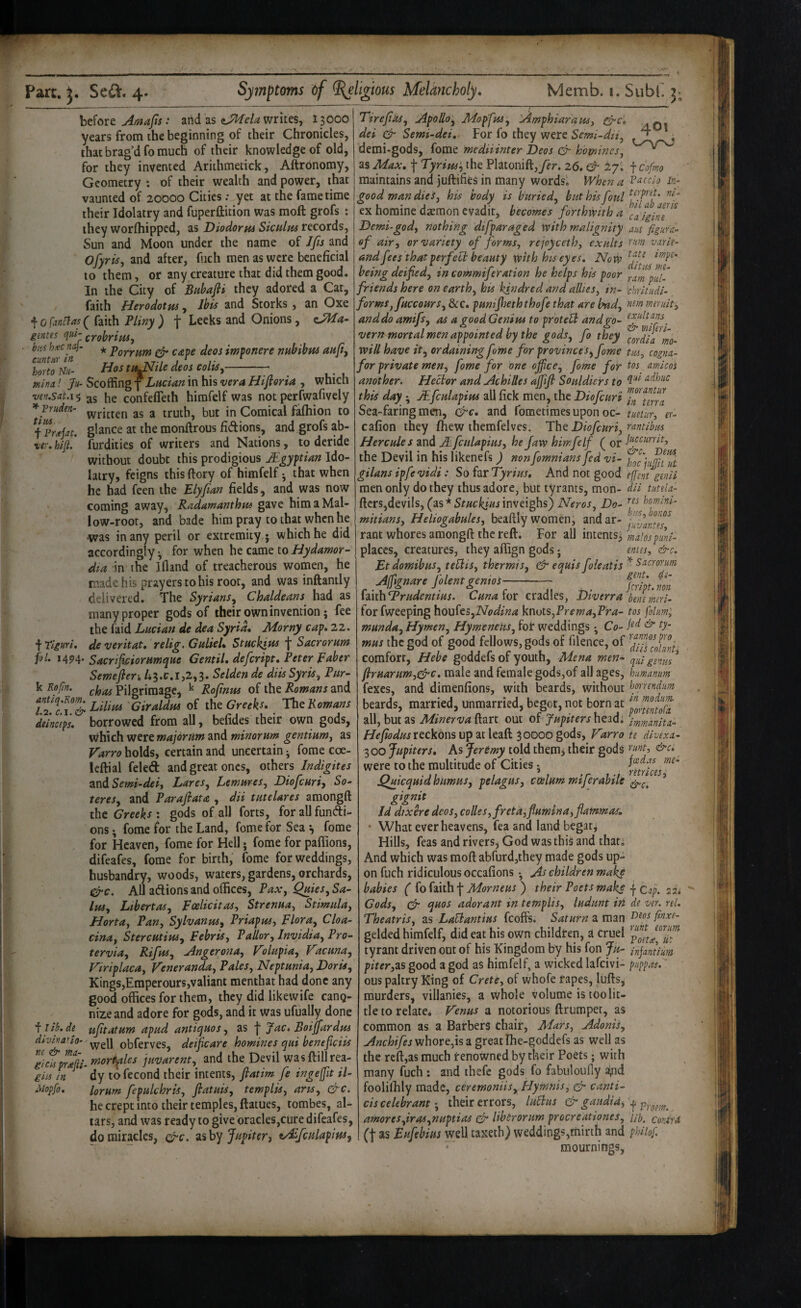 htioxt Araajis: and as writes, 13000 years from the beginning of their Chronicles, that brag’d fo much of their knowledge of old, for they invented Arithmetick, Aftrbnomy, Geometry : of their wealth and power, that vaunted of 20000 Cities; yet at the fame time their Idolatry and fuperfticion was moft grofs ; they worfhipped, as Diodortu Siculm records, Sun and Moon under the name of Ifis and Ofyrisj and after, fiich men as were beneficial to them, or any creature that did them good. In the City of Biihafii they adored a Car, faith Herodotus, and Storks, an Oxe ^ o^Mtlas Pliny ) Leeks and Onions, gentes qw- irohrivu^ ■ bus hxcnaj- * porrum d' cape deos imponere nnhihm aufiy hortom- Hos turtle deos col^,-- ^ mina! Ju- Scoffing f Lucian in his vera Hifioria , which ven.sat.15 he confefTeth himfelf was not perfwafively ^yruden- a truth, but in Comical fafhion to fpr^Jat. glance at the monfirous fidions, and grofs ab- ver,hifl.‘ furdities of writers and Nations, to deride without doubt this prodigious Mgy^tian Ido¬ latry, feigns this ftory of himfelf ^ that when he had feen the Elyfian fields, and was now coming away, Radamanthns gave him a Mal¬ low-root, and bade him pray to that when he •was in any peril or extremity; which he did accordingly •, for when he came to Hydamor- dia in the Ifland of treacherous women, he made his prayers to his root, and was inftantly delivered. The Syrians^ Chaldeans had as many proper gods of their own invention; fee the faid Lucian de dea Syria* Morny cap, 22. f Tiguri, de veritat, relig. GulieL Stuckitu Sacrorum foL 14^4. Sacrifi£iorumque Gentil, defeript, Peter Faber Semeflen /i3.tr.i,2,3. Selden de diisSyris^ Pur- k Kofin. Pilgrimage, ^ Rojinus of the Romans and Lilim Giraldm of the Greeh. The Romans deinetps, borrowed from all, befides their own gods, which were majorum and minorum gentium^ as Varro holds, certain and uncertain ^ forae coe- leftial feleft and great ones, others Jndigites 2indSemi‘deij Laresj Lemures, Diofeuriy So^ teresy and Parafiata , dii tutelares amongft theG’m^j; gods of all forts, for all fundli- ons • fome for the Land, fome for Seafome for Heaven, fome for Hell; forae for paffions, difeafes, forae for birth, fome for weddings, husbandry, woods, waters, gardens, orchards. All adions and offices, PaXy Quies^ Sa- IteSy Lihertasy FoelicitaSy Strenua^ Stimnlay HortUy Pany SylvanuSy Priapusy FlorUy Cloa- cinuy Stercutinsy FebriSy Pallor, Invidia, Pro- tervia, Rifus, Angerona, Kolupia, Vacuna, Viriplaca, Veneranda, Pales, Neptunia, DorU, Kings,Eraperours,valiant menthat had done any good offices for them, they did like wife canq- nizeand adore for gods, and it was ufually done ilib.de ufitatum apud antiques, as f Jac, Boijfardpts diviva'io- obferves, deificare homines qui beneficiis %cisp^afii. tnortples juvarent, and the Devil wasftillrea- ghs fn ^ dy tofecond their intents, fiatim fe ingeffit il- Mopfo, lorum fepulchris, flatuis, templis, arts, &c. he crept into their temples, ftatues, tombes, al¬ tars, and was ready to give oracles,cure difeafes, do miracles, zihy Jupitery tSfculapiWy 401 icofmo Paccio In- vio hi ab aeri-s Eire fas, Apollo, JidopfuSy Amphiaraus, dei & Semi-dei, For fo they were Semi-dti, demi'gods, fome mediiinter Deos homines, as Max, f Tyrius, the Platonift,yer. 26. & 27. maintains and juftifies in many words. lVhe:f7 a good man dies, his body is buried, but his foul ex homine daemon evadit, becomes forthwith a caigine Demi-god, nothing difparaged with malignity m figure-’ of air, or variety of forms, rejoyceth, exults vnrie- and fees thatperfebl beauty with his eyes. Now being deified, in commiferation he helps his poor friends here on earth, his kindred and allies, in- chrltudl- forms, fuccours, &c. pumjheththofe that are had, miruit, anddo amifs, as a good Genius to protebl and go- vern mortal men appointed by the gods, fo they mo- will have it, ordaining fome for provinces, fome tm, cogna- for private men, fome for one office, fome for tos amicos another. Hector and Achilles ajfijt Souldicrs to this day; JEfculapius all fick men, the Diofeuri Sea-faring men, &c, and fometimesupon oc- tustur, er- cafion they ffiew themfelves. Pht Diofeuri, ^'‘mtibus Hercules and JEfculapius, he jaw himfelf ( or the Devil in his likenefs ) nonfomniansfed vi- gilans ipfe vidi: So far Tyrius, And not good efent genii men only do they thus adore, but tyrants, mon- dH tuteU- ftcrs,devils, (as*inveighs) Neros, Do- homni- mitians, Heliogabules, beaftly women, and ar- rant whores amongft the reft. For all intentsj malospimi- places, creatures, they aftign gods; enies, &c. Et domibus, tebiis, thermis, & equis foleatis Snerorum ASignan Jilemgenm--- imh'Prudemius. Cuna lor cradles, Diverra benemeri- forfweeping \\ou^^cs,Nodina knots,Prema,Pra- tos folim; munda. Hymen, Hymenens, fof weddings • Co- & ty- mus the god of good fellows, gods of filence, of comfort, Hebe goddefs of youth, Mena men- c^iu gznus^ ftruarumyCj'C, male and female gods,of all ages, hamanum fexes, and diraenfions, with beards, without bornnium beards, married, unmarried, begot, not born at all, but as MinervaR^xt. out of fiupitershQjd. immanitn- reckons up at leaft 30000 gods, Varro te dlvexa- 300 Jupiters, As Jertmy told them, their gods &c. were to the multitude of Cities ImTces”^^' ^uicquid humus, pelagus, ccelum miferabile ’ gignit Jd dixere deos, colles,fretd,flumina,flammas, ’ What ever heavens, fea and land begat^ Hills, feas and rivers, God was this and that. And which was moft abfurdjthey made gods up¬ on fuch ridiculous occafions • As children make babies ( fo faith f Morneus ) their Poets make Cap. zn Gods, (Jr quos adorant in templis, ludunt iti de wr. rel. Theatris, as LaUantius feoffs. Saturn a man gelded himfelf, did eat his own children, a cruel tyrant driven out of his Kingdom by his fon Ju- infnthm piter,zs good a god as himfelf, a wicked lafcivi- piippas. ous paltry King of Crete, of vvhofe rapes, liifts, murders, villanies, a whole volume is too lit¬ tle to relate. Venus a notorious ftrumper, as common as a Barbers chair. Mars, Adonis, ^«c/7^yfjwhore,isa greatlhe-goddefs as well as the reft,as much renowned by their Poets; with many fuch : and thefe gods fo fabuloufiy syid foolilhly made, ceremoniiSyHyrnnis, Jr canti- cis celebrant; their errors, luBits & gaitdid, amores,iras,nuptias & Hbsrorum procreationes, ub. contra (t as Eufebius well taxeth) vveddings,mirth and phiiof. mournings,