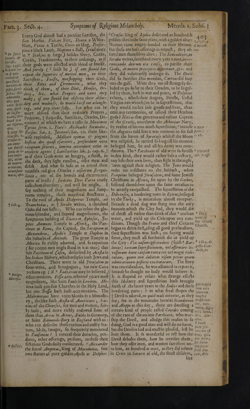 '^De fucrls (imtlU & facrific. Tyi> Every God alraoft had a peculiar facrificc, the Sun Horfes, V^ulcan Fire, Diana a White- Hart, Feniis a Turtle, an Hog, Profer- fina a black Lamb, Neptune a Bull, (read more in * Stukius at large ) befides Sheep, Cocks, Corals, Frankincenfe, to their undoings, as if vs- ^59^* affeded with blood or fmoke. , b Enim ve- And fnrely ( ^ faith he ) if one fiiould but ro fi qiu^ repeat the fopperies of mortal men , in their Sacrifices , peajls, worjhippin^ their Gods, ^rHortaUs i/i thetr Rites and Ceremonies , what they pjtisfocri- think, of them , of their Diet, Houfes, Or~ ficia, diu ^ what Prayers and vows they adorandis. fhould but chferve their ah fur- ^ta^fdc/- dity and madnefs, he would burfi out a laugh- hrit, quid ing, and pity their folly. For what can be de iujta^ ^ore abfurd than their ordinary Prayers, tuant,&c. f Requefts, Sacrifices, Oracles, De- votions ? of which we have a tafte in Maximus tire. Tyrius ferm. i. Plato’s Alctbiades Secundus, Mdx Ty Perfius Sat, 2. Juvenal* Sat, 10, there like- riiufir. *• wife exploded, Matiant opimas & pingues ^ofiias deo quafi efurienti , profundunt vina m pltif- tanquam futenti, lumina accendunt velut in (imui de le- tenebris agenti ( Lanciantius lib* 2. cap, 6* ) oeteconjit- j£ their Gods were an hungry, a thrift, in ffnuim ^‘8^^ candles, offer meat and amarm, drink And what fo bafe as to reveal their dimenfmie counfels and give Oracles h vifeerum jhrqui- maxu, &c> out of the bowels and excremental 403 d Hcrodxf- tiiu Croefus King of Lydia dedicated an hundredth golden tiles inthe fame place, with a golden altar; No man came empty-handed to their Shrines. But thefe are bafe offerings in relped j they of¬ fered men themfelves alive : The Leucadians,^% Strabo writes,facrificed every yearaman,<«wr- runcanda deorum ira caufa, to pacific their Gods, de mantis praetpirio dejecerunt ,c^c. and they did voluntarily undergo it. The Decii did fo (diCnficQ Dits manibus, C«rf/;/jdid leap into the gulf. Were they not all ftrangely de¬ luded to go fo far to their Oracles, to be fo gul¬ led by them, both in war and peace, as ‘d^olybius relates, ( which their Augurs, Priefts, Veftal Virgins can witnefs)to be fo fuperftitious, that they would rather lofe goods and lives, than omit any ceremonies, or offend their Heathen gods ? Nicias that generous and valiant Captain of the Greeks, overthrew the Athenian Navy, by reafon of his too much fuperftition,® becaufe e Botef the Augures told him it was ominous to fet fail pdit.l from the haven of Syracufe whileft the Moon was eclipfed, he tarried fo long till his enemies befieged him, he and all his Army was over¬ thrown. The* Parthians of old were fo fottifh ^iHniarch in this kind, they would rather lofe a vidory, wV. cragi. nay lofe their own lives, than fight in the night, ’twas againft their religion^ The Jews would make no refiftance on the Sabbath , when Pompeius befieged Jerufalem’^ and fome Jewifh parts of beafts ? fordidos Deos Farro truely Chriftians in Africa, fet upon by the Gothes, calls them therefore , and well he might. 11 fuffered themfelves upon the fame occafion to fay nothing of their magnificent and fump-j be utterly vanquiftied. The fuperftition ofthe tuous temples, thofe majeftical ftrudures To the roof of Apollo Didymeus Temple, ad t Lib. 4. ^ranchidas, as f Strabo writes, a thpufand Oaks did not fuifice. Who can relate the glo¬ rious fplendor, and ftupend magnificence, the fumptuous building of Diana at Ephefus, Ju- ^ piter Ammons Temple in Africk-, theT^/z- theon at Rome, the Capitol, the Sarapium at Alexandria, Apollo’s Temple at Daphne in the Suburbs of Antioch. The great Temple at Mexico fo richly adorned, and fo capacious ( for 10000 men might ftand in it at once) that fair Pantheon of deferibed by Acofia in his Indian Hiftory, which eclipfes both Jews and Chriftians, There were in old Jerufalem as fome write, 408 Synagogues ^ but new Cairo reckons up f if * RadtLinius may be believed ) 6800 meskites. Fejfa 400, whereof 50 are moft magnificent, \W^Sdi\niPauls'\n London* He¬ lena built 300 fair Churches in the Holy Land, but one Eaffa hath built 400 meskites. The Mahometans have loooMonks in a Monafte- ry • the like faith Acofla of Americans • Kic- cius oTthe Chinefes, for men and women, fair¬ ly built ^ and more richly endowed fome of them than Arras in Artois, Fulda in Germany, or Saint Edmunds-Bury in England with us: who can deferibe thofe curious and coftly Sta¬ tues, Idols, Images, fo frequently mentioned in Paufanias ? 1 conceal their donaries, pen¬ dants, other offerings, prefents, to thefe th.eir fitftitious Gods daily confecrated. Alexander the fonof Amyntai,YSmg of Macedonia, fent twoftaiuesof pure Apollo at Delphos ^ Tliey were of ' ^ tlic Greek Perlgr. ■ Hierofol. « Solinuf, Dibrenfes, a bordering town in £;!z>«r,bcfieged by theT7fr^, is miraculous almoft to report. Becaufe a dead dog was flung into the only fountain which the City had, they would die of thirft all rather than drink of that * unclean water, and yield up the Citieupon any con¬ ditions* Though. the and chief Citizens began to drink firft,ufing all good perfwafions, their fuperftition was fuch , no faying would ferve,they rauft all forthwith die or yield up the City : Fix aufum ipfe credere (faith * Bar- ^ ilb.^.de letius') tantamfuperfiitionem, velaffirmare le- viffmam hanc caufam tanta rei vel magis ridi-  culam, quum non dubitem rifum potius quam admirationem pofieris excitaturam. The ftory was too ridiculous, he was aftiamed to report it, becaufe he thought no body would believe it. It is ftupend to relate what ftrange effeds this Idolatry and fuperftition hath brought forth of the latter years in the Indies and thofe bordering parts; P in what feral fhapes the idoionm I Devil is adored,quid mali internet, as they monqrn lay; for in the mountains betwixt Scanderone eonfpiciuni and Aleppo at this day , there are dwelling a certain kind of people called Coordes coming of the race of the ancient who wor- &c. nie- fhip the Devil, and alledge this reafon in fo doings God is a good man and will do no harm, but the Devil is bad and muftbe pleafed, left he hurt them* It is wonderful to tell how the oyss, qida. Devil deludes them, how he terrifies them, nocet:^ how they offer men, and women faCrifices un- to him, an hundred at once, as they did infants ficlupu- in Crete to Saturn of old, the fineft children, cant,&ci like \