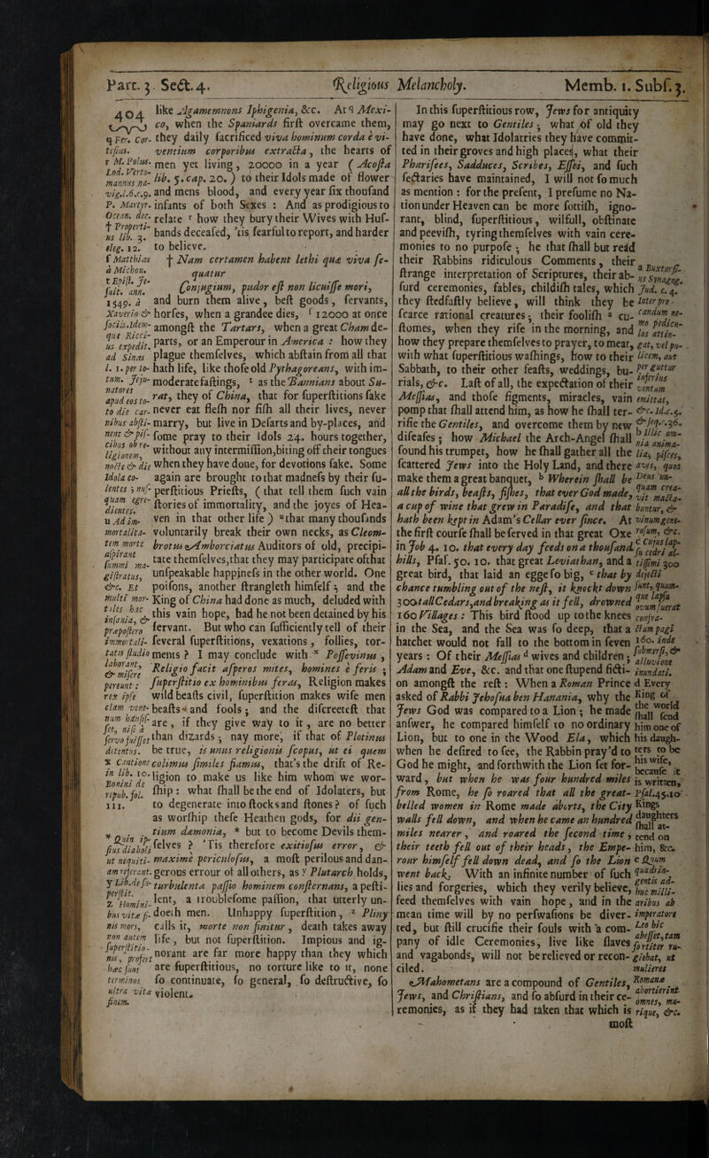 404. Iphigeniay&cc, 2[dexi~ cOy when the Sfaniards firft overcame them, q Ffr. Cor- they daily facrificed viva hominarn corda e vi~ tefna. ventium corporibas extraUa, the hearts of r M. VoUu, ypf living , 20000 in a year ( uicofla ^mannuTna- 5* flower and mens blood, and every year fix thoafand P. Mdrtyt.mfints of both Sexes : And as prodigious to Ocean, dec. relate ^ how they bury their Wives with Huf- bands deceafed, 'lis fearful to report, and harder eleg. 12V to believe. f Matthias j- JSlam cert amen hahent lethi qua viva fe- a Mlchou. qua t Hr jhlt! aml‘ (}njH^ium, pudor eft non licuiffe mori, 1549. and burn them alive, beft goods, fervants, xaverlo & horksy when a grander dies, ^ 12000 at once amongfl: the Tartars, when a great de- tsexpeTlt. Emperour in America : how they ad sinas * plague themfelves, which abftain from all that /. I. fer to- hath life, like thofeold Pythagoreans, with im- tu>n. Jeju- moderate failings, ^ zs twit's annian s ^houtSu- they of China, that for fuperftitionsfake to die car- never eat flefli nor fifh all their lives, never tiibus abfti- marry, but live in Defarts and by-places, and ntpt& hf‘Comt pray to their Idols 24. hours together, '^ligLneml' without any intermiffion,biting off their tongues vneJe d> he when they have done, for devotions fake. Some idola CO- again are brought to that madnefs by their fu- lentes j nuf- perflitious Priefts, ( that tell them fuch vain flories of immortality, and the joyes of Hea- MAdlm- ven in that other life ) “that many thoufands mortalita- Voluntarily break their own necks, as Cleom^ tem morte hrotm<tAmhorciatm Cii old, prccipi- TinmTma- themfelves,that they may participate ofthat giftratus, unfpcakable happinefs in the other world. One &c, Et poifons, another ftrangleth himfelf ^ and the multi mor- King of China had done as much, deluded with ^in(anla^^& hope, had he not been detained by his prapofiero Servant. But who can fufficiently tell of their immortuli- feveral fuperftitions, vexations, follies, tor- tatis fliidio } I may conclude with Poffevinm , &^mlfere f^i^ afperos mites, homines e feris • pereunt: fuperftitio ex hominibm feras. Religion makes rex I'pfe wild beads civil, fuperftiiion makes wife men ^^'^^‘beafts^and fools* and the difereeteft that better 4/7than dizards • nay more^ if that oi Plotinus detentus. be true, is units religionis fcopus, ut ei quern X Cantione colimus fimtles ftamuSy that’s the drift of Rc- ? j°‘hgion to, make us like him whom we wor- nptib!yol. ^^U^* what fhall be the end of Idolaters, but 111. to degenerate intoftocksand ftones? of fuch as worfhip thefe Heathen gods, for dii gen- yf. . . tium damonia, * but to become Devils them- \ therefore error, & ut nequiti- maxime pericitlofus, a moft perilous and dan- amrejevant. gerous errour of all others, asy Plutarch holds, y Lib.de f'l- turhulenta pajfio hominem confternans, a pefti- a iioublefome paflion, that utterlyun- ^/<.ft//>^/;-doeih men. Unhappy fuperftition, ^ Pliny msmorsy calls it, morte non finitur, death takes away ron autem life ^ but not fuperftition. Impious and ig- are far more happy than they which htecfim fuperftitious, no torture like to it, none terminos fo continuate, fo general, fo deftruAive, fo ultra vitx violenu pnem. In this fuperftitious row, Jem for antiquity may go next to Gentiles • what bf old they have done, what Idolatries they have commit¬ ted in their groves and high placed, what their Pharifees, Sadduces, Serthes, Ejjhi, and fuch fedaries have maintained, I will not fo much as mention : for the prefent, I prefume no Na¬ tion under Heaven can be more fottifli, igno¬ rant, blind, fuperftitious, wilfull, obftinatc and peevifh, tyring themfelves with vain cere¬ monies to no purpofe *, he that fhall but reid their Rabbins ridiculous Comments, their - ftrange interpretation of Scriptures, their ab- synZog furd ceremonies, fables, childifli tales, which Jud. f.4. they ftcdfaftly believe, will think they fcarce rational creatures* their foolifti ^ cu- ftomes, when they rife in the morning, and /JJ itiin'Z how they prepare themfelves to prayer, to meat, gat, veipu^ with what fuperftitious wafhings, now to their Sabbath, to their other feafts, weddings, bu- rials, ^c, Laft of all, the expedation of their Mejjias, and thofe figments, miracles, vain emittaty pomp that fhall attend him, as how he fhall ter- ^c,jd.c.$, rifie the Gentiles, and overcome them by new ^M*^*?*^* difeafes; how Michael the Arch-Angel fhall ZlTZ found his trumpet, how he fhall gather all the iia-, pifies, fcartered yews into the Holy Land, and there quos make them a great banquet, ^ Wherein Jhall be aU the birds, beafts, fijhes, that ever God made, ZtZmaL a cup of wine that grew in Paradife, and that buntar, & hath been kept in Adam’s Cellar ever ftnee. At vlnumgent- the firft courfe fhall beferved in that great Oxe in Job 4. I o. that every day feeds on a thoHfandf^ZZdri X hills, Pfal.50.10. that great ZiW/W^4;/, and a tifmi^oo great bird, that laid an eggefobig, ^ that by dejeUi chance tumbling out of the neft, it ^ockt down [‘^tityymm^ 3 oota/l Cedars,and breaking as it fell, drowned IZumfumt i6on/lages: This bird flood up to the knees conta¬ in the Sea, and the Sea was fo deep, that a Cfum pagi hatchet would not fall to the bottom in feven years: Of their Meffias wives and children j ^‘hluviom Adam znd Eve, See. and that one ftupend fidi- hundati, on amongft the reft: When a Prince <l Every 2isktd oi Rabbi Jehofua ben Hanania, why the ^^*”8‘'f Jews God was compared to a Lion; anfwer, he compared himfelf to no ordinary him one of Lion, but to one in the Wood Ela, which hisdaugh- when he defired to fee, the Rabbin pray’d to 5® he God he might, and forthwith the Lion fet for- ^ ward, but when he was four hundred miles from Rome, he fo roared that all the great- PfaL^^.io belled women in Rome made aborts, the City walls fell down, and when he came an hundred miles nearer, and roared the fecond time , t^nd on their teeth fell out of their heads, the Empe- him, &c. rour himfelf feU down dead, and fo the Lion ^ Cpiam went back. With an infinite number of fuch lies and forgeries, which they verily believe, feed themfelves with vain hope, and in the aribus ab mean time will by no perfwafions be diver- imperatort ted, but ftill crucific their fouls with a com- pany of idle Ceremonies, live like iXzxtsyZnimv!- and vagabonds, will nor be relieved or recon-ut tiled. malimt ijilfahometans are a compound of Gentiles, . Jews, and Chriftians, and To abfurd in their ce- ^ZmtsZm- 1 remonies, as it they bad taken that which is riqml&c, mofl
