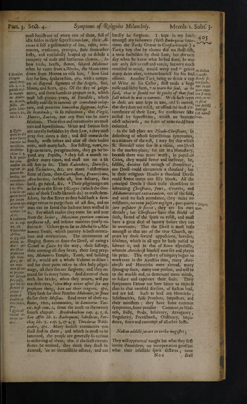 f Stro^iM Cicoina. moft fottifli cut of every one of them, full of idle fables in their fuperftitious law, their jiU coran it felf a gallimaufry of lies, tales, cere¬ monies, traditions, precepts, ftole from other, feds, and confufedly heaped up to delude a company of rude and barbarous clowns. As how birds, hearts, ftones, faluted Mahomet when he came from tiJMecha^ the Moon came down from Heaven to vifit him, ^ how God fentforhim, fpaketohim, withacompa- omnij-mAg. figments of the Angels, Sun, ptida mi- Moon, and Stars, &c. Of the day of judgc- ta rtcenfet ment, and three founds to prepare to it, which tx Alcora- 50000 years, of Paradife, which wholly confifts in coeundi ^ comedendivolup gdis-Loni- tatCy and pecorinu hominibus fc^iptumy bejiia- cert0c. 21, lis beatitudo y is fo ridiculous, that Firgily 22.1.1. Dantesy Luciany nor any Poet can be more fabulous. Their rites and ceremonies are moft vain and fupcrftitious. Wine and Swines flelh g ^ln- are utterly forbidden by their Law, g they muft quits in le times a day; and ftill towards the ^mtntur ad South, wafh before and after all their bodies mridiem. over, with many fuch. For farting, vows, re- Bredenba- I gious orders, peregrinations, they go far be- ^uoti Papirts, ^ they fart a month to- bnamo gather many times, and muft not cat a bit mtnptm in- till Sun be fer, Theit KalenderSy DervifeSy ttgrum je- and TorlacherSy &c. are more * abfteraious junantin- of them, ihcti.CarthHjftanSy FrancifeanSy Tomedlnus AnachoriteSy forfake all, live folitary, fare nec hibtn- hard, go naked, &c. ^ Their pilgrimages are us, &c. as far as to the River \Geinges (which iht Gen- i dullis un- Qf thofeTrafts likewife do) to waflithem- felvcs, for that River as they hold hath a fove- atatm ur- raign venue to purge them of all fins, and no nibiis vef- man can be faved that hath not been wafhed in cuntur. ito For which rcafon they come far and near k Lonicerus Indies ; Maximm gentmm omnium to. I. cap. confiuxHs efly and infinite numbers yearly re- 173 > 8. fort to it Others go.as far as Mecha to OHa- '\GotardM Tomb, which journey is both miracu- ^^T.hifl. meritorious. The ceremonies of orient, la- flinging ftones to ftone the Devil, of eating a di£: opi- Cimel’ at C^iro by the way ; their fallings, nio e% ex- running till they fwear, their long pray- Mahemets Temple, Tomb, and building iL; & of it, would ask a whole Volume to dilate : me man- and for their pains taken in this holy pilgri- dmabom- mage, all their fins are forgiven, and theyre- ^necTalvum many Saints. And divers of them fieri poff'e, with hot bricks, when they return, will put qui non hoc out their eyes, * that ^hey never after fee any flmine j'e prophane thingy bite out their tonguesy gfic. ^tamob Prophet Mahomety as fevos Vaufamex do (or thcir Mejfias. Read more of their cu- tota India, ftoms, rites, ceremonies, in Loniceruo Tur- ^ cic. hifi.tom. 1, from the tenth to the twenty chapter. Bredenbachim cap, e\.y ^y 6, VO m t Jlfer lib. i. BmbequiuSy SabellicuSy Pur.- chas^ Itb. 3. cap. 3, (1^4,5.. Theodorus Bibli- andery &c. Many foolilh ceremonies you fhall find in them ; and which is moft to be lamented, the people are generally fo curious in obferving of them, that if the leaftcircum- ftance be omitted, they think they fhall be damned, tis an irremiffible offence, and can inceps VI- dere. 403; hardly be forgiven. I kept in my houfe amongft my followers (^mh Bwbequius^om^- times the Turks Orator in Conftantinople ) a Turky boy that by chance did eat fhell-fifh, a meat forbidden by their Law, but the next day when he knew what he had done, he was not only fick to cart and vomit, but very much troubled in mind, would weep and ^ rnmilum many daics after, torment himfelf for his foul offence. Another Turk, being to drink a cup Clandi fi- of Wine in his Cellar, firft made a huge noife and filthy faces,  to warn his fouly as he faidy that ip Jhould not he guilty of that foul ium fe red- fall which he was to commit. W ub fuch toyes ptret, ne re- as thefe are men kept in awe, and fo cowed, . that they dare not refill, or offend the Icaft cir- cumftance of their Law, for confcience fake l-at admif milled by fuperftition, which no humane^w. edift otherwife , no force of arms could have enforced. In the laft place are Pfeudo-Chrifitans, in deferibing of whofe fuperrtitious fymptomes, as a mixture of the reft, I may fay that which St. BenediEh once faw in a vifion, one Devil in the market-place, but ten in a Monaftery, becaufe there was more work; in populous' Cities, they would fwear and forfvvear, lie, fallifie, deceive fall enough of themfelyes, one Devil could circumvent a thoufand; but in their religious Houfes a thoufand Devils could fcarce tempt one filly Monk, All the principal Devils I'think bufie themfelves in fubverting (fhrifiiansy Jewsy Gentilesy and Mahometans are extra caulemy out of the fold, and need no fuch attendance, they make no refinance, eos enim pulfare negligit, quos quieto ^ ongor. jure pojfidere fe fentit , they are his own uom. already *, but Chrijiians have that Ihield of faith, fword of the fpirit to refill, and muft have a great deal of battery before they can be overcome. That the Devil is moft bufie amongft us that are of the true Church, ap¬ pears by thofe feveral pppofitions, herefies, fehifmes, which in all ages he hath raifed to fubvert it, and in that of Rome efpecially, wherein aintichrifl himfelf now fits and playes his prize. This myftery of iniquity began to work even in the Apoftles time, many Anti- chrifls and Hereticks were abroad, many fprungup fince, many now prefent, and will be to the worlds end, to dementace mens minds, to feduce and captivate their fouls. Their fymptomes Iknow not how better to exprefs than in that twofold divifion, of fuch as lead, and are led. Such as lead arc Hereticks , Schifmaticks, falfe Prophets, Impoftors, and their minillers : they have fome common fymptomes,fome peculiar. Common,as Mad* nefs. Folly, Pride, Infolency, Arrogancy, Singularity, Peevilhnefs, Obftinacy, Impu¬ dence, fcorn and contempt of all other Se<fts. NuUius addilli jurare in verba magiflri * They will approve of nought but what they firft invent themfelves, no interpretation good but what their infallible fpirit dictates . none N n n lhall i'i Ml i.i;.