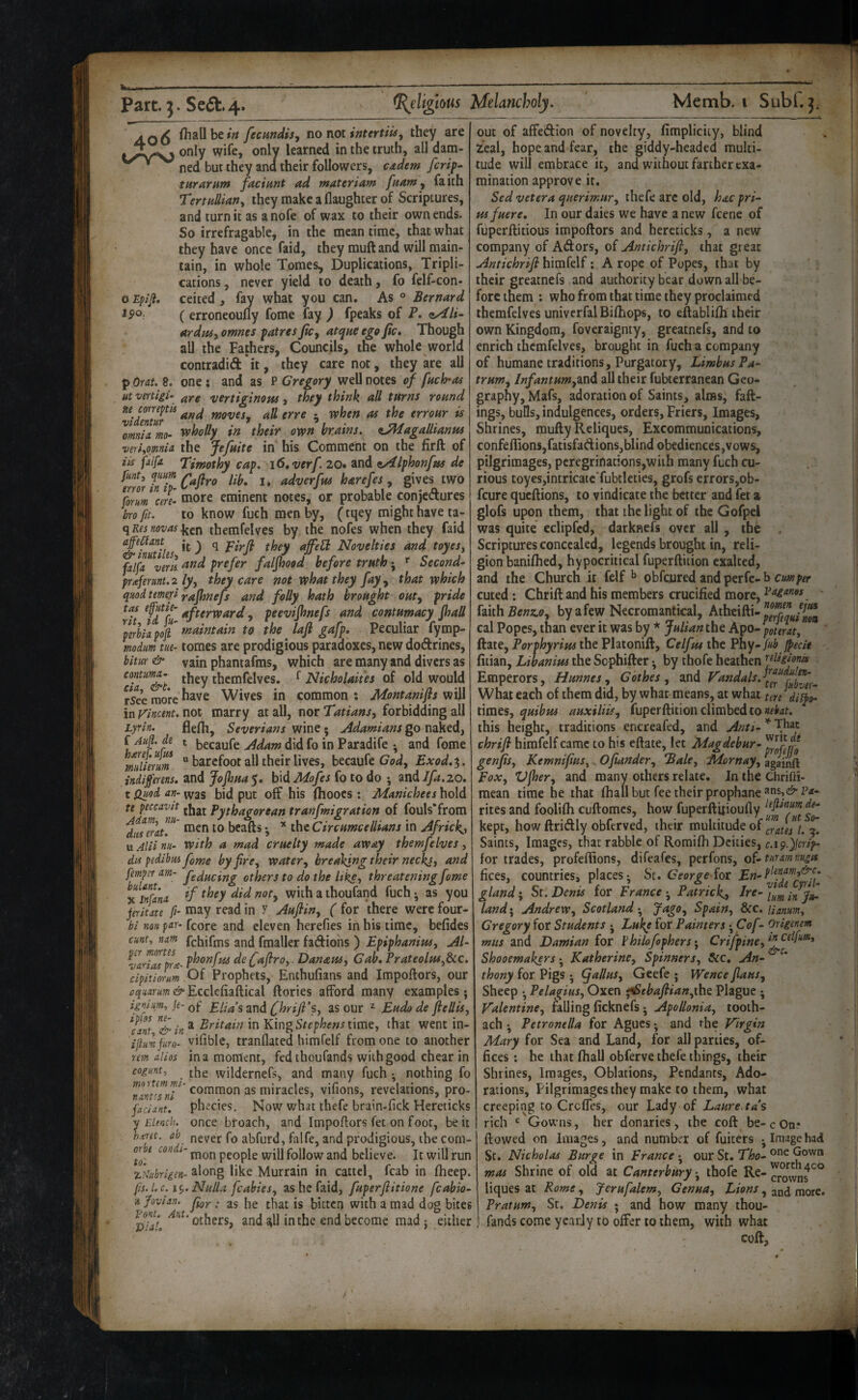 O Eplji, Ipo. AO6 fecundisy nofioiintertiuy they are only wife, only learned in the truth, all dam- ned but they ana their followers, cddem fcrip- turarnTff faciunt ad materiam fnamy faith TertHdiariy they make a (laughter of Scriptures, and turn it as a nofe of wax to their own ends. So irrefragable, in the mean time, that what they have once faid, they muft and will main¬ tain, in whole Tomes, Duplications, Tripli¬ cations , never yield to death, fo felf-con- ceited, fay what you can. As ° Bernard ( erroneoufly fome fay ) fpeaks of P. cyili- ardpUy omnes patres Jicy atque ego Jic» Though all the Fathers, Councils, the whole world contradid'it, they care not, they are all p Or at. 8. one ; and as P Gregory well notes of fnch-as ut vinigi- a,Ye vertiginous, they think all turns round viZur^ mvesy all erre ^ vphen as the errour is ’mnia mo- tvholly in their own brains, e^agallianus vtrhomU the Jefuite in his Comment on the firft of iis faifa. Timothy cap. i6,verf 20» and ^yilphonfus de flint, fium J adverfus harefes , gives two form cere- eaore eminent notes, or probable conjectures bro fit. to know fuch men by, (tqey might have ta- f\Kesnovasthemfelves by the nofes when they faid affe^ant ^ q Novelties and toyes, fal^^^ZLnnd prefer faljhood before truthSecond- praferunt.2 ly, they care not what they fay^ that which quodtemefi y-afhnefs and folly hath brought outy pride ^fdfu , peevijhnefs and contumacy Jhall 'pllllapofi *naintain to the lajl gafp. Peculiar fymp- mdm tue- tomes are prodigious paradoxes, new doCtrines, bim& vain phantafms, which are many and divers as they themfelves. ^ Nicholaiies of old would rsee more ^^ve Wives in common : Montanifls will in yincent. not marry at all, nor Tatians, forbidding all Lyrin. flefii, Severians wine ; Adamians go naked, f ^ becaufe Adam did fo in Paradife and fome mlierm  barefoot all their lives, becaufe Exod.^. indiprens. and JoJhua$, hid Mofes fo to do ; mdifa.zo, t Quod an- vvas bid put off his flioocs : Manichees hold ti peccavit pyf(jagorean tranfmigration of fouls-from TiZrau' men to beads •, the Circumcellians in Africk^, u Alii nu- With a mad cruelty made away themfelves, dis pedibiis feme by fre, watery breaking their neckj, and femper am- others to do the like, threatening fome Znfana ^ ihoufand fuch • as you jeriuu f- may read in y Aufliny ( for there were four- hi non par- fcore and eleven herefies in his time, befides cunt, nam fchifms and fmaller factions) Epiphanius, Al- ^farZpra- de faftro,. Danaus, Gab, Prateolpu^dcc. cipitiorum Of Prophets, Enthufians and Impoftors, our aquarum & Ecclcfiaftical dories afford many examples • ipfm, ie-Qp Elia’s and Chrifi’s, as our ^ Eudo de ftellis, c^ant &in * i” King time, that went in- ijlumfuro- vifible, tranflated himfelf from one to another rem alios in a moment, fedthoufands with good chear in cogunt, wildernefs, and many fuch ^ nothing fo nlZnT' ^^mmon as miracles, vifions, revelations, pro- faciant. ph ecies. Now what thefe brain-fick Hereticks y Elench. once broach, and Impodors fet on foot, be it ‘'j, never fo abfurd, falfe, and prodigious, the com- or e con i- people will follow and believe. It will run zkihrIgen-^iong like Murrain in cattcl, fcab in fheep. fis.l.c. \ ^. Nulla fcabiesy as he faid, fuperfiitione fcabio- ■a Jovian, . 35 jg bitten with a mad dog bites others, andstll in the end become mad j either out of affetdion of novelty, fimplicity, blind leal, hope and fear, the giddy-headed multi¬ tude will embrace it, and without farther exa¬ mination approve it. Sed vetera querimury thefe arc old, hac pri- usfuere. In our daies we have a new feene of fuperftitious impoftors and hereticks, a new company of ACfors, of Antichrift, that great Antichrifi himfelf; A rope of Popes, that by their greatnefs and authority bear down all be¬ fore them : who from that time they proclaimed themfelves univerfalBiftiops, to eftablifti their own Kingdom, foveraignty, greatnefs, and to enrich themfelves, brought in fuch a company of humane traditions. Purgatory, Limbus Pa- truwy lnfantHmyZ.nd all their fubterranean Geo¬ graphy, Mafs, adoration of Saints, alms, fad¬ ings, bulls, indulgences, orders, Friers, Images, Shrines, mufty Reliques, Excommunications, confeflionsjfatisfadionsjblind obediences ,vows, pilgrimages, peregrinations,with many fuch cu¬ rious toyes,intricatcTubtleties, grofs errors,ob- feure queftions, to vindicate the better and fet a glofs upon them, that the light of the Gofpel was quite eclipfed, darknefs over all , the Scriptures concealed, legends brought in, reli¬ gion baniihed, hypocritical fuperftition exalted, and the Church it felf ^ obfeured and perfe-b cuted: Chrift and his members crucified more, ii\ihBenz.0y by afew Necromantical, Atheifti- cal Popes, than ever it was by * Julian the Apo- pur at, ftate, Porphyrins the Platonift, Celfus the Fhy- f>ecie fitian, Libanius the Sophifter ^ by thofe heathen ’^flkionis Emperors, Hunnes y Gothes y and What each of them did, by what means, at what ten dii}o- times, quibus auxiliiSy fuperftition climbed to this height, traditions encreafed, and Anti- * That chrifi himfelf came to his eftate, let Magdebur- genfis, Kemnifius, Ofiander, Bale, lAornay, againft Eox, Vfhery and many others relate. In the Chrifti- mean time he that (halibut fee their prophane®ns,e>-py¬ rites and foolifli cuftomes, how fuperftuioufly kept, how ftridly obferved, their multitude of gratis l. ^ Saints, Images, that rabble of Romilh Deities, for trades, profellions, difeafes, perfons, of-turammiga (ices, countries, places- Sc. George {or gland; Sr. Denis for France ^ Patrick,, Ire- land} Andrew, Scotland • Jago, Spain, dec. Uanum, Gregory for Students • Lukp for Painters ^ Cof - Origtnm mus and Damian for Philofophers• Crifpine,*^^^^^^'^^^ Shooemakers ^ Katherine, Spinners, See, An¬ thony for Pigs • (f alius, Geefe ; Wence jlaus. Sheep • Pelagius, Oxen ifSebafiian,x\\t Plague • Valentine, falling (icknefs-, Apollonia, tooih- ach • Petronella for Agues and the Virgin Mary for Sea and Land, for all parties, of¬ fices : he that (hall obferve thefe things, their Shrines, Images, Oblations, Pendants, Ado¬ rations, Pilgrimages they make to them, what creeping to CrclTes, our Lady of Laure.ta’s rich ' Gowns, her donaries , the coft be- c On? (lowed on Images, and number of fuiters ^ Image had St. Nicholas Burge in France ^ our St. Tho- Gown mas Shrine of old at Canterbury j thofe Re- liques at Rome, Jerufalem, Genua, , and more. Pratum, St. Denis ; and how many thou- fands come yearly to offer to them, with what coft.