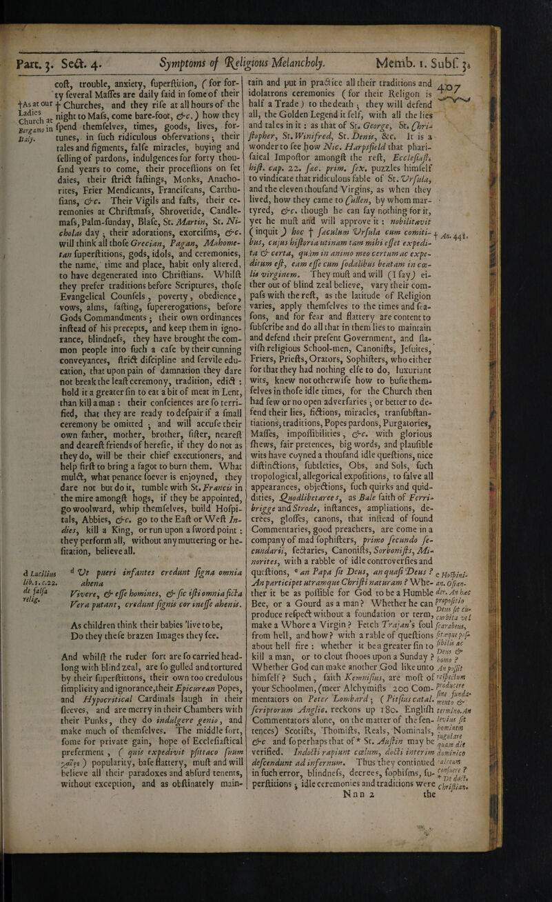 coll, trouble, anxiety, fuperftitionj ( for for¬ ty feveral Mafles arc daily faid in fomcof their tAs at our j. Churches, and they rife at all hours of the at toMafs, come bare-foot, ^c.) how they therafelves, times, goods, lives, for- italy. tunes, in fuch ridiculous obfervations ^ their tales and figments, falfe miracles, buying and felling of pardons, indulgences for forty thou- fand years to come, their proceflions on fet dates, their ftrift fadings. Monks, Anacho- rites. Frier Mendicants, Francifcans, Carthu- lians, c^c. Their Vigils and fafts, their ce¬ remonies at Chriftmafs, Shrovetide, Candle- mafsjpalm-funday, Blafe, St. St, Ni- cholof day ^ their adorations, exorcifms, will think all thofc Grecian, Pagan, Mahome¬ tan fuperftitions, gods, idols, and ceremonies, the name, time and place, habit only altered, to have degenerated into Chriftians. Whilft they prefer traditions before Scriptures, thofe Evangelical Counfels, poverty, obedience, vows, alms, fading, fupererogations, before Gods Commandments j their own ordinances indead of his precepts, and keep them in igno¬ rance, blindnefs, they have brought the com¬ mon people into fuch a cafe by their cunning conveyances, drift difeipline and fervile edu¬ cation, that upon pain of damnation they dare not break the lead ceremony, tradition, edift ; hold it a greater fin to eat a bit of meat in Lent, than kill a man : their confciences are fo terri¬ fied, that they are ready to defpair if a fmall ceremony be omitted • and will accufe their own father, mother, brother, fider, neared and deared friends of herefie, if they do not as they do, will be their chief executioners, and help fird to bring a fagot to burn them. What mulft, what penance foever is enjoyned, they dare not but do it, tumble with St, prancis in the mire amongd hogs, if they be appointed, gowoolward, whip themfelves, build Hofpi- tals, Abbies, &c, go to the Ead or Wed In¬ dies, kill a King, or run upon a fword point; they perform all, without any muttering or he- fitation, believe all. 4^7 d Lucilias lib.i. C.22. de falfa relig. d pieri infantes crednnt fgna omnia ahena Vivere, & ejfe homines, ^ fic ifli omnia fi^a Vera patant, crednnt fgnis cor inejfe ahenis. As children think their babies ’live to be. Do they thefe brazen Images they fee. And whild the ruder fort are fo carried head¬ long with blind zeal, are fo gulled and tortured by their fuperdittons, their own too credulous fimplicity and ignorance,their Epicurean Popes, and Hypocritical Cardinals laugh in their fleeves, and are merry in their Chambers with their Punks, they do indalgere genio, and make much of themfelves. The middle fort, fome for private gain, hope of Ecclefiadical preferment , ( quis expedivit pfttaco fttum ) popularity, bafe flattery, mud and will believe all their paradoxes and abfurd tenents, without exception, and as obdinatcly main- taih and put in pradice all their traditions and idolatrons ceremonies (for their Religon is half a Trade) to the death they will defend all, the Golden Legend it felf, with all the lies and tales in it: as that of St* George, Sr* f'hri- flopher, Sr. Winifred, St. Denis, &cc. It is a wonder to fee how Nic. Harpsfield that phari- faical Irapoftor amongd the red, Eccleftafii hifi, cap, 22, fac. prim, fex, puzzles himfelf to vindicate that ridiculous fable of St. Vrfida, and the eleven thoufand Virgins, as when they lived, how they came to fallen, by whom mar- • tyred, ^c, though he can fay nothing for it, yet he mud and will approve it; nobilitavit (inquit ) hoc facnlam Vrfala cam f has, cHjus hijioria utinam tarn mihi ejjet expedi- ta cert a, epuam in ammo meo cerium ac expe- ditum efi, earn ejfe cum fodalibus beatam in coe- lU virginem. They mud and will (I fayj ei¬ ther out of blind zeal believe, vary their com- pafs with the red, as the latitude of Religion varies, apply themfelves to the times and fta- fons, and for fear and flattery are content to fubferibe and do all that in them lies to maintain and defend their prefent Government, and fla- vifh religious School-men, Canonids, Jefuites,’ Friers, Prieds, Orators, Sophiders, who cither for that they had nothing elfe to do, luxuriant wits, knew nototherwife how to bufie them¬ felves in thofe idle times, for the Church then had few or no open adverfaries • or better to de**- fend their lies, fiftions, miracles, tranfubdan- tiations, traditions. Popes pardons. Purgatories, Mafles, impoffibilities, c^c. with glorious fhews, fair pretences, big words, and plaufible wits have Coyned a thoufand idle quedions, nice didinftions, fubtleties, Obs, and Sols, fuch tropological, allegorical expofitions, to falvc all appearances, objeftions, fuch quirks and quid¬ dities, as faith of Fcm- brigge Strode, indances, ampliations, de¬ crees, glofles, canons, that inlkad of found Commentaries, good preachers, are come in a company of mad fophiders, primo fecundo fe- cundarii, fedtaries, Canonids, Sorbonijis, Mi-^ norites, with a rabble of idle controverfies and quedions, ^ an Papa ft Deus, unquafi ’Deus ? Anparticipet utramque Chrifii naturam ? Whe- an. oftan- ther it be as poflible for God to be a Humble hac Bee, or a Gourd as a man? Whether he can produce reCpeft without a foundation or term, enrtita zTl make a Whore a Virgin ? Fetch Trajan s (ou\ fcarahu, from hell, and how? with a rable of quedions about hell fire: whether it be a greater fin to kill a man, or to clout fhooes upon a Sunday ? ? Whether God can make another .God likeunto Anpffit himfelf? Such, Cmh Kemnifus, irt tedium your Schoolmen, fmeer Alchymids 200 Com- ^ funda* mentators on Peter Lombard • ( rttjius catal. ^ feriptorum Anglic, reckons up 180. Englifll termino.An Commentators alone, on the matter of the fen- fa tences) Scotids, Thomids, Reals, Nominals, i^c and fo perhaps that of* St. Auflin may be verified. Indotli rapiunt ccelum, doSii interim dominico defeendunt ad infernum. Thus they continued 'oUeum in fuch error, blindnefs, decrees, fophifms, fu- perditions •, idle ceremonies and traditions were chrijilan,