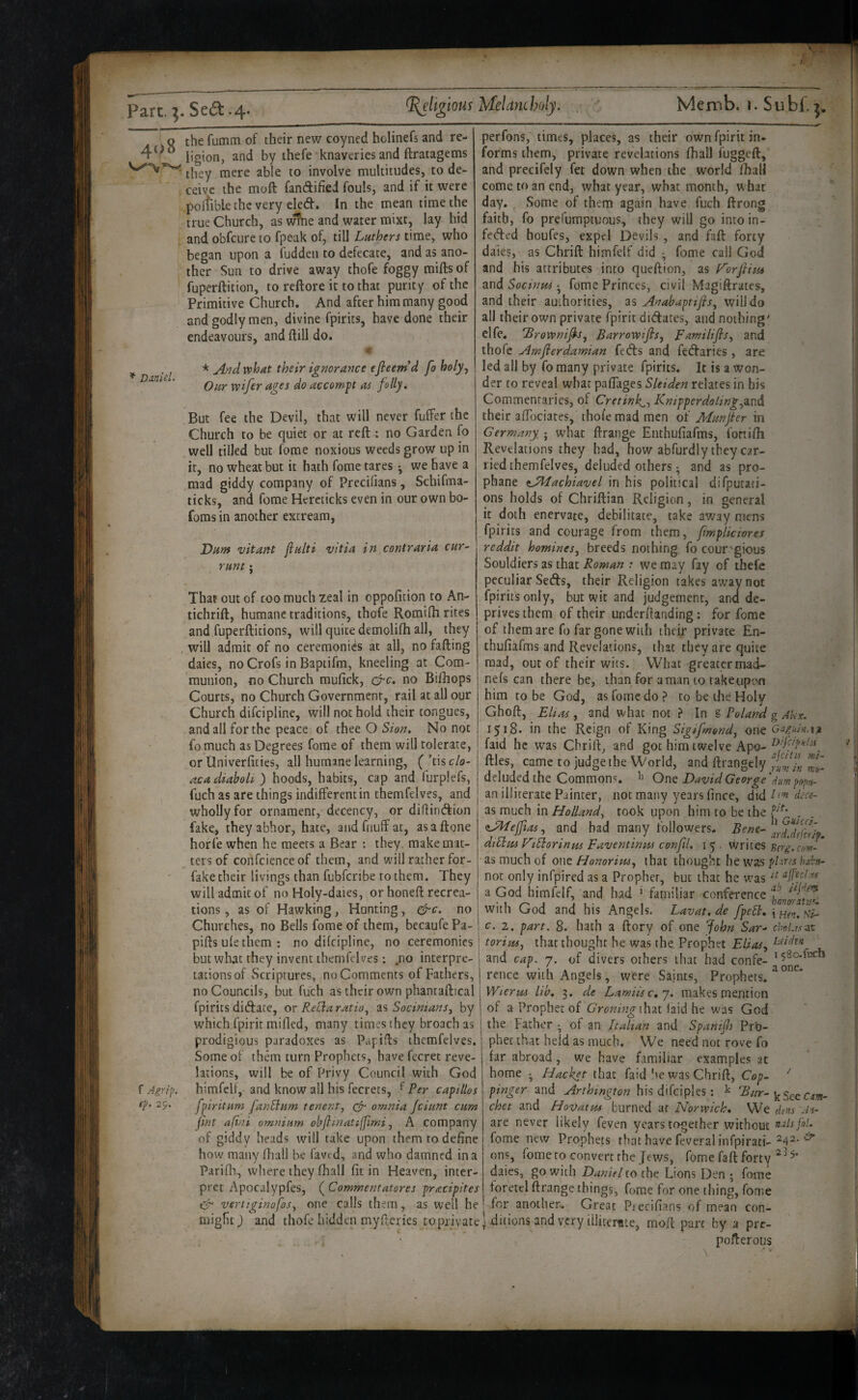 o the fumm of their new coyned holinefs and re- I’gion, and by thefe knaveries and ftratagems they mere able to involve multitudes, to de¬ ceive the moft fandifiei fouls, and if it were poltible the very cled. In the mean time the true Church, as wine and water mixt, lay hid and obfeure to fpeak of, till Luthers time, who began upon a fuddeii to defecate, and as ano¬ ther Sun to drive away thofe foggy mifts of fuperftition, to reftore it to that purity of the Primitive Church. And after him many good and godly men, divine fpirits, have done their endeavours, and ftill do. ^ * And what their ignorance ejieem d foholy, ’ Our wifer ages do accomp as folly. But fee the Devil, that will never fuffer the Church to be quiet or at reft 4 no Garden fo well tilled but fome noxious weeds grow up in it, no wheat but it hath fome tares ^ we have a mad giddy company of Precilians, Schifma- ticks, and fome Hereticks even in our own bo- foms in another extream, Dunt vitatH jiulti vitia in contraria cur- runt j That out of coo much zeal in oppofition to An- tichrift, humane traditions, thofe Romifh rices and fuperfticions, will quite demolilh all, they , will admit of no ceremonies at all, no fafting daies, no Crofs in Baptifm, kneeling at Com¬ munion, no Church mufick, &c, no Biftiops Courts, no Church Government, rail at all our Church difeipline, will not hold their tongues, and all for the peace of thee O Sion, No not fo much as Degrees fome of them will tolerate, or Univerfities, all humane learning, {’t\% clo¬ aca diahoU ) hoods, habits, cap and furplefs, fuch as are things indifferent in themfelves, and wholly for ornament, decency, or diflintftion fake, they abhor, hate, and fnuff at, asaftone horfe when he meets a Bear : they make mat¬ ters of confcienceof them, and will rather for- fake their livings than fubferibe to them. They will admit of no Holy-daies, or honeft recrea¬ tions , as of Hawking, Hunting, no Churches, no Bells fome of them, becaufe Pa- piftsufethem: no difeipline, no ceremonies but wliat they invent themfelves: ,no interpre¬ tations of vSeriptures, no Comments of Fathers, no Councils, but fuch as their own phantaftical fpirits ditftate, or Recla ratio^ as SocimanSy by which fpirit raifled, many times they broach as prodigious paradoxes as Papids themfelves. Some of them turn Prophets, have fecret reve¬ lations, will be of Privy Council with God f Airip. himfeU, and know all his fecrets, f Per captllos ep. 29. fpiritum fanBum tenent, omnia Jciunt cum jint afini omnium ohftmatifimi ^ A company of giddy heads will take upon them to define how many ftiall be favt d, and who damned in a Parifli, where they (hall fit in Heaven, inter¬ pret Apocalypfes, ( Commentatores pracipites 'vertiginafos^ one calls them, as well he might) and thofe hidden myfteries to private perfons, times, places, as their own fpirit in. forms them, private revelations fhall fuggeft, and precifely fet down when the world fhall come to an end, what year, what month, u hat day. Some of them again have fuch ftrong faith, fo prefumptuous, they will go into in- fetfted houfes, expel Devils , and faft forty dales, as Chrift himfelf did ^ fome call God and his attributes into queftion, as F'orflim and Socinm • fome Princes, civil Magiftrates, and their authorities, as Anabaptifis^ will do all their own private (Spirit didates, and nothing' elfe. 'Brownifi-s^ Barrowifis, Familifls^ and thofe Amfierdawian feds and fedaries , are led all by fo many private fpirits. It is a won¬ der to reveal what paffages Sleiden relates in his Commentaries, of Cretink^^ Knipperdoling^aud their affociates, thofe mad men of Munfer in Germany. ; what ftrange Enthufiafms, fortifti Revelations they had, how abfurdly they car¬ ried themfelves, deluded others ^ and as pro- phane tALachiavel in his political difputati- ons holds of Chriftian Religion, in general it doth enervate, debilitate, take away mens fpirits and courage from them, fmpliciores reddit homines, breeds nothing fo cour-’gious Souldiers as that Roman : we may fay of thefe peculiar Seds, their Religion takes away not fpirits only, but wit and judgement, and de¬ prives them of their underftanding : for fome of them are fo far gone with their private En- thufiafms and Revelations, that they are quite mad, out of their wits. What greater mad- nefs can there be, than for aman to rakeupon him to be God, as fome do? to be the Holy Ghoft, Elias, and what not ? In ^ Poland g AUx, 1518. in the Reign of King Sigifmend, one Gagiih.i^ faid he was Chrift, and got him twelve Apo- ftles, came to judge the World, and ftrangely deluded the Commons. Ouq David George'dumpopti- an illiterate Painter, not many years fince, did L'm dede- as much in Holland, took upon him to be the . (lALeJJias, and had many followers. diEim V'tBorinm Faventiniu confil, 15 . writes Berg.com- as much of one Honorim, that thought he was plxres hxha- not only infpired as a Prophet, but that he was a God himfelf, and had ’ familiar conference with God and his Angels. Lavat,de fpeEi, c. 2. part. 8. hath a ftory of one fohn Sar- clwLi.rut toriiii, that thought be was the. Prophet Edas, and cap. 7. of divers others that had confe- ’58o.fucb rence with Angels, were Saints, Prophets. Wierm lib, 3. de Lamiisc,j, makes mention of a Prophet of that laid he was God the Father ^ of an Italian and Spanifh Pro¬ phet that held as much. We need not rove fo far abroad, we have familiar examples at home ^ Hacket that faid he was Chrift, Cop- ^ pinger and Arthington his difciples; ^ ^ur- chet and Hoidatm burned ar Norwich, We dem Ai- are never likely feven years together without nxlsj'ol. fome new Prophets that have feveral infpirati-^42- ons, fome to convert the Jews, fome faft forty daies, go with Daniel to the Lions Den ; fome toretel ftrange things, fome for one thing, fome for another. Great Precifians of mean con¬ ditions and very iilirerate, moft pare by a pre- pofterous