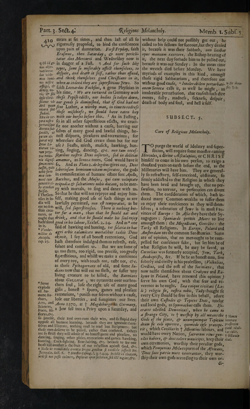 meats at fet times, and then laft of all fo rigoroufly propofed, to bind the confciences upon pain of damnation. firfiFryday, faith Erafmns, then Satnrday, ^ mmc pericli' tatur dies Mercurii and Wcdncfday now is e^obidge- in dagger of a Faft. q And for fnch like m0 objer^ fgyes^ j'gyffg f^ miferably ajjli^ themfelvesj to las vide- death it felf, rather than offendj mm homi- and think the4ifelves good Chrifiians in ity nes mifere when as indeed they are fuperflitioHS Jews. So faith Leonardas Fftchjias^ a great Phyfitian in rii& /bl ^ tortured /« Germany with ipfis cbri- thefe Popijh editisy our bodies fo taken down, pianos vi- our goods fo diminijhed, that if God had not deri epmm Luther, a worthy man, in timetoredrefs fiidcei. mifchiefs, we Jhould have eaten hay Tit a in cor- with our horfes before this, ^ As in Falling, peranopra fo in all other fuperftitious edids, we cruci- jortimfque fig another without a caufe, barring our ftviitiut lawful things, ho- parm ab- neft difports, pleafures and recreations; for fueratnift, wherefore did God create them but for our in It. ’*■ Vandor- milim de Auciipio, cap, 27. thmmvi ^ Flails, mirth, mufick, hawking, hun- rumperpe- ^^ging, dancing, non tarn necef- tua mem- fitatibus no fir is Deus infervit, fed in delitias ria dignif- amamur, as Seneca notes, God would have it pmumexoi- (q^ And as Plato 2. de legibus giwcs out, Deos hominum vitam miferatos, the gods ^mxcom- commiferation of humane eftate fent Apollo, muni cum Bacchus, and the Mufes, qui cum voluptate jumentis ci- tripudia ^ faltationes nobis ducant, to be mer- %fe7^^^ ry with mortals, to ling and dance with us. fThcGen- rejoyce and enjoy him- tiles in In- felf, making good ufe of fuch things as are dia will lawfully permitted, non efi temperatus, as he fible cre^ fuperfiitiofus. There is nothing bet- tures, or ^ jhould eat and ought that and that he jhould make his foul enjoy hath blood good in his labour, Ecclef. 2. 24. And as * one Taid of hawking and hunting, tot folatia in hac agri orbis calamitate mortalibus tadiis 'Deus objecit, I fay of all honeft recreations, God hath therefore indulged them to refrclh, eafe, folace and comfort us. But we are fome of us too Hern, too rigid, too precife, toogrolly fuperftitious, and whilft we make a confcience of every toy, with touch not, tafte not, &c. as thofe Pythagoreans of old, and fome In¬ dians nowthsit will eat no flclh, or fuffer -any living creature to be killed, the Bannians ibout Cuz.z.erat . we tyrannize over our bro¬ thers foul, lofe the right ufe of many good gifts , honeft ^ fports, games and pleafant recreations, punilh our felves without a caufe, lofe our liberties, and fome.times our lives. Sdenci1270, at t MagdeburgeAn Germany, Poets, Hi- ^ fell into a Privy upon a Saturday, and ftorys,^^^c. fo precife, their zeal oyer-runs their wits, and fo flupid they oppofe all^ humane learning, becaufe they are ignorant them- felves and illiterate, nothing rauft be read but Scriptures: but thefe men defcrvc to be pitied, rather than confuted. Others are fo drift they will admit of no honed game and pleafure, no dancing, finging, other plaies, recreations and games, hawking hunting. Cock-fighting, Bear-baiting, &c, becaufe to fee one bead kill another IS the fruit of our rebellion againd God, &c. t Nuda ac tremebunda cruentcs Inepst genibiu ft Candida jufferit Ino’. Juvenalis, Se£l, 6. \ Munfler Cofmog.l. 3. r.444* Incidit in cloacam, mdeje nonpojpt eximerti i)nploratop(mfocioYim,fedillinegant,&c, * Some explode all hu¬ mane Au thors. without help could not pollibly get out •, he plied to his fellows forfuccour,buc they denied it, becaufe it was their Sabbath, non licebat opus manuum exercere, the Bilhop hearing of it, the next day forbade him to be pulled out, becaufe it was our Sunday : In the mean time the wretch died before Munday. We have myriads of examples in this kind, amongft thofe rigid Sabbatarians, and therefore not without good caufe, “ Jntolerabilem perturbati- ^ ‘bent- onem Seneca calls it, as well he might, an^^^' intolerable perturbation, that caufeth fuch dire events, folly, madnefs, ficknefs, dcfpair, death of body and foul, and hell it felf. SUBSEGT. 5, Cure of Religious Melancholy, TO purge the world of Idolatry and fuper- ftition, will require fome monfter-taming Hercules, a divine v/£fculapius, or CHRIST himfelf to come in his own perfon, to raign a thoufand years on earth before the end, as the Millenaries will have him. They are general¬ ly fo refraftory, felf-conceited, obftinate, fo firmly addidicd to that Religion in which they have been bred and brought up, that no per- fwalion, no terrour, no perfecution can divert them. The confideration of which, hath in¬ duced many Common-wealths to fuffer them to enjoy their confciences as they willthcm- felvcs • a toleration of Jews is in moft Pro¬ vinces of Europe : In Afia they have their Sy¬ nagogues : Spaniards permit Moors to live amongft them ; tho Mogulliqns, Gentiles : the Turks all Religions. In Europe, Poland znd Amfierdam are the common Sanduaries. Some are of opinion, that no men ought to be com¬ pelled for confcience fake, but let him be of what Religion he will, he may be faved, as was formerly accepted, Jew, Turk, j Anabaptifis, &c. If he be an honeft man, live foberly and civilly in his profeflion, (Tolkelius, Crellius, and the reft of the Socinians, that now neftle themfelves about Crakpwe and Ra- kgwe in Poland, have renewed this opinion ) ferve his own God, with that fear and re¬ verence as he ought. Sua cuique civitati (La- li ) religio fit, nofira nobis, Tully thought fit every City Ihould be free in this behalf, adore their own Cufiodes ^ Topicos Decs, tutelar and local gods, zs Symmachus calh them. Jfo- crates advifed Demonic us}, when he came to a firange City, to f worjhip by all means the f Gods of the place, ^ unumquemque Topicum venerate deum jic colt oportere , quomodo ipfe pracepe- prxfrtim _ rit • which Cecilim in f Minutius labours, and would have every Nation, facrornm ritnsgen- ^o^^avh tiles habere, deos colere municipes, keep their dial. own ceremonies, worlhip their peculiar gods, which Pomponius reports of the Africans,, Deos fuos patrio more venerantur, they wor¬ lhip their own gods according to their own or- di-
