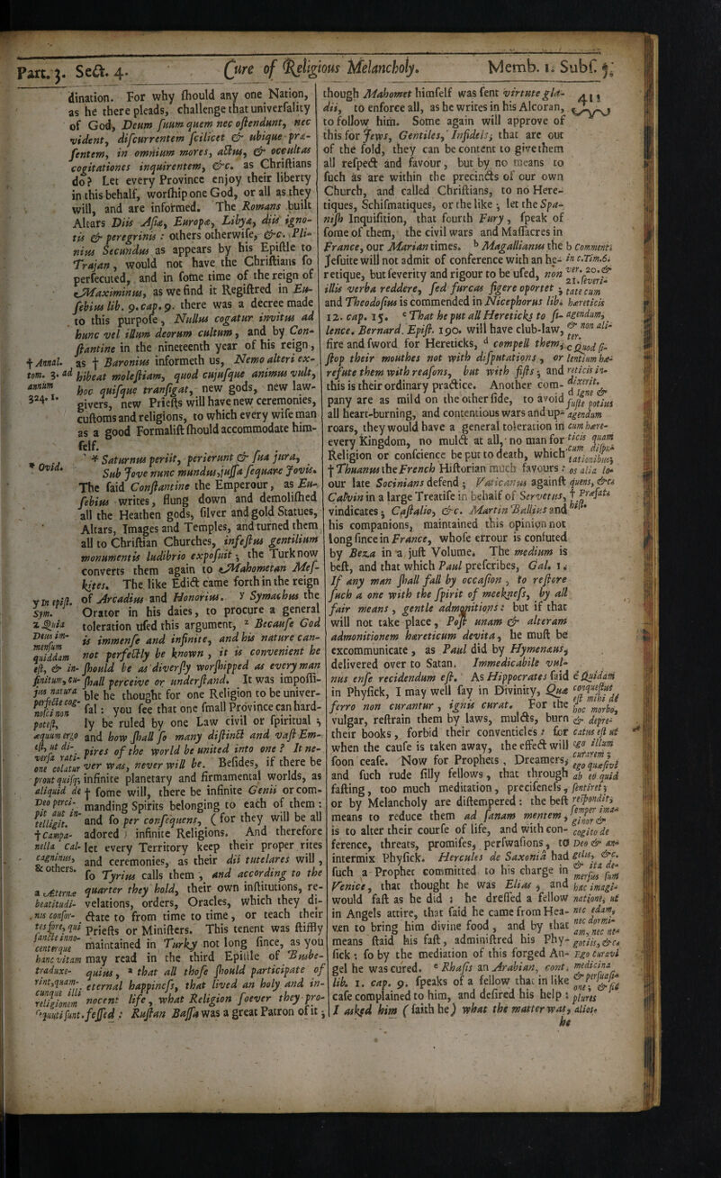 annum 324.1 dination. For why fliould any one Nation, as he there pleads, challenge that untverfality of God, Deum funm quern nec ofiendmty nee videnty difcHrrentem fcilicet & uhique fra- fenteWy in omnium moresy aUuSy oceultas cogitationes inquirentemy &c, as Chriftians do ? Let every Province enjoy their liberty in this behalf, worfliip one God, or all as they will, and are informed. The Romans built Altars Diis Afiay Eurofay Lihyay dips igno^ tps feregrinis : others otherwife, (^c. >Pli^ mm Secundm as appears by his Epiftle to Trajan, would not have the Chriftians fo perfecuied, and in fome time of the reign of ^yiiaximinmy as we find it Regiftred in Ei*- febim lib. 9.caf,9. there was a decree made to this purpofe, Nullm cogatur invitm ad hunc vel iUum deorum cultumy and by Con» fiantine in the nineteenth year of his reign, ^ Annul, as f Baronim informeth us. Nemo alteri ex¬ tom. 3. ad molejiiamy quod cujufque animm vulty hoo quifque tranftgaty new gods, new law¬ givers, new Priefts will have new ceremonies, cuftoms and religions, to which every wife man as a good Formalift (hould accommodate hira- ^^f- ' ^ Saturnm feriity ferierunt dr fua jurOy Sub Jove nunc mundmyjujfa Jequarc Jovis. The faid Confiantine the Emperour, as Eu- febim writes, flung down and demoliftied all the Heathen gods, filver and gold Statues, Altars, Images and Temples, and turned them all to Chriftian Churches, infefim gentilium wonumentis ludibrio exfofpdtthe Turk now converts them again to t^^ahometan Bdef- kites. The like Edid came forth in the reign vintpill of Arcadim and Honorim. y Symachm the sym. Orator in his daies, to procure a general z^uia toleration ufed this argument, ^ Becaufe God Dtm im- ^ immenfe and infinitey and his nature can- Ziddam not ferfeaiy be known , it is convenient he eft, & in- Jhould be os 'diverfy worfhipfed as every man -^gYceive or underjiand. It was impoffi- jm natura y ^ thought for one Religion to be univer- Zofcfnon^' fal: you fee that one fmall Province can hard- pot?^, ly be ruled by one Law civil or fpintual s aqttimer^o and borv Jhall fo many difiinSl and vaflEm- ift^ ut di-^ world be united into one f It ne- \olatur ^er wasy never will he. Befides, if there be * Ovid* ver one coiaiur - prout quifq-y infinite planetary and firmamental worlds, as aliquid defome will, there be infinite Genii orcom- Veoperci- manding Spirits belonging to each of them: idujit.^^ and fo per confequensy ^ ( for they will be all \cmpa- adored ) infinite Religions, And therefore nelU Cal- let every Territory keep their proper rites cagnlnusy ceremonies, as their dii tutelares will, & others. Xyrim calls them and according to the a tAtem£ quarter they holdy their own infiitutions, re- beatitiidi- velations, orders, Oracles, which they di- , nis confor- ^atc to from time to time , or teach their orMinifters. This tenent was ftiffly mql7' maintained in Turky ff long fince, as you hanevitam mvj read in the third Epiltle amve- traduxe- quim, * that all thofe fhould participate of rint,qHam- gfg^nal happinefs, that lived an holy and in- rTugionm ^^cent life y what Religion foever they pro- ^“quutifunt.feffed ,i Rufian was a great Patron of it j though Mahomet hirafelf was fent virtmegla- . j j diiy to enforce all, as he writes in his Alcoran, to follow him. Some again will approve of this for Jfwr, GentHesf Infidels^ that are out of the fold, they can be content to give them all refped and favour, but by no means to fuch ks are within the precinds of our own Church, and called Chriftians, to no Here- tiques, Schifmatiques, or the like *, let the Spa- nifh Inquifition, that fourth Eury, fpeak of fome of them, the civil wars and Maflacres in France, our Marian times, ^ Magallianm the b commenh Jfefuite will not admit of conference with an he- ^ c.Tm.Si retique, butfeverity and rigour to be ufed, non Hits verba redderCy fed fureas figere oportet ^ tale cum and Theodofm is commended in Nicephorus lib* hxretkis 12. cap* 15. ' That he put all Heretickj to ft- agendum, lence* Bernard. Epifl. 190. will have club-law, fire and fword for Hereticks, ^ cempell them^.^^g^ iq_ flop their mouthes not with difputatipns , or lentim ha- ref ute them with reafonsy but with fifs 'y znd^jticisin- this is their ordinary pradice. Another com- pany are as mild on the other fide, to avoidy;,/, all heart-burning, and contentious wars and up- agendum roars, they would have a general toleration in cum hare- every Kingdom, no muld at all,* no man for Religion or confcience be put to death, which'J^^.^j/^j •fThuanw the French Hiftorian much favours .* os alia Itr our late Socinians defend ; Vaticanm againft quens, &C6 Calvin in a large Treatife in behalf of Server us, vindicates^ Cafialio, &c. MartinBallius* his companions, maintained this opinion not long fince in whofe efrour is confuted by Bez.a in ^ juft Volume* The medium is beft, and that which Paul preferibes, Gal* i i If any man fhall fall by occafion , to re fere fuch a one with the fpirit of meeknefsy by all fair means , gentle admtmitions: but if that will not take place, Pofl unam Gr alteram admonitionem hareticum devitay he muft be excommunicate , as Paul did by HymenauSy delivered over to Satan. Immedicabile vul- nus enfe reddendum efi* Hippocrates (zid eQuidani in Phyfick, I may well fay in Divinity, ferro non curantur , ignis curat. For the ^gJ^lnZbo, vulgar, reftrain them by laws, mulds, burn depre- their books, forbid their conventicles .♦ Cor catm eji uf when the caufe is taken away, the effed will foon ceafe. Now for Prophets, IgTquaivi and fuch rude filly fellows, that through ab ed quid failing, too much meditation, precifenefs, or by Melancholy are diftempered: the beft rtspondit, means to reduce them ad \anam ^f^tem is to alter their courfe of life, and with con- cogitode ference, threats, promifes, perfwafions, to Deo & &n<^ intermix Phyfick. Hercules de Saxonia had fuch a Prophet coirimitted to his charge in V'enice, that thought he was EUas y and hac imagk would fall as he did s he drefted a fellow natlone, ut in Angels attire, that faid he came from Hea- me edanti v,en to bring him divine food, and by that ^^^JlZne^ means ftaid his faft, adminiftred his Vhy- ^gth,&c^ fick; fo by the mediation of this forged An- Fgo curavi gel he was cured. ^ Rhafs zxs. Arabian, cont. medicina lb. I. cap. 9. fpeaks of a fellow that in like cafe complained to him, and defired his help i I askfd him ('faith he) what the matter was, allots he