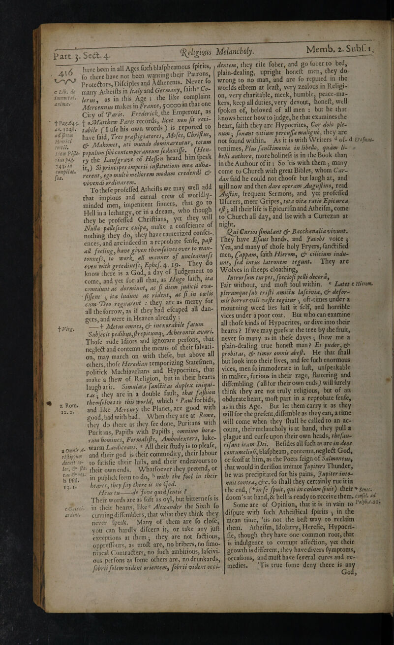 ^ligious ' X Iiave been in all Ages fuch blarpbearoous fpirits, ' fo there have not been wanting thejr Patrons, ProtedorSjDifciples and Adherents. Never fo c Lib. de many Atheifts in Italy and Germany., faith' Co- immrtal. as in this Age ; the like complaint anlma. j[4ercennm makes in France, 50000 in that one City o^^Tarii. Fred€ricl<^\^^ Emperour, as ' irag.6A<. + tJd^atthew Paris records, licet non fit reci- an. 1293. tabile (I ufe his own words ) is reported to adfi'jm prafiigiatores, Mofes, ChnjtHS, TtniL ^ Mahomet, uti mundo dominarentnr, totum ide-n?i(le- populamfibicontemporaneHmfednxiJJe, (Hen- riiis pag. Yy the Lanjgrave of Hejfien heard him 743-/'^ it ) Siprinctpes imperii inflitutioni me& adha- compiUt. Ytrent.. eqo multo meliorem modum credendi ^ uivendtoramarem, , To thefc profefTed Atheifts we may well add that impious and carnal crew of worldly- minded men, impenitent finners, that go to Hell in a lethargy, or in a dream, who though they be profefTed Chriftians, yet they will Nulla pallefcere culpa, make a confcience o nothing they do, they have cauterized conlci-, cnees, and are indeed in a reprobate fenfe, pajt all feeling, have given themfelves over to wan- tonnefs, to work <^ll manner of uncleannejs even with greedinefs, Ephef 4.^19* They do know there is a God, a day of Judgement to come, and yet for all that, as Hugo faith, tta comedunt ac dormiunt, ac fi diem judicii eva- - fiffent • it a ludunt ac rident, ac fi in cum ^eo regnarent : they are as merry for all the forrow, as if they had efcaped all dan¬ gers, and were in Heaven already ; ■— b Metus omnes, & inexorahile famm Subjecit pedibus,flrepitumq-, Acherontis avari, Thofe rude Idiots and ignorant perfons, that negled and contemn the means of their falvati- on, may march on with thefe, but above all others, thofe Herodian temporizing Scatefmen, politick Machiavelians and Hypocrites, that make a fhew of Religion, but in their hearts laugh atit. Simulata fantiitas duplex iniqui- tas', they are in a double fault, that fajhion themfelves tb this world, which ^ forbids, and like Mercury the Planet, are good with good, bad with bad. When they are at Rome, they do there as they fee done, Puritans with Puritms, Papifts with Papifts •, omnium hora- rum homines, Formalifis, Ambodexters, luke- • > warm Laodiceans. ^ All their ftudy is to pleafe, Imppurn and their god is their commodity, their labour decuit CO- to fatisfie their lufls, and their endeavours to lor, & own ends. Whatfoever they pretend, or .... publickfeetn to do, ^ with the fool tn their hearts, they fay there is no (fiod. fie Hi tu-de Jove quid font is ? Their words are as foft as oyl, but bitternefs is in their hearts, like Alexander the Sixth fo cunning diflcmblers, that what they think they never fpeak. Many of them are fo clofe, you can hardly difeern it, or take any juft exceptions at them ^ they are not fadious, opprelToiirs, as moft are, no bribers, no fimo- niacal Contraders, no fuch ambitious, lafcivi- ous perfons as fome others are, no drunkards, fobrii folem vident orientem^ fobrii vident occi- t Vlrg. T Rom. 12.2. tus res. b Pfal. 13. I* C Guicr.i- ardl’U. dentem, they rife fober, and go (ober to bed, plain-dealing, upright honeft men, they do wrong to no man, and are fo reputed in the worlds efteera at leaft, very zealous in Religi¬ on, very charitable, meek, humble, peace-ma¬ kers, keep all duties, very devout, honeft, well fpoken of, beloved of all men : but he that knows better how to judge, he that examines the heart, faith they are Hypocrites, Cor dob ple¬ num *, fonant vitium percujjd maligne, they are not found within. As it is with Writers of- d EYafms* tcntimcs, Plui fanUdmonia inlibello, quam li- belli authore, moreholinefs is in the Book than in the Authour of it: So ’tis with them • many, come to Church with great Bibles, whom Car¬ dan faid he could not choofe but laugh at, and will now and then dare operam Augufiino, read Auflin, frequent Sermons, and yet profefled Ufurers, meer Gripes, tot a vita ratio Epic urea efi j all their life is Epicurifm and Athcifm, come to Church all day, and lie with a Curtezan at night. ^jii Curios fimulant & Bacchanalia vivunt. They have Efaus hands, and Jacobs voice ; Yea, and many of thofe holy Fryers, fandified men, {appam, faith Hierom, & cilicium indu- unt, fed inttu latronem tegunt. They are Wolves in fheeps cloathing, j Jntrorfum turpes,fpeciofi pelli decora, 1 Fair without, and moft foul within. ® Latet plerumque fub trifli amiclu lafeivia, ^ defor- mis horror vili vefie tegitur oft-times under a mourning weed lies luft it felf, and horrible vices under a poor coat. But who can examine all thofe kinds of Hypocrites, or dive into their hearts? Ifwe may guefs at the tree by the fruit, never fo many as in thefc dayes • (hew me a plain-dealing true honeft man ? Et pudor, ^ probit as, timor omnis abefi. He that (hall but look into their lives, and fee fuch enormous vices, men fo immoderate in luft, unfpeakable in malice, furious in their rage, flattering and diflembling ('all for their own ends j will furely think they are not truly religious, but of an obdurate heart, moft part in a reprobate fenfe, as in this Age. But let them carry it as they I will for the prefent^diflemble as they can, a time will come when they fhall be called to an ac¬ count, their melancholy is at hand, they pull a plague and curfe upon their own heads, thefau- rifant iram Dei. Befides all fuch as are in decs contumeliofi, blafpheam, contemn,negled God, or feoff at him, as the Poets feign of Salmoneus, that would in derifion imitate Jupiters Thunder, he was precipitated for his pains, Jupiterinto- nuii contra^ &c. fo fhall they certainly rue it in I the end, (*in fe fpuit, qui in coelumIpuit) their Smc. doom’s at hand,& hell is ready to receive them, confol. ad Some are of Opinion, that it is in vain to ^olyb.c.2in difpute with fuch Atheiftical fpirits • in the mean time, ’tis not the beft way to reclaim them. Atheifm, Idolatry, Herefifc, Hypocri- fie, though they have one common root, that is indulgence to corrupt affeeftion, yet their growth is different, they have divers fymptoms, occafions, and muft have feveral cures and re¬ medies. ’Tis true fome deny there is any rirsA