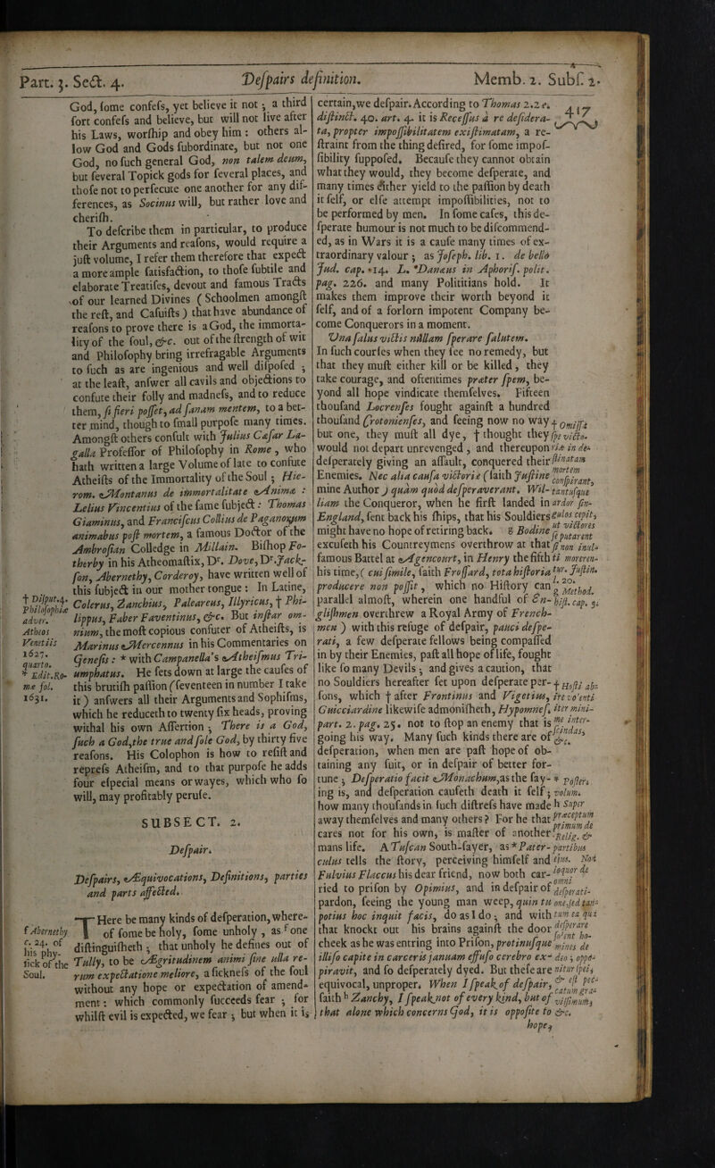 God, (ome confefs, yet believe it not *, a third fort confefs and believe, but will not live after his Laws, worfliip and obey him ; others al¬ low God and Gods fubordinate, but not one God, no fuch general God, mn talem deim-, but feveral Topick gods for feveral places, and thofe not to perfecuce one another for any dif¬ ferences, as SociriHs will, but rather love and cherilh. ' To deferibe them in particular, to produce their Arguments and reafons, would require a juft volume, I refer them therefore that exped a more ample faiisfadion, to thofe fubtile and elaborate Treatifes, devout and famous Trads vof our learned Divines ( Schoolmen amongft the reft, and Cafuifts) that have abundance of reafons to prove there is a God, the immorta¬ lity of the foul,^c. out ofiheftrengthof wit and Philofophy bring irrefragable Arguments to fuch as are ingenious and well difpofed j at the leaft, anfwer all cavils and objedions to confute their folly and madnefs, and to reduce them, ft fieri fojfet^ fantiw ‘mentew-y to a bet¬ ter mind, though to fmall purpofc many times. Amongft others confult with JhUus Cafar La- galU Profeffor of Philofophy in Rome, who hath written a large Volume of late to confute Atheifts of the Immortality of the Soul ; fiie- rom. anui de t^mortinlitAte <iy4.nimA • Leims Vtneentim of the fame fubjed .* Thomas Giaminus^ and Fr and feus Collins de Pagano)^m animahus fofl mortem^ a famous Dodor of the jimhrofian Colledge in JldlUain. Bifhop Fo- therby in his Atheomaftix,D’^. DoveyTF.Jackr fony Abernethyy Corderoyy have written well of this fubjed in our mother tongue ; In Latine, CoUrm,Z^nchim, PateaUHS, lUyricus i Phi- adver. liffuSy Faber FaventtnuSy^c. nui tnjpar om- Athios mum, the moft copious confuter of Atheifts, is Venstiis Marinas tMercennus in his Commentaries on atano. ^enefis: * with CamfaneUa’s iAtheifmus Tri- ^*Edtt.Ko- umphatus. He fets down at large the caufes of me fol, this brutifli paftion ffeventeen in number I take *^3*’ it) anfwers all their Arguments and Sophifms, which he reducethto twenty Hx heads, proving withal his own Aflertion • There is a Gody fuch a Godythe true and foie Gody by thirty five reafons. His Colophon is how to refift and reprefs Atheifm, and to that purpofe he adds four efpecial means orwayes, which who fo will, may profitably perufe. SUBSECT. 2. Defpair. VefpairSy ^quivocationSy Definitions, parties and parts ajfe^ied. THere be many kinds of defperation, where¬ of forae be noly, fome unholy, as ^ one his^ diftinguifheth • that unholy he defines out of lick of die Tallyy to be e^gritudinem animi fine ulla re- Soul. rum expeBatione meliorey a ficknefs of the foul without any hope or expedation of amend* mem; which commonly fuccceds fear • for whilft evil is expeded, we fear •, but when it is certain,we defpair.According to Thomas 2.2e. diflind:, 40. art. 4. it is Receffus d re defidera- • tUy propter impojfibilitatem exifiimatamy a re- ftraint from the thing defired, for fome impof- fibility fuppofed. Becaufe they cannot obtain what they would, they become defperate, and many times dither yield to the pallion by death itfeif, or elfe attempt impofiibilities, not to be performed by men. In fome cafes, this de¬ fperate humour is not much to bedifeommend- ed, as in Wars it is a caufe many times of ex¬ traordinary valour ; as Jofeph. lib. i. de hello Jud. cap.^i^, L. *DanAHS in Aphorif. polit. pag. 226. and many Polititians hold. It makes them improve their worth beyond it felf, and of a forlorn impotent Company be¬ come Conquerors in a moment. ZJna falus viHis nMam fperare falutem. In fuchcourfes when they fee no remedy, but that they muft either kill or be killed, they take courage, and oftentimes prater fpemy be¬ yond all hope vindicate themfelves. Fifteen thoufand Locrenfes fought againft a hundred thoufand (frotonienfeSy and feeing now no way ^ but one, they muft all dye, f thought would not depart unrevenged , and thereupon ria in de~ deiperately giving an aftaulc, conquered their^^'^'^^'** Enemies. Nee aha caufa viBoria (laith Jufiine mine Author j qudm quod defper aver ant. Wil~ tantnfqm Ham the Conqueror, when he firft landed in ardor fin- Englandyknt back his fhips, that his Souldiers^^^'’-'.^^i’^^3 might have no hope of retiring back* g I excufeth his Countreymens overthrow at thaty? I famous Battel at <»Agenconrty in Henry the fifth ti monrm- his time,( cuifimiky faith Froffardy tota hifioria J’tftin, producere non pojfit, which no Hiftory can g parallel almoft, wherein one handful Sn-hiji. cap. p glifhmen overthrew a Royal Army of French^ men ) with this refuge of defpair, palici defpe- ratiy a few defperate fellows being compafled in by their Enemies, paft all hope of life, fought like fo many Devils •, and gives a caution, that no Souldiers hereafter fet upon defperate per- fons, which ■['after Frontinus and VigetiuSy irevo'mi Guicciardine likewife admonifheth, Hypomnef iter mini¬ part. 2. pag. 25. not to ftop an enemy that going his way. Many fuch kinds there are defperation, when men are paft hope of ob¬ taining any fuit, or in defpair of better for¬ tune j Defperatio facit aJHonachumy^nhQ fay- * j^ofleh ing is, and defperation caufeth death it felf • volume how many thoufands in Inch diftrefs have made b super away themfelves and many others ? For he that cares not for his own, is mafter of another mans life, A South-fayer, 2i<i* Pater- partibm cuius tells the ftory, perceiving himfelf and Fulvius Flaccus his dear friend, now both car- ried to prifon by OpimiuSy and in defpair of pardon, feeing the young man wet^y quin tu one,jedtatf- potius hoc inquit faciSy do as I do • and with qu t that knockt out his brains againft the door cheek as he was entring into Priion, prottnujque illifo capite in carceris januam effufo cerebro ex-^ deo; oppd- piravity and fo defperately dyed. But thefeare»^^«>‘l/’^/j equivocal, unproper* When I fpeak.of defpair, faith b Zanchjy / fpeakpot of every kindy butef that alone which concerns (fod, it is oppofite to &c. hope^