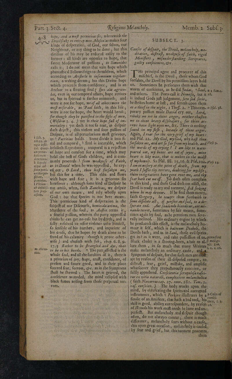 4*8 i Lib, 5. tit.21. de yegis injii- tiit. Omni¬ um ptrtiir- hat inn urn dcterrima. k Reprohi ufque ad finem psrti‘ naciterpiY- ftftunt. ’Zawhiws. 1 Vitiim ah infideli- tate profi- cifcens. m Abtm- thie. hopCy and arnofi pernicious fin, vohcrevpuh the Devil feehj to entrap men.Adiifcu'us m2kes four kinds of defperation, of God, our felves, our Neighbour, or any thing to be done ^ but this divifion of his may be reduced eaiily to the former : all kinds are oppofite to hope, that fweec Moderator of pafiions , as Simonides calls it • I do not mean that vain hope which phantaftical Fellows feign to themfelves, which according to Ariflotle is infomnium vigtlan- tiitm, a waking dream ; but this Divine hope which proceeds from confidence , and is an Anchor to a floating foul ^ fpes alit agrico¬ las, even ii) our temporal affairs, hope revives us, but in ipiritual it farther animatech • and were it not for hope, we of all others were the mofi miferahle, as Tdaul faith, in this life • were it not for hope, the heart would break; for though they be pmified in the fight of men, ( Wtfdom 3. 4. J yet is their hope full of im¬ mortality \ yet doth itnotfo rear, as defpair doth dejecfl:; this violent and four paflion of Defpair, is of all perturbations mod grievous, as ‘ Patritius holds. Some divide it into fi¬ nal and temporal; ^ final is incurable, which befaileth Reprobates • temporal is a rejeftion of hope and comfort for a time, which may befal the bed of Gods children, and it com¬ monly proceeds ' from weaknefs of Faith, as in David when he was opprefTed , he cry- ed out , 0 Lord, thou haji forfaken me, but this for a time. This ebbs and flows with hope and fear ; it is a grievous fin howfover ; although fome kind of Defpair be not amifs, when, faith Zanchius, we defpair of our own means , and rely wholly upon God ; but that fpecies is not here meant. This pernicious kind of defperation is the fubjedf of our Difcourfe, homicida anima, the Murderer of the foul, as Aufiin terms it, a fearful pjfiion, wherein the party opprefTed thinks he can get no eafe but by death, and is fully refolved to olfer violence unto himfelf, fo fenfible of his burthen, and impatient of his crofs, that he hopes by death alone to be freed of his calamity though it prove other- wife ) and chufeth with 'job , chap. 6. 8, 9. 17.5 Rather to be firangled and dye, than to be in his bonds. ^ The part affecffed is the whole foul, and all the faculties of it; there is a privation of joy, hope, truft, confidence, of prefent and future good, and in their place fuGcced fear, forrow, &c. as in the Symptoms fhall be fhewed : The heart is grieved, the confcience wounded, the mind eclipfed with black fumes turifing from thofe perpetual ter¬ rors* SUBSECT. 3, k- '.C, 1 - •5'': >•, '• ■ '5 Caufes of defpair, the Devil, melancholy, me¬ ditation, difirufi, weaknefs of faith, rigid Minifiers , mifunderfianding Scriptures, guilty confidences, c^c. THe principal agent and procurer of this mifehief, is the Devil ; thofe whom God forfakes, the Devil by his permifiion layes hold on. Sometimes he perfecutes them with that worm of confcience, as Judas, ^^Saul, n i Sam.2. and others. The Poets call \t Nemejis, but it 16, is indeed Gods jufl: judgement, fed ferio, he ftrikes home at lafl, and fetteth upon them as a thief in the night, i Thejf. 2. ° This tern- o Ffal. 38. porary paflion made David cry out, Lord, rebuke me not in thine anger;, neither chafien me in thine heavy difpleafure ; for thine ar¬ rows have light upon me, &c. There is nothing found in my fiejh , becaufe of thine anger. Again, J roar for the very grief of my heart: and Pfal. 22. Ady God, my God, why hafi thou forfaken me, and art fo far from my health, and the words of my crying ? I am like to water poured out, my bones are out of joynt, mine heart is like wax, that is molten in the midfi of my bowels. So Pfal. 88. 15:,16. & Pfal.io2. Ferfe 14. I am in mifery at the point of death, from my youth I Jujfer thy terrors, doubting for my life ; thine indignations have gone over me, and thy fear hath cut me off. Job doth often complain in this kind ; and thofe God doth not aflift, the Devil is ready to try and torment, fiill feekjng whom he may devour. If he find them merry, faith Gregory, he tempts them forthwith to fome diffolute act; if penfivc and fad, to a de- fperate end. Aut Juadendo blanditur,ant mi- nando terret, fometimes by fair means, fome- times again by foul, as he perceives men feve- rally inclined. His ordinary engine by which he producech this eflPed, is the melancholy hu¬ mour it felf, which is balneum Diaboli, the Devils bath ; and as in Saul, thofe evil fpirits get in P as it w'ere, and take pofleflion of \jiS.<.pimmlf!:ent Black choler is a fhooing-horn, a bait to dX-i- lure them , in fo much that many Writers make melancholy an ordinary caufe, and^ * fymptom of defpair, for that fuch men ^re racfft apt by reafon of their ill-difpofed temper, to diflruft , fear, grief, miftake, and amplifie whatfoever they prepofteroufly conceive, or falfly apprehend. Confeientia fcrupulofanafci- tur ex vitio naturali, complexione melancholica ( faith Navarrmcap. 27. num. 282. Tom. 2. caf. confeien. ) The body works upon the mind, by obfufeating the fpirits and corrupted inftrumenrs, which <1 Perkins illuffrates by fimile of an Artificer, that hath a bad tool, hisg°f^‘y^ skill is good, ability correfpondent, by reafon 16. ’ of ill tools his work mull: needs be lame and un- perfed. But melancholy and defpair though often, do not alwayes concur *, there is much difference ; melancholy fears without a caufe., this upon great occafion ; melancholy is caufed by fear and grief, but this torment procures them