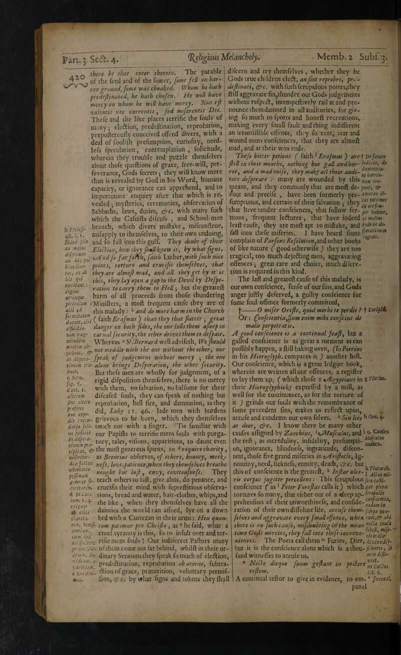 420 there he that enter therein. The parable of the feed and of the fower, fame fell on bar¬ ren gronadyfome was cheaked. Whom he hath ■predeflinatedj he hath chofen. He will have mercy on whom he will have mercy. Non efi volentis nec currentis, fed miferentis Dei. Thefe and the like places terrifie the fouls of many; cledion, predeflination, reprobation, prepoftercufly conceived offend divers, with a deal of foolifh prcfumption, curiofity, need- lefs fpeculation, contemplation, folicitude, wherein they trouble and puzzle themfelves about thofe qucftions of grace, free-will, per- feverance, Gods fecrets • they will know more difcern and try themfelves , whether they be Gods true children eled:, an fint reprobriy pra - defiinatiy ^c. with fuchfcrupulous points,they ftill aggravate fin,ihunder out Gods judgements without refped, intempeftively rail at and pro¬ nounce them damned in all auditories, forgiv¬ ing fo much to fports and honeft recreations, making every fmall fault and thing indifferent an irremiliible offence, they fo rent, tear and wound mens confciences, that they are almoU mad, and at their wits ends. Thefe hitter potions ( Brajmtts ) are f Defuturo ftill in their mouthsy nothing hut gall andhor- de ror., and a mad noijcy they make all their andi- dmnatio- ihan is revealed by God in his Word, humane j tors defperate : many are wounded by thisX;« ers- ,b F.ccUfi- a[L /. 1. ■ iiMdjcio an mains difcrlmen , ah his tjni capacity, or ignorance can apprehend, and to importunate enquiry after that which is r^v- vealed ^ myfteries, ceremonies, obfervation of Sabbaths, laws, duties, &c. with many fuch which the Cafuifls difeufs , and School-men broach, which divers miftakc, mifconflrue, mifapply to themfelves, to their own undoing, and fo fall into this gulf. They doubt of their Elelliony how they ftmllknow ity by what ftgns, aAnd fo farfoAh, faith Luther,fuch nice bUndisin- points, torture and crucifie themfelveSy that tuYy an ab they are almoft mad, and all they get by it is j tion is required in this kind. his qui ‘ ‘ . ^ I htl. i.n-j--, territant: ingms ut^inqne piriciilnm alii ‘]d means, and they commonly that are moft de- punt, & vout and precife , have been formerly pre- //- fumptuous, and certain of their falvation ^ they that have tender confciences, that follow fer-^p(r\Jbmty mons, frequent leftures, that have indeed at multos Icaftcaufe, they are moft apt tomiftake, f de- fall into thefe miferics. I have heard complain of ^e/o/«fw»,and other books of like nature ( good otherwife ) they are too tragical, too much dejeding men, aggravating offences-, great care and choice, muchdifere- thisy they lay open a gap to the Devil by Defpe ration to carry them to Hell j but the greateft harm of all proceeds from thofe thundering •Minifters, a moft frequent caufe they are of this malady .* ^ and do more harm in the Church C,*''’’ ) ihan ihey that fiaiter; mat afddio- danger on both ftdes, the one lulls them ajleep in j The laft and greateft caufe of this malady, is our own confcience, fenfe of our fins, and Gods anger juftly deferved, a guilty confcience for feme foul offence formerly committed, j-0 mifer Orefte, quid morbi te perdit i I Bffipti, mm Or: (fonfeientiafSam enim mihi confeius de malis perpetratis, mag- carnal fecurity, the other drives them to defpair» ' good confcience is a continual feaft, but nitiidine Whereas well advifeth, We fhould \ galled confcience is as great a torment as can tnintem ab^ ^,cddle with the one without the other, nor poftjbly happen, a ftill baking oven, ((oPterius fpeak of judgement without mercy • the one in his Hieroglyph, compares it ) another hcH. alone brings Defperation, the other fecurity. Our confcience, which is a great ledgier book, joroent in dijpera- tionem tra hunt. c U-enu [up. 6. Cant, I. alterum But thefe men are wholly for judgement, of a rigid difpofirion themfelves, there is no mercy with them, no falvation, nobalfome for their difeafed fouls, they can fpeak of nothing but fim altm reprobation, hell fire, and damnation, as they mf^npe- lade men with burdens Mt :'rs:or-gtkvous to be born, which they themfelves datio joli- touch not with a finger. 'Tis familiar with If judicii Qur Papifts to terrifie mens fouls with purga- indefpefu- vifiQps apparitions, to daunt even cipitat, & generous ipirits, to ° require chanty , mi(ericor~ as Brentius obferves, of others, bounty, meeks- di.-efalUx nefs, love,patience,when they themfelves breathe luft, envy, covetoufnefs. They gmrat ft- ^^^ch Others to fall, give alms, do penance, and curitdtm. crucifie their mind with fupcrftitious obferva- tions, bread and water, hair-clothes, whips,and the like , when they themfelves have all the dainties the world can afford, lyc on a down bed with a Curtezan in their arms; Heu quan¬ tum patimur pro Chrifto , as ® he faid, what a cruel tyranny is this, fo to infulc over and ter¬ rifie mens fouls! Our indifereet Pallors many of them come not far behind, whilft in their or¬ dinary Sermons they fpeak fo much of eledion, predeflination, reprobation abaterno, fubtra- tuodtu- CTion of grace, pr;«cerition, voluntary permif- tids. fion, G' c. by vf hat figns and tokens they fhall d in 'Luc. horn. 10:5. exigunt ab aliis charita- urn, benifi- centiam, cum ipfl ml fptetent jr vUrlihi- dincm, in- wherein are written all our offences, a regifter to lay them up, ( which thofe g ^./Egyptians in g Flersas. their Hieroglyphickj expreffed by a mill, as well for the continuance, as for the torture of it ) grinds our fouls with the remembrance of fome precedent fins, makes us refled upon, accufe and condemn our own felves. ^ Sin lies ^ 4- at door, &c. I know there be many other ^ caufes alligned by Zanc hi us, and*^9*^^es the reft • as incredulity, infidelity, prefumpti- on, ignorance, blindnefs, ingratitude, difeon- tent, thofe five grand miferies in ttyiriftotle. Ig¬ nominy, need, ficknefs, enmity, death, &c. but this of confcience is the greateft, ^ Inftarulce- 1 ns corpus jugiter perceliens : I nis Icrupulous furg cafil- confcience ( 21s ^ Peter For eft us C3.\kk) which plena tortures fo many, that either out of a -deep prehenfion of their unworthinefs, and confide- ration of their own diffolute life, accufe them-fciypo que- felves and aggravate every fmall offence, when rmt,& ubi there is no fuch caufe, mifdouhtihg iri the mean time Goffs mercies, they fall into thefe inconve-'^^^fJ^^J ” niences. The Poets call them Furies, Dire, divinedif but it is the confcience alone which is aihou-fRentes, ft fand witneffes to accui’e us. dejli- * Nocte dieque fuum geftant in peUore tefiem. ... ' ■ A continual teftor to give in evidence, to em- fuvmi, panel