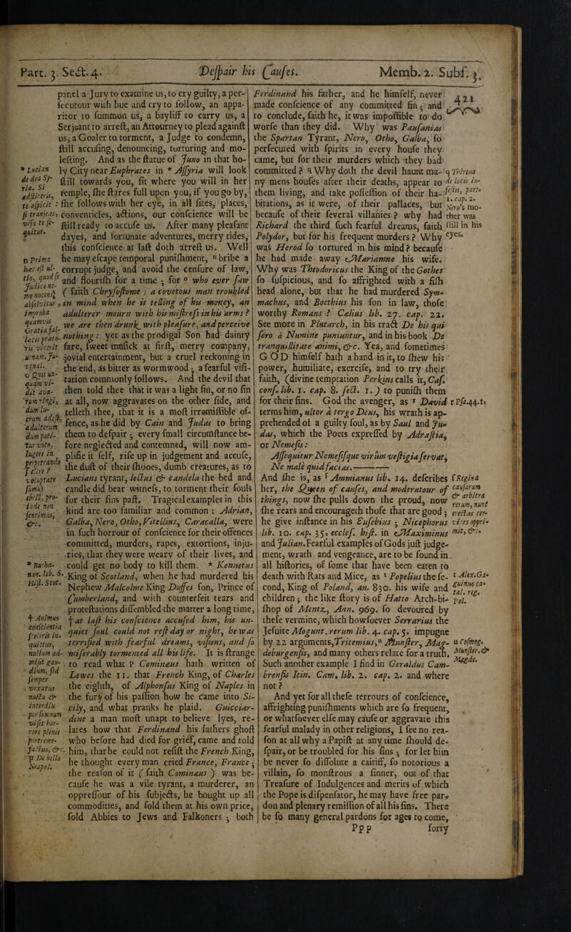^ Lucian de da Sy¬ ria, Si panel a Jury to examine us, to cry guilty, a per- iccutour with hue and cry to follow, an appa¬ ritor to fummon us, a baylifF to carry us, a Serjeant to arreft, an Attourney to plead againft us, a Goaler to torment, a Judge to condemn, ftill accufing, denouncing, torturing and mo- lefting. And as the ftatue of Ju»o in that ho¬ ly City near in * Ajfyria will look ftill towards you, fit where you will in her Idiunris^ temple, file ftgres full upon you, if you go by, te ajpicit': {he follows with her eye, in all fites, places, p tranje.rs, conventicles, adions, our confcience will be vifutefi- ftiiiieady toaccufc US* After many plcafant quctur, (jayes, and fortunate adventures, merry tides, this confcience at laft doth arreft us. Well n Trima. he may efcape temporal puniftiment, « bribe a h<ec e]i ul- corrupt judge, and avoid the ccnfure of law, ^ and flourifti for a time • for o vfiho ever faw mnocm\ ( Cbryfofiome ) a covetous mm troubled abfohitur, in mind when he is telling of his mm^ey^ an tmi/roba adulterer mourn with hismiflrefsinhis'arms? quamyis then drunk^with pleafure^ andperceive Taelsprxto- toothing: yet as the prodigal Son had dainty ris z'icei'it fare, fweet mnfick at firft, merry company, urnatn.Ju- jovial entertainment, but a cruel reckoning in the end, as bitter as wormwood • a fearful vifi- tation commonly follows. And the devil that then told thee thkt it was a light fiii, or no fin at all, now aggravates on the other fide, and telleth thee, that it is a moft irremiffible of- TlUlmm he did by Cain and Judas to bring dumpoti- them to defpair • every fmall circumftance bc- tkrvots, fore negleded and contemned, will now am- him in piifjg jjfe judgement and accufe ptipitranao j..n. - u ___ — 4^* rend. c Qua un- q'um vi- dii ava- 'rurn fingii dmlii- f e!m ? xoluptatt fumas tbril-, pro- ind-e non fentimnsy &c. * Busha- the duft of their ftiooes, dumb creatures, as to Lucians tyrant, letlus & candela the bed and candle did bear witnefs, to torment their fouls for their fins paft. Tragical examples in this kind are too familiar and common : Adriafiy Calbuy NerOy Othoj Vitellius^ Caracalla^ were in fuch horrour of confcience for their offences committed, murders, rapes, extortions, inju¬ ries, that they were weary of their lives, and could get no body to kill them. * Kennetus nan.hb.6. K.iug Scotlandy when he had murdered his Hip.Scot. j^^iggij^gYlmgLuffes fon, Prince of (Jumherland^ and with counterfeit tears and proteftations diffcmbled the matter a long time, f Animus confcience accufed himy his un- pe erilln could not ref day or night, he was quistusy terrified with fearful dreamsy viJtonSy and fo ■ nullm ad- wiferably tormented all his life. It is ftrange mfit gau- fo read what P Cominaus hath written of Lewes the ii. that French King, of Charles the eighth, of Alphonfus King of Naples in the fury of his paffion how he came into Si¬ cily ^ and what pranks he plaid. Gukeiar- dine a man moft unapt to believe lyes, re¬ lates how that Ferdinand his fathers ghoft who before had died for grief, came and told jaihsy &c. that he could not refill the French King, ^lalol ° thought every man cried Franccy France • the reafon of it ( faith Cominaus ) was be- caufe he was a vile tyrant, a murderer, an oppreffour of his fubjeds, he bought up all commodities, and fold them at .his own price, fold Abbies to Jews and Falkoners j both Ferdinand his father, and he himfelf, never made confcience of any committed fin; and to conclude, faith he, it was impoflible to do worfe than they did. Why was Paufanias the SpaYtan Tyrant, Nero^ Otho^ Galba, fo perfecuted with fpirits in every houfe they came, but for their murders which they had committed? q Why doth the devil h&um mz- qThmus ny mens houfes after their deaths, appear to in- them living, and take pofleftion of their ha- bitations, as it were, of their pallaces, but ^^,^^111*0- becaufe of their feveral villahies ? why had ther was Richard the third fuch fearful dreams, faith ffd in his Polydory but for his frequent murders ? Why was Herod fo tortured in his mind ? becaufe he had made away eJMariamne his wife. Why was Theodoricus the King of ihQ Got hex fo fufpicious, and fo affrighted with a filh head alone, but that he had murdered Syma machuSy and Boethius his fon in law, thofe worthy Romans f C&lius lib, 27. cap, 22* See more in Plutarchy in his traft De his ^ui fero d Numine puniuntUTy and in his book De tranquillitate animiy ^c. Yea, and fometimes GOD himfelf hath a hand in it, to Ihew his ' power, humiliate, exercife, and to try their faith, (divine temptation Perkins calls it, Caf confi lib, I. cap, 8. feU, I. J to punifli them for their fins. God the avenger, as ^ David rPp.44.t terras him, ultor a tergo Deusy his wrath is ap¬ prehended ot a guilty foul, as by Saul and Ju*^ das, which the Poets expreffed by Adrafiia^ or Nemefis: AJfequitur Nemefifque virum vefligia fervaty Ne male quidfacias. diwiifed femper . rixatus nntdii &• in ter din per lomnnm rips hor- rnn plenis pmreme- And Ihe is, as ^ Ammianus lib, 14. deferibes iRtgimt her, the Quteen of caufes, and moderatour of things, now fhe pulls down the proud, now Tm Tti fhe rears and cncourageth thofe that are good; eretlas cer* he give inftance in his Sufebius ; Nicephorus rises oppri- lib. 10. cap, p,’y,ecclef, hifi. in ^JMaximinus and Fearful examples of Gods juft judge¬ ment, wrath and vengeance, arc to be found in. all hiftories, of fomc that have been eaten to death with Rats and Mice, as ^ Popelius the fe- ^ Ajtx.Ga* cond, King of Poland, an. 830. his wife and children; the like ftory is of Hatto Arch-bi-^ pfi, ^ Ihop of MenttL, Ann, 969, fo devoured by ihefe vermine, which howfoever Serrarius the Jefuite Mogunt. rerum lib. 4. cap, 5. impugne by 22 -xr^rsstnVifiFritemius,'^ Munfiery Mag- at'ofmog, deburgenfis, and many others relate for a truth. iAhnper.& Such another example I find in Geraldus Cam- brenfis Itin, Cam, lib, 2. cap, 2. and where not ? And yet for all thefe terrours of confcience, affrighting punifhments which arc fo frequent, or whatfoever elfe may caufe or aggravate this fearful malady in other religions, 1 fee no rea¬ fon at all why a Papift at any time fhould de¬ fpair, or be troubled for his fins ^ for let him be never fo diffolute a caitiff, fo notorious a villain, fo monftrous a (inner, out of that * Treafure of Indulgences and merits of which the Pope is difpenfator, he may have free par^^ don and plenary remifiion of all his fins. There be fo many general pardons for ages to come, ' Pp p forty