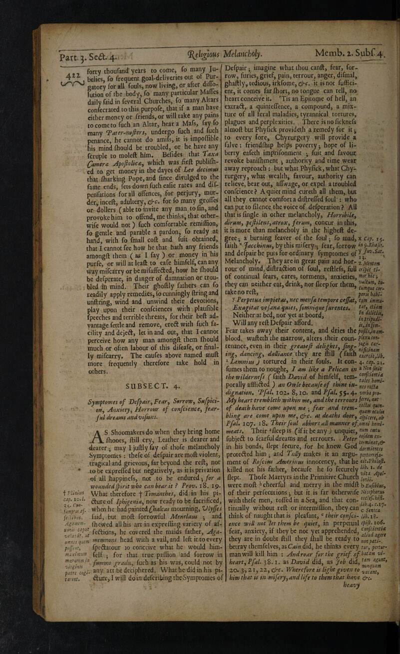 forty thoufand' years to come, fo many Ju- 4^ belies, fo frequent goal-deliveries out oi gatory for all fouls, now living, or after diljo- lutionofthe body, fo many particular Maffes daily faid in feveral Churches, fo many Altars confecrated to this purpofc, that if a man have cither money or friends, or will take any pains to come to fuch an Altar, hear a Mafs, fay fo many T^ater-^mfiers^ undergo fuch^ and fuch penance, he cannot do amifs, it is impoffible his mind fliould be troubled, or he. have any fcruple to moleft him* Belides that T‘axa CamtrA JpofioUc£y which was iirft publifh- ed to get money in the dayes of Leo decimia that iharking Pope, and fince divulged to the fame ends, fets down fuch ealie rates and diC- penfations for all offences, for perjury, mur¬ der, incell, adultery, &c. for fo many grolTes or dollers (able to invite any man to fin, and provoke him to offend, me thinks, that other- wife would not) fuch comfortable remiflion, fo gentle and parable a pardon, fo ready at hand, with fo fraall coll and fuit obtained, that I cannot fee how he that hath any friends araongft them ( as I fay ) or money in his purfe, or will at leaft to eafe himfelf, can any way mifearry or bemifaffeded, how he fhould be defperate, in danger of damnation or trou¬ bled in mind. Their ghoftly fathers can fo readily apply remedies, fo cunningly firing and unftring, wind and unwind their devotions, play upon their confciences with plaufible fpeeches and terrible threats, for their beft ad¬ vantage fettle and remove, ered: with fuch fa¬ cility and dejed, let in and out, that I cannot perceive how any man amongft them ITiould much or often labour of this difeafe, or final¬ ly mifearry* The caufes above named mufl more frequently therefore take hold in others. SUBSECT. 4. Symptomes of Defpair^ Fear^ Sorrow, Safpict- * ^ ‘ on, Anxiety, Horrowr of confcience, fear¬ ful dreams and vifons. AS Shoemakers do when they bring home fhooes, ftill cry, Leather is dearer and dearer ^ may I juftly fay of thofe melancholy Symptoraes: thefe of dcfpair are mofl violent, tragical and grievous, far beyond the reft, not * to be expreffed but negatively, as it is privation of all happinefs, not to be endured • for a wounded jpirit who can bear it ^ Prov. i8. 19* What therefore f Timanthes, did in his pi- dure of Iphigenia, now ready to be facrificed, when he had painted Qoalcas mourning, Vlyjfes faid, but moft forrowful Menelaus • and fhewed all his art in exprefling variety of af- fedions, he covered the maids father, Aga~ memnons head with a vail, and left it to every fpedatour jo conceive what he would him¬ felf ; for that true paflion and forrow in fummo gradn, fuch as his was, could not by any. art be deciphered. What he did in his pi- dure,I will doindeferibingthevSymptomes of f Plitiltii cap. 10.1. Ci»i- feclihHS-, Agamtm- vo'ik caput vetaiit., ut omriis quern po(fent, niaxmum mierorem in 'virglnis pat re cogi- tannt. Defpair; imagine what thou canft, fear, for¬ row, furies, grief, pain, terrour, anger, difmal, ghaftly, tedious, irkfome, crc. it is not fuffici- ent, it comes farfhort, no tongue can tell, no heart conceive it. 'Tis an Epitoipe of hell, an extrad,. a cj^uinteflence, a compound, a mix¬ ture of all feral maladies, tyrannical tortures, plagues and perplexities. There is no ficknefs almoft but Phyfick provideth a remedy for it j to every fore, Chyrurgery will provide a falve: friendlhip helps poverty • hope of li¬ berty eafeth imprifonment •, fuit and favour revoke banifhment authority and time wear away reproach ; but what Phyfick, what Chy¬ rurgery, what wealth, favour, authority can relieve, bear out, aflWage, or expel a troubled confcience? A quiet mind cureth all them, but all they cannot comfort a diftreffed foul : who can putto filence the voiceof defperation? All that is Angle in other melancholy, Horrihile, dirum, pefiilens,atrox, ferum, concur in this, it is more than melancholy in the higheft de¬ gree- a burning feaver of the foul j fo mad, x cap. 15, faith Jacchinus, by this mifery*- fear, forrow and defpair he puts for ordinary fymptomes of ^ Melancholy. They are in great pain and hor- rour of mind, diftra^on of foul, relllefs, full eriph ti- of continual fears, cares, torments, anxieties, they can neither eat, drink, nor deep for them, take no reft, . poruhabi* y Perpetua impietas, nec men fa tempore cejfat, turn immu- Exagitat vejana ^uies, fomniepue furentes, Neither at bed, nor' yet at boord, Will any reft Defpair^ord. ^ Fear takes away their content, and dries the pojiis,inam* blood, wafteth the marrow, alters their coun- pjtxycon* tenance.even in their freatefi delights. tng, dancing, daUtance they are itilJ (laitn gxercit lib. 2 Lemnius J tortured in their fouls. It con- 4. cap. 21. fumes them to nought, I am like a Pelican in ^i^on fmit the wildernefs ( faith David of himfelf, tem- porally afflided ) an Owle becaufe of thine in- reiT dignation, T^faL I02. 8,10. Z.vA PfuUverba pro* My heart trembleth within me, and the terrours jtrre, ant of death have come upon me • fear and trem- bltng are come upon me, c-rc. at deaths door, afpicere, ab Pfal, 107. 18. Their foul abhors all manner of omni homi* meats. Their *fieep is Cif it be any ) unquiet, testu, fubjeft to fearful dreams and terrours. Peter in his bonds, fiepr fecure, for he knew God formimes proteded him; and Tally makes it an argu- pertmefa- ment of Rofeius Amerinus innocency, that he cit.vhilofl. killed not his father, becaufe he fo fecurely flepr. Thofe Martyrs in the Primitive Churen Yonti.  were moft ^cheerful and merry in the mM bEkfehitu^ of their perfecutions but it is far otherwife Nicipkorus with thefe men, tofledin a Sea, and that con- tinually without reft or intermiflion, they can ^ think of naught that is pleafant, their cpnfci- ub. 18. ence will not let them be quiet, in perpetual fear, anxiety, if they be not yet apprehended, tonfemtix they are in doubt ftill they fhall be ready to °nonpat^^^ betray themfelves,asC4i«did, he thinks every tmfpmur- man will kill him ; And roar for the grief avi- heart,Pfal. 38.1, as David did, as Job did, 20. 3,21, 22, Wherefore is light given to .^ac^nt, him that is in mifery,andlife to them that have &c.