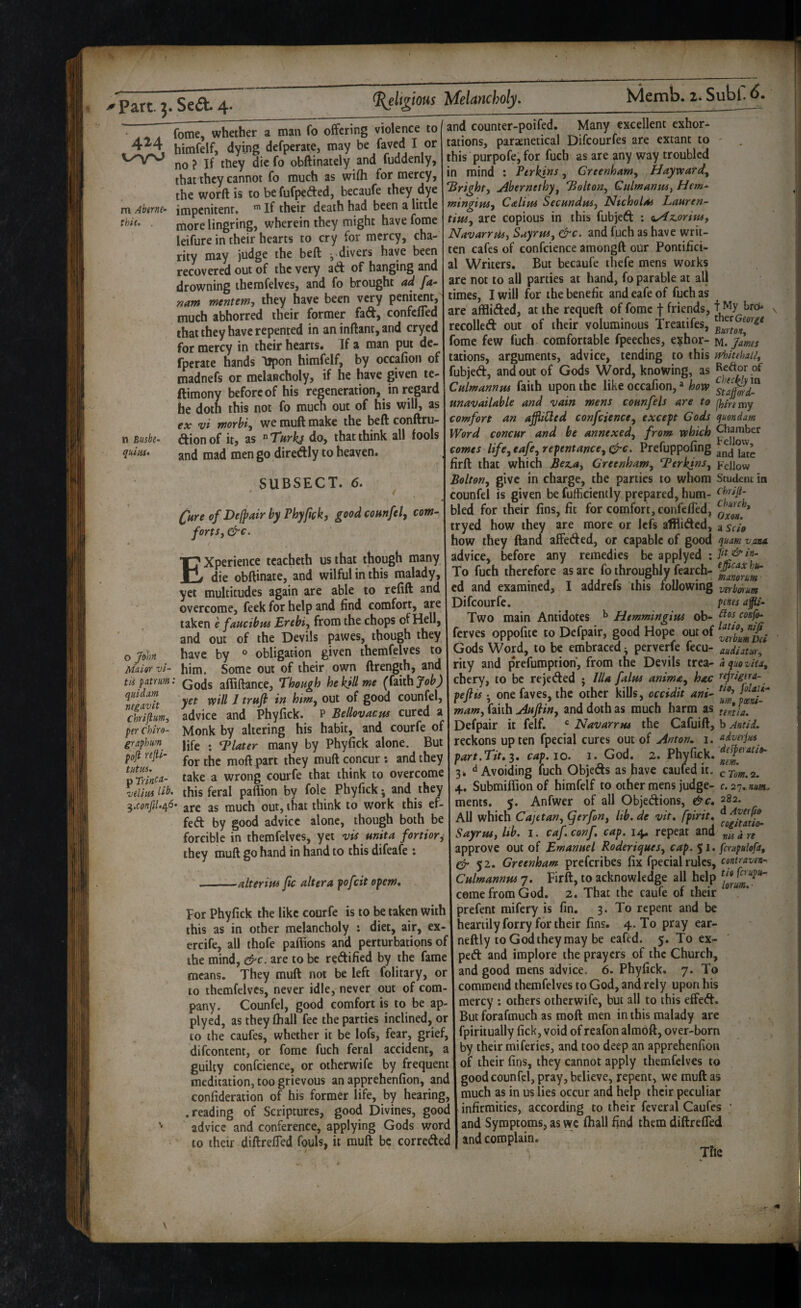 4M m Ahtrm- thit, . n Busbt~ quiiis* fome, whether a man fo offering violence to himfelf, dying defperate, may be faved I or no? If they diefo obftinately and fuddenly, that they cannot fo much as wifli for mercy, the word is to be fufpefted, becaufe they dye impenitent. If their death had been a little more lingring, wherein they might have fome leifure in their hearts to cry for mercy, cha¬ rity may judge the beft -divers have been recovered out of the very ad of hanging and drowning themfelves, and fo brought ad fa- nam mentem, they have been very penjt^t, much abhorred their former fad, confefled that they have repented in an inftant, and cryed for mercy in their hearts. If a man put de- fperate hands Iipon himfelf, by occafion of madnefs or melancholy, if he have given te- ftimony before of his regeneration, in regard he doth this not fo much out of his will, as cx v 't Tfiotbi^ we muft make the beft conftru- dionof it, as ^Tnrkj do, that think all fools and mad men go diredly to heaven. SUBSECT. 6. (^Hre of Dejpair by Phyfek, good coHnfel, com¬ fort Sy &€. o Muivf vi- tk patrurn: quidam negavit Chriflumy per Chiro- graphum poft rejU- tutws, p ’vtliiis ^,conf}U^6> Experience tcacheth us that though many die obftinate, and wilful in this malady, yet multitudes again are able to refift and overcome, feek for help and find comfort, are taken e faucibm Erebiy from the chops of Hell, and out of the Devils pawes, though they have by ° obligation given themfelves to him. Some out of their own ftrength, and Gods affiftance. Though hekjUme (faith yet will / trttfi in himy out of good counfel, advice and Phyfick. P Bellovacm cured a Monk by altering his habit, and courfe of life ; Plater many by Phyfick alone. But for the moftpart they muft concur ; and they take a wrong courfe that think to overcome this feral paflion by foie Phyfick-, and they are as much out, that think to work this ef- fed by good advice alone, though both be forcible in themfelves, yet vis unit a fortiory they muft go hand in hand to this difeafe : and counter-poifed. Many excellent exhor¬ tations, paraenetical Difeourfes are extant to - this purpofe, for fuch as are any way troubled in mind : Perkins, GreenhaWy Haywardy 'Brighty Ahernethyy Boltony QulmanuSy Hem- mingiaSy Calim Secundasy Nicholas Lauren- tipuy are copious in this fubjed : <^Az.oriusy NavarrpUy SuyruSy &c. and fuch as have writ¬ ten cafes of confcience amongft our Pontifici- al Writers. But becaufe thefe mens works are not to all parties at hand, fo parable at all times, I will for the benefit and eafe of fuch as are afflided, at the requeft of fome f friends, ^ bro* ^ recoiled out of their voluminous Treatifes, fome few fuch comfortable fpeeches, e^hor- ia. James tations, arguments, advice, tending to this svhitehaUy fubjed, and out of Gods Word, knowing, as Culmannus faith upon the like occafion,» how unavailable and vain mens counfels are to fhire my comfort an affiUed confciencey except Cods quondam Word concur and be annexedy from which ^bamber comes lifeyeafeyrepentanceyCj‘C. andhK firft that which Bejiay CreenhaWy BerkinSy Fellow Boltony give in charge, the parties to whom Student in counfel is given be fufficiently prepared, hum- bled for their fins, fit for comfort, confeffed, tryed how they are more or lefs afflided, ^scio how they ftand affeded, or capable of good quamvana. advice, before any remedies be applyed : fk^in- To fuch therefore as arc fo throughly fearefa- cd and examined, I addrefs this following vtrbenum Difeourfe. pms ap- Two main Antidotes ^ Htmmingius ob- ferves oppofite to Defpair, good Hope out of Gods Word, to be embraced • perverfe fecu- audutm-^ rity and prefumprion, from the Devils trea- dquovitay chery, to be rejeded ; Ilia falm animay hac rejrigerd-^ peftis • one faves, the other kills, occidit ani- mamy faith Aufiiny and doth as much harm as tentia. - 7 -—— j- / Defpair it felf. ® Navarrus the Cafuift, b Antid. reckons up ten fpecial cures out of Anton, i. adverjus^ part.Tit, $. cap. io._ i. God. 2. Pbyfick. jfed it. 3» ‘^Avoiding fuch Objeds as have cauledit. cTm.a. 4. Submiflion of himfelf to other mens judge- c. 27, «*«, ments. 5. Anfwer of all Objedions, &c, 282. All which Cajetany (ferfon, Itb. de vit, fpirit, ' • , cogitatio- Sayrusy Ub. i. caf.conf, cap. 14. repeat and nis a re 'alterius jic altera pofeit opem. for Phyfick the like courfe is to be taken with this as in other melancholy : diet, air, ex- ercife, all thofe paffions and perturbations of the mind, &c. are to be redified by the fame means. They muft not be left folitary, or to themfelves, never idle, never out of com¬ pany. Counfel, good comfort is to be ap¬ plyed, as they (hall fee the parties inclined, or to the caufes, whether it be lofs, fear, grief, difconient, or fome fuch feral accident, a guilty confcience, or otherwife by frequent meditation, too grievous an apprehenfion, and confideration of his former life, by hearing, .reading of Scriptures, good Divines, good advice and conference, applying Gods word to their diftreffed fouls, it muft be correded ■ i  ~ J ■ - 9 J ^ f » • »»*'•' * V- approve out of Emanuel KoderiepueSy cap. 51. fcrupulopit 52. Greenham preferibes fix fpecial rules, Culmannus 7. Firft, to acknowledge all help come from God. 2. That the caufe of their prefent mifery is fin. 3. To repent and be heartilyforry for their fins. 4.Toprayear- neftly toGodtheyraay be eafed. 5. To ex.- ped and implore the prayers of the Church, and good mens advice. 6. Phyfick. 7. To commend themfelves to God, and rely upon his mercy : others otherwife, but all to this effed. But forafmuch as moft men in this malady are fpiriiually fick, void of reafon almoft, over-born by their miferies, and too deep an apprehenfion of their fins, they cannot apply themfelves to good counfel, pray, believe, repent, we muft as much as in us lies occur and help their peculiar infirmities, according to their feveral Caufes ; and Symptoms, as we fhall find them diftreKTed and complain. The