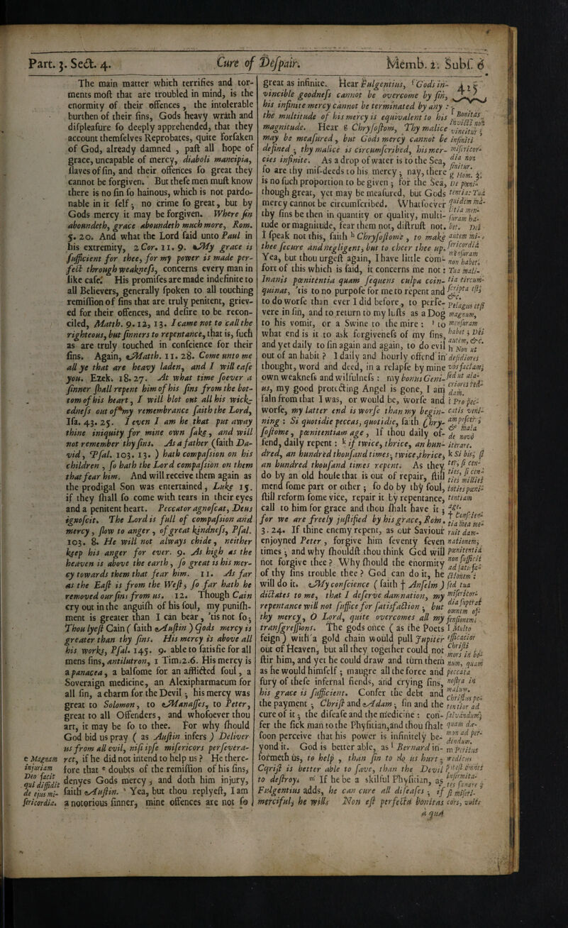 The main matter which terrifies and tor¬ ments moft that are troubled in mind, is the enormity of their offences, the intolerable burthen of their fins, Gods heavy wrath and difpleafure fo deeply apprehended, that they account themfelves Reprobates, quite Forfaken of God, already damned , paft all hope of grace, uncapable of mercy, diaboU mancipia. Haves of fin, and their offences fo great they cannot be forgiven*' But thefe men mull know there is no fin fo hainous, which is not pardo¬ nable in it felf • no crime fo great, but by Gods mercy it may be forgiven. Where fin aboandethf grace aboundeth mttch more, Rom. 5. 20i And what the Lord faid unto Paul in his extremity, 2 Cor, 11. 9* grace is fufficient for thee, for mf power is made per^ fe^ through weaknefs, concerns every man in like cafe^ His promifes are made indefinite to all Believers, generally fpoken to all touching remillionof fins that are truly penitent, griev¬ ed for their offences, and defire to be recon¬ ciled, Matth. 9.12, 13. / came not to call the righteous, but finners to repentance, that is, fuch as are truly touched in confcicnce for their fins* t^atth. \i.z%. Come mto me aU ye that are heavy laden, and 1 will eafe you. Ezek* 18*27. -At what time foever a finner jhall repent him of his fins from the bot¬ tom of his heart, / will blot out all his wickj ednefs out ofSny remembrance faith the Lord, Ifa. 43. 25. / even I am he that put away thine iniquity for mine oWn fake, and will not remember thy fins. As a father (faith Da¬ vid, *Pfal. 103. 13. ) hath compafsion on his children , fo hath the Lord compafsion on them that fear him. And will receive them again as the prodigal Son was entertained, Luke 15. if they lhall fo come with tears in their eyes and a penitent heart. Peccatoragnofeat, Deus igmfcit. The Lord is full of compafsion and mercy, flow to anger, of great kfndnefs, Pfal, 103. 8* He will not always chide, neither kfep his anger for ever. 9. As high as the heaven is above the earth, fo great is his mer¬ cy towards them that fear him. 11. As far AS the Eafi is from the Wefii fo far hath he removed our fins from us, 12* Though cry out in the anguifh of his foul, my punilh- ment is greater than I can bear, 'tis not fo • Thou lye ft Cain ( faith nAufiin ) (fods mercy is greater than thy fins. His mercy is above all his works, Pfal, 145. 9. able to fatisfie for all mens (ms, antilutron, i Timi2.6. His mercy is 2ipanacea, a balfome for an afflided foul, a Soveraign medicine, an Alexipharmacum for all fin, a charm for the Devil •, his mercy was great to Solomon, to tAfanaffes, to Peter, great to all Offenders, and whofoever thou art, it may be fo to thee. For why Ihould God bid us pray ( as Auftin infers ) Deliver ■us from all evil, nifiipfe mifericors perfevera- e Uignm ret, if he did not intend to help us ? He there- injurim fore that ® doubts of the remifiion of his fins, aSdimt Gods mercy, and doth him injury, de elm mi- faith tsAuftin. ' Yea, but thou rcplyeft, lam fericordia, a notorious finner, mine offences are not fo great as infinite. )ric3ir pulgentius, ^ Cods in- ijr vincible goodnefs cannot be overcome by fin, his infinite mercy cannot he terminated by any : the multitude of his mercy is equivalent to his magnitude. Hear g Chryfoflom, Thy malice may be meafured, but Gods mercy cannot he infriiti definedthy malice is circumferjbed, hismer- cies infinite. As a drop of water is to the Sea, fo arc thy mif-deeds to his mercy-, nay, there v is no fuch proportion to be given j for the Sea, lie ptenl- though great, yet may be meafured, but Gods tentiatTui mercy cannot be circumferibed. VVhatfoeVef thy fins be then in quantity or quality, multi- tude or magnitude, fear them not, diftruft not. bet. net 1 fpeak not this, faith ^ Chryfoftom'e , to make mi-, thee fee ure and negligent ^ but to cheer thee Yea, but thou urgeft again, I have little com- 'nonSf. fort of this which is faid, it concerns me not j Tua maU- Inanis poenitentia quam fequens culpa quinat, 'tis to no purpofe for me to repent and todoworfe than ever I did before., to perfe-p vere in fin, and to.return to my luffs as a Dog magnum, to his vomit, or a Swine to the mire : * to tnenfuram ^ what end is it to a^k forgivenefs of my fins, and yet daily to fin again and again, to do evil u/' out of an habit ? 1 daily and hourly cGcnd in'dejidlores thought, word and deed, in a relapfe by mine vdsfadam^ own weaknefs and wilfulnefs; my bonus Geni-^^^f*\ us, my good froteding Angel is gone, I atii  fain from that I was, or would be, worfe and i p/o pec- worfe, my latter end is worfe than my begin- eatis veni- ning : Si quotidie peccas, quotidie, faith (fhry- fofiome, poenitentiam age , if thou daily of- fend, daily repent: ^ if twice, thrice, anhun- iterare. dred, an hundred thoufand timestwice,thrice^ kS/ bis; (I an hundred thoujand times repenti As they, ^tfficen-^ do by an old houle that is out of repair, ftiil mend fome part or other j fo do by thy foul, fotiespocm- Hill reform fome vice, repair it by repentance, tentiam call to him for grace and thou /halt have it j for we are freely juflified by htsgrace. Rein. 3.24. If thine enemy repent, as out Saviour ruitdam- enjoyned Peter, forgive him feventy feven naiionemi times ^ and why fliouldft thou think Gcd wiD P<^^ite^fd. not forgive thee? Why fiiould the enormity of thy fins trouble thee ? God can do it, he aikemt will do it* liAPy confcience ( faith f Anfclm ) fed tua diclaies to me, that I deferve damnation, my enifericoi- repentance wiU not fuffeefor fatisfaElion ^ but thy mercy, O Lord, quite overcomes all my fenfmml tranfgreffions. The gods once ( as the Poets I Multo feign j with'a gold chain would pull Jupiter out of Heaven, but all they together could not y. ftir him, and yet he could draw and turn them nm, %ud as he would himfeif; maugre all the force and peccata fury of thefe infernal fiends, and crying fins, his grace is fufficient. Confer the debt and the payment -, Chriflt and eAdam • fin and the tentiorld cure of it - the difeafe and the medicine : con- falvandum) fer the fick man to the Phy{itian,and thou/halt d.t- foon perceive that his power is infinitely be- yond it. God is better able, as ^ Bernard in- n'. Pirihs lotmeth us, to help , than fin to do us hurt - rredicts Cqrijl is better able to five, than the Devil Pf'fi to defiroyi m if he be a skilful Fbyfician, as ttUgenttus adds, he can cure all difeajes • if j; piffifi. merciful, he wills Non efi perfeUd bonitas cars, vnlu a qu4