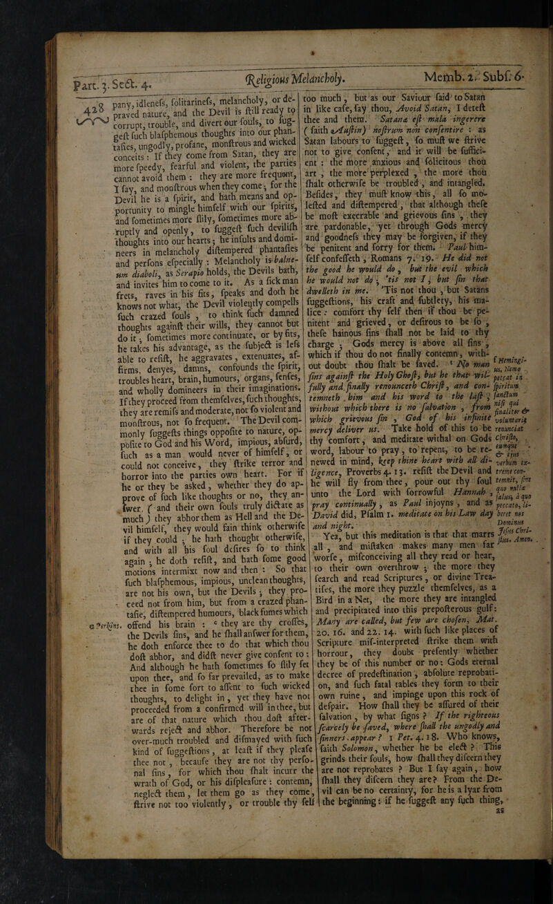 .« pany, idlenefsTToHtarinefs, melancholy, orde- praved nature, and the Devil is ftiH ready to corrupt, trouble, and divert our fouls, to lug¬ ged fuch blafphemous thoughts into our phan- ta(ies, ungodly, profane, monftrous and wicked conceits; If they come from Satan, they are morefpeedy, fearful and violent, the parties cannot avoid them ; they are more frequent, 1 fay, and monftrous when they come •, for the Devil he is a fpirit, and hath means and op¬ portunity to mingle himfclf with our fpirits, and fometimes more fiily, fomctimcs more a^ ruptly and openly, to fuggeft fuch thoughts into our hearts ; he infults and domi¬ neers in melancholy diftempered phantafics and perfons efpecially : Melancholy h balne¬ um diaboliy as Seraf io holds, the Devils bath, and invites him to come to it* As a lick man frets, raves in his fits, fpeaks and doth he knows not what, the Devil violently compells fuch crazed fouls , to think fuch damned thoughts againft their wills, they cannot but do it; fometimes more continuate, or by ms, he takes his advantage, as the fubjed is lefs able to refill, he aggravates, exteniwtes, af¬ firms, denyes, damns, confounds the fpirit, troubles heart, brain, humours, organs, fenfes, and wholly domineers in their imaginations. If they proceed from themfclves, fuch thoughts, they are remifs and moderate, not fo violent and monftrous, not fo frequent. The Devil com¬ monly fuggefts things oppofite to nature, op- pofice to God and his Word, impious, abfurd, fuch as a man would never of himfelf, or could not conceive, they ftrike terror and horror into the parties own heart. For if! he or they be asked, whether they do ap¬ prove of fuch like thoughts or no, they an- fwer, f and their own fouls truly didate as much ) they abhor them as Hell and the De¬ vil himfelf, they would fain think otherwife if they could ; he hath thought otherwife, and with all his foul defires fo to think again ; he doth refill:, and hath fome good motions intermixt now and then : So that fuch blafphemous, impious, unclean thoughts, are not his own, but the Devils * they pro- • ceed not from him, but from a crazed phm- tafie, diftempered humours, black fumes which f^:*trkinu offend his brain : *= they are thy crolTes, the Devils fins, and he lhallanfwerforthem, he doth enforce thee to do that which thou doft abhor, and didft never give confeni to: And although he hath fometimes fo llily fet upon thee, and fo far prevailed, as to make thee in force fort to alTent to fuch wicked thoughts, to delight in , yet they have not proceeded from a confirmed will in thee, but arc of that nature which thou doft after¬ wards rejeft and abhor. Therefore be not over-much troubled and difmayed with fuch kind of fuggeftions, at leaft if they pleafe thee not , , bccaufe they are not thy perfo- nal fins, for which thou lhalt incurr the wrath of God, or his difpleafure: contemn, negledthem, let them go as they come , ftrive not too violently, or trouble thy fell Mefnb. 2. SubC 6* too much, but as our Saviour faid> to Satan in like cafe, fay thou. Avoid Satan^ I deleft thee and them. Sat an & eft' mala ingerere ( faith zAuftin) naftruw non confentire : as Satan labours to fuggeft, fo muft we ftrive not to give confeni,- and it will be fuffici- ent ; the more anxious and folicitous thou art , the more perplexed , the more ihoii lhalt otherwife be troubled, and intangled. Befides, they muft knovv this, all fo mb- leftcd and diftempered, that although thefc be raoft execrable and grievous fins , .they are pardonable, yet through Gods mercy and goodnefs they may be forgiven, if they ’be penitent and forry for them. P^^/^hira- felf confelTeth , Romans 7. T9» He did not the good he vpvuld do , bat the evil which he would not do*tis not I ^ but fin that dwtlleth in me. 'Tis not thou , but Satans fuggeftions, his craft and -fubtlcty, his ma¬ lice ; comfort thy felf then if thou be pe¬ nitent and grieved, or defirous to be fo , thefe hainous fins (hall not be laid to thy charge ; Gods mercy is above ail fins , which if thou do not finally contemn, with- . . out doubt thou (halt be faved. * No man * fins againft the Holy Che ft, but he that’ wiU in fully and.finally renounceth Chrift, and con^ fpiriium temneth .him and his word to the laft, without which there is no falvation , from which grievous fin , God of his ^ infinite volantarif mercy deliver us. Take hold of this to be renmeUt thy comfort, and meditate withal on Gods chnfioy word, labour‘to pray, to repent, to be re- * newed in mind, k£e^ thine heart with all di- ex- iigence. Proverbs 4.13. refill the Devil and treme con- hc will fly from thee, pour out thy foul temniu fine unto the Lord with forrowful Hannah , pray continually, as Paul injoyns , and peccatO',li- David did, Pfalm I. meditate on his Law day beret nes and night.- TrTu • Yea, but this meditation is that that marrs all , and miftaken makes many men far ’ worfe, mifconceiving all they read or hear, to their own overthrow ; the more they fearch and read Scriptures, or divine Trea¬ ties, the more they puzzle themfelves, as a Bird in a Net, the more they arc intangled and precipitated into this prepofterous gulf; Many are called, but few are chofen. Mat, 20. 16. and 22. 14. with fuch like places of Scripture mif-interpreted ftrike them with horrour, they doubt prefently whether they be of this number or no; Gods eternal decree of predeftination , abfolute reprobati¬ on, and fuch fatal tables they form to their own ruine, and impinge upon this rock of defpair. How lhaU they be alTured of their falvation , by what figns ? If the righteous fcarcely be faved, where fiaall the ungodly and firmers.appear ? i Tet.^.t%. Who knows, faith Solomon, whether he be eleft ? This grinds their fouls, how lhall they dilcern they are not reprobates > But I fay again, how lhall they difeern they are ? From the De¬ vil can be no certainty, for he is a lyar from the beginning i if he fuggeft any fuch thing. ac