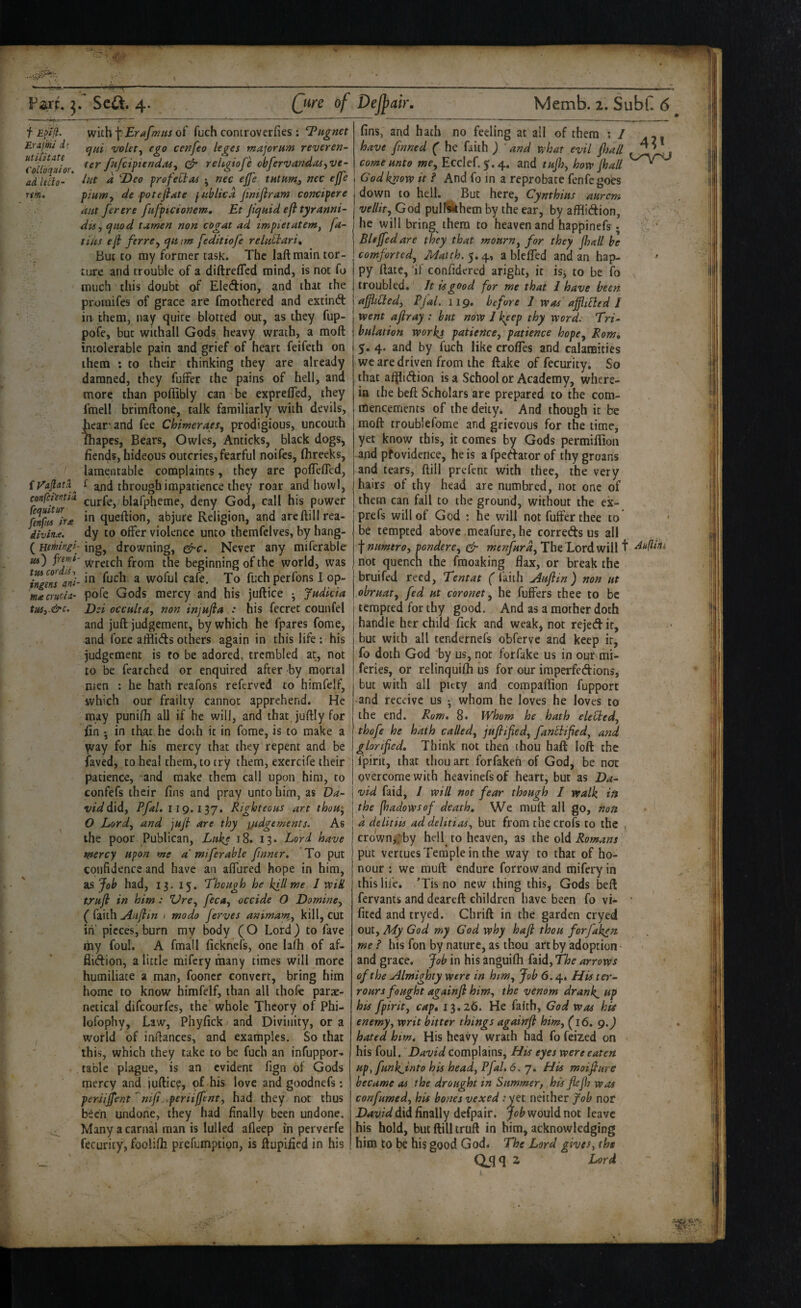 ■—I. I ■ I. ■■ ■ ■ . - . ■ -... Fart. 5. Se4t. 4. Qwe of f with \:Erafmiis of fuch controverfies : l^iignet Erajm d; ego cenfeo leges major urn revoren- ^collbquior fafciptendaSy reUgiofe chfervandas^ve- adlitlo- ' ^ profettas ^ nec ejfe net ejfe rm. piamy de potefiate puhlicd jiniftram concipere ant ferere fnfptcionem, Et f<^uidefltyranni~ disy qitod tamen non cogat ad impietatem, fa- tins ef ferrCy ejmm feditiofe relntlari. But to my former task. The laft main tor¬ ture and trouble of a diftrefled mind, is not fo much this doubt of EleAion, and that the proraifes of grace are fmothered and extind in them, nay quite blotted out, as they fup- pofe, but withall Gods heavy wrath, a moft intolerable pain and grief of heart feifeth on them : to their thinking they are already damned, they fuffer the pains of hell, and more than poffibly can be exprelTed, they fmell brimftone, talk familiarly with devils, hear and fee Chimeraes, prodigious, uncouth lhapes, Bears, Owles, Anticks, black dogs, fiends, hideous outcries, fearful noifes, fhreeks, lamentable complaints, they are poflefled, f and through impatience they roar and howl, confciema. curfe, blafpheme, deny God, call his power **1 queftion, abjure Religion, and arcftillrea- iivirut. dy to offer violence unto themfclves, by hang- {Heruingi- mgy drowning, ^c. Never any miferable ua) frijfii- Wretch from the beginning of the world, was ani~ ^ woful cafe. To fuch perfons I op- macruda- pofe Gods mercy and his juftice • Judkia tusy~&c, Dei occnltUy non injufla .: his fecret counfel and juft judgement, by which he fpares fome, and fore afflids others again in this life ; his judgement is to be adored, trembled at, not to be fearched or enquired after by mortal men : he hath reafons referved to himfelf, which our frailty cannot apprehend. He may punifh all if he will, and that juftly for fin •, in that hc doth it in fome, is to make a way for his mercy that they repent and be faved, to heal them, to try them, exercife their patience, and make them call upon him, to confefs their fins and pray unto him, as Da¬ vid dldy Pfal. iig.iij, Rigloteons art thoHy O Lord, and jnjl are thy q/tdgements. As the poor Publican, Luke i8. 13* Lord have mercy upon me a' miferable f nner. To put confidence and have an affured hope in him, 2sJob had, 13, 15. Though he kill me J vpill trnf in him: Vre^ feca, occide O Domincy ( faith Anfiin 1 modo Jerves animamsy kill, cut iti' pieces, burn my body (O Lord) to fave my foul. A fmall ficknefs, one lafh of af- flidion, a little mifery many times will more humiliate a man, fooner convert, bring him home to know himfelf, than all ihofe parae- netical difeourfes, the whole Theory of Phi- Ipfophy, Law, Phyfick and Divinity, or a world of infiances, and examples. So that this, which they take to be fuch an infuppor- table plague, is an evident fign of Gods mercy and iuftic?, pf his love and goodnefs; periijfent^niji..periiffenty had they not thus been undone, they had finally been undone. ^ Many a carnal man is lulled afleep in perverfe fecurity, foolifh prefumption, is ftupified in his Dejjfair. Memb. 2. SubC 6 fins, and hath no feeling at all of them ; / . have fnned ( he faith ) ' and vphat evil flsall comennto we, Ecclef.5.4. and tnfjy hovp Jhall God know it f And fo in a reprobate fenfe goies down to hell. But here, Cymhins anrem vellity God pullQthem by the ear, by afflidion, he will bring them to heaven and happinefs; Blejfedare they that mourny for they Jhall be comfortedy Match. 5.4, a bleffed and an hap- ^ py ftate, ‘if confidered aright, it is, to be fo troubled. It is good for me that I have been afiiCiedy Pjal. 119. before I was aJjhUed I went afiray : hut now I keep thy word. Tri¬ bulation works patiencoy patience hopCy Romi 5. 4. and by fuch like crofies and calamities we are driven from the ftake of fecurity. So that afflidion is a School or Academy, where¬ in the beft Scholars are prepared to the com¬ mencements of the deity* And though it be moft troublefome and grievous for the time, yet know this, it comes by Gods permiftion and pfovidence, he is a fpedator of thy groans and tears, ftill prefent with thee, the very hairs of thy head are numbred, not one of them can fall to the ground, without the ex- prefs will of God : he will not fuffer thee to * be tempted above mcafure, he correds us all f numtrOy ponderey ^ menfurdy The Lord will t not quench the fraoaking flax, or break the bruifed reed. Tent at ( faith Anjiin) non ut obruaty fed ut coronet y he fuffers thee to be tempted for thy good. And as a mother doth handle her child fick and weakj not rejed it, but with all tendernefs obferve and keep it, fo doth God by us, not for fake us in our mi- feries, or relinquifh us for our iraperfedions, but with all pitty and compaffion fupport and receive us • whom he loves he loves to the end. Rom, 8. Whom he hath eleUedy thofe he hath calledy jujiifedy fantlifedy and glorified. Think not then thou haft loft the fpirit, that thou art forfakeh of God^ be not overcome with heavinefsof heart, but as Da¬ vid faid, / will not fear though I walk ift the jhadowsof death. We muft all go, non a delitiis ad delitiaSy but from the crofs to the < crowny.'by hell^ to heaven, as the old Romans put vertuesTeinple in the way to that of ho¬ nour : we muft endure forrow and mifery in this life. ’Tis no new thing this, Gods beft fervants and deareft children have been fo vi- • fited and tryed. Chrift in the garden cryed out. My God my God why hafl thou forfaken me ? his fon by nature, as thou art by adoption ^ and grace. Job in his anguifli faid, The arrows of the Almighty were in htWy Job 6.4, Efts ter- roars fought againji him, the venom drank, ttp his fpirity cap* 13.26. He faith, God was his enemyy writ bitter things agairrji himy (16, g.J hated him. His heavy wrath had fo feized on his foul. David complains. His eyes were eaten Hp,funkjinto his heady PfaL 6. 7. His moifinre became as the drought in Simmerj his fiefh was confumedy his bones vexed ;yet neither fob nor did finally defpair. Job wouldnot leave his hold, but ftill truft in him, acknowledging him to be his good God* The Lord gives^ the