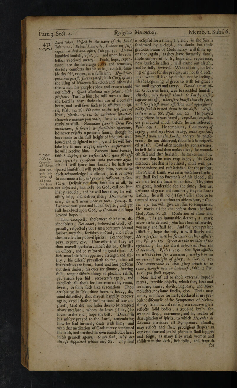 Lord tak^Sy blejfed be the name of the Lordy 4 Job 1. 21. Behold J am vihy J abhor my felf, repent in dajl and a(hesy Job 39. 37* David humbled himfelf, PfaL 31. and upon his con- fellion received mercy. F^*^h, hope, repen¬ tance, are the foveraign cdre^ and remedies, the foie comforts in this cafe • confefs, hum¬ ble thy felf, repent, it is fufficienr. 'QjtodpHr- para non potefi, facciu potefi; faith Chryfojiom •, the King of Nineve’s Sackcloth and allies did that which his purple robes and crown could not effect 3 ^uod diadema non potnit, cinis perfecit. Turn to him, he will turn to thee ; the Lord is near thofe that are of a contrite heart, and will fave fuch as be aiflided infpi- rit, Pfal. 34* 18. He came to the lofijheep of Ifrael, Matth. 15.14. Si cadentem intuemry dementia manmn protendity he is at all tiroes ready to ailift. Nunquam fpernit Dew P'ce- nitentiamy ft fincere ^ fimpliciter ojferatury he never rejedts a penitent finner, though he , have come to the full height of iniquity, wal¬ lowed and delighted in fin ; yet if he will for- fake his former wayes, Ubenter amplexatHr, he will receive him. Parcam hnic hominiy ^ Super * Jftfiiny (ex perfonaDei) qpiia ftbiipji VJ3J. $2. pepercit; ionofeam quia peccatum agno- adllberln- 'vit, I will fpare him becaufe he hath not dm eumy fpared himfelf» I will pardon him, becaufe he quin con- doth acknowledge his offence • let it be never enormous a fin, hit grace is /efficienty 2 Cor, um%m 12.9. Defpair not then, faint not at all, be puniendum. not dejeded, but rely on God, call on him in thy trouble, and he will hear thee, he will afiift, help, and deliver thee • Draw near to him y he will draw near to thee, Jam, 4. 8. Laz,arw was poor and full of boyles, and yet ft ill herelyedupon God, <iy4braham did hope beyond hope. Thou excepteft, thefewerc chief men, di¬ vine fpiriis, Deo chart, beloved of God, ef- pecially refpeded; but I am a contemptible and forlorn wretch, forfaken of God, and left to the mercilefs fury of evil fpirits. I cannot hope, pray, repent, How often fliall I fay it I thou mayeft perform all thefe duties, Chrifti- ' an offices, and be reftored in good time, A fick man lofethhis appetite, ftrength and abi¬ lity , his difeafe prevaileth fo far, that all his faculties are fpent, hand and foot perform not their duties, his eyes-are dimme, hearing dull, tonguediftaftsthings of pleafant relifli, yet haturc lyes hid, recovereth again, and expelleth all thofe feculent matters by vomit, fweat, or feme fuch like evacuations Thou art fpiritually fick, thine heart- is heavy, thy mind diftrefled, thou mayeft happily recover again, expell thofe difmal pafiions of fear and grief J God did not fuffer thee to be tempted above meafure ; whom he loves (1 fay ) he loves to the end; hope thebeft, David in his mifery prayed to the Lord, reniembring how he had formerly dealt with him; and with that meditation of Gods mercy confirmed his faith, and pacified his own tumultuous heart in his greateft agony. O my fouly why art theufo difqmeted within mcy &c, l^hy foul Memb. 2. SubC 6. is eclipfcd fora time, I yield, as the Sun is fhadowed by a cloud ; no doubt but thofe gracious beams of Gods mercy willlhine up¬ on thee.^again, as they have formerly done; thofe embers of faith, hope and repentance, now buried in afties, will flame out afrefh, and be fully revived. Want of faith, no feel- ing of grace for the prefent, are not fit diredi- ons; we muft live by faith, not by feeling ; *tis the beginning of grace to wifh for grace .* we muft exped and tarry. David a man af¬ ter Gods own heart, was fo troubled himfelf; Awak^e , why Jleepefi than f O Lord , arife , caft me not off; wherefore hidefi thou thyfaccy and forgetteji mine aJjhHion and opprejfion ? ^J^y foul is bowed down to the dufl. Arifey redeem Wy dec. Pfal. 44. 22. He prayed long before he was heard, expeBans expeiia^ vit; endured much before hc.was relieved, Pfal, 69, 3. He complains y J am weary of crying , and my throat is dry, mine eyes fail, whiljt J wait on the Lord; and yet he perfe- veres. Be not difmayed, thou (halt here fpedl:- ed at laft. God often works by contrarieties, he firft kills and then makes alive, he wound- * eth firft and then healeth, he makes man fow in tears tht^t he may reap in joy ; *tis Gods method: Hethat is fovifited, muft with pa¬ tience endure and reft fatisfied for the prefent. The Pafchal Lamb was eaten with fowr herbs ; we fhall feel no fweetnefs of his blood, till we firft feel the fmart of our fins. Thy pains are great, intolerable for the pme • thou art deftiiute of grace and comfort, ftay the Lords leafure, he will not^ I fay thee to be tempted above that thou art able to bear, i Cor, 10. 13. but will give an ifllie to temptation. He works all for the beft to them that love God, Rom, 8. 28. Doubt not of thine ele- dion, it is an immutable decree ; a mark never to be defaced ; you have been otherwife, you may and fhall be. And for your prefent afflidion, hope the beft, it will fhorly end. He is prefent with his fervants in their aflicli- en y Pf. 91.15. (Jreat are the troubles of the righteous , but the Lord delivereth them out of them ally Pfal, 19, Our light ajfUBi- on vphich is but for a moment, worketh in w an eternal weight of glory, 2 Cor, 4. 17. Not anfwerable to that glory which is to come y though now in heavinefs, faith i Pet. 1, 6. you jhall re Joyce. Now laft of all to thofe external impedi¬ ments, terrible objeds, which they hear and , fee many times, devils, bugbears, and Mor- moluches, noyfome fmells, &c. Thefe may come, as I. have formerly declared in my pre¬ cedent difeourfe of the Symptomes of Melan¬ choly, from inward caufes; as a concave glafs refleds folid bodies, a troubled brain for want of fleep, nutriment, and by reafon of that agitation of fpirits, to which Hercules de Saxonia attributes all Symptomes almoft, may refled and (hew prodigious fhapes,' as our vain fear and [crafed phantafie fhall fuggeft and feign, as many filly weak women and children in the dark, fick folks, and frantick