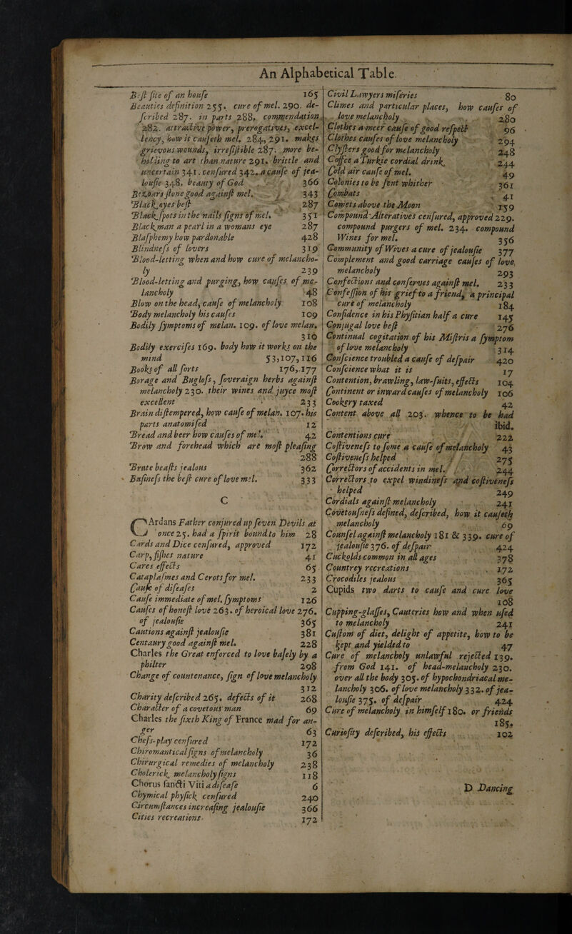 Bifi fite of an hottfe 165 lieaHtks definition 2$$»^ cure ofmel. 290. de~ fcribed 287. in farts ,288* commendation “282. attractive f0x19er^ prerogatives, excel- Lency, how it canjeth met, 284, 291. makes grievous wounds, irrefijiible 287. more be- hoUingto art than nature 291. brittle and uncertain 341. cenfured 342* a aaitfe of jea- loufie beauty of God ' 3^^ Bez.oars flonegood againfl meL ^ ' f ' 343 ^lack^&yes befi ^ . ^287 *Black^fpots in the nails figns of meU 351 Blackjnan a pearl in a womans eye 287 Blafphemy how pardonable 428 Blindnefs of lovers 319 Blood-letting when and how cure of melancho¬ ly 239 Blood-letting and purging, how caufes of me¬ lancholy 48 Blow on the headj caufe of melancholy 108 Body melancholy his caufes 109 Bodily Jymptoms of melan, 109. of love melan, 310 Bodily exercifes 169. body how it workj on the mind Books of all forts 176,. 177 Borage and Buglofs, foveraign herbs againfl melancholy 2S0’ their wines and.juyce mofi excellent ‘ '' 233 Brain diftempered, how caufe of melan, ioy,his parts anatomifed i v j2 Bread and beer how caufes ofmelf' '* 42 Brow and forehead which are mofi pleafing . 288 Brute beafts jealous ‘362 Bufinefs the befi cure of love m:l. 333 CArdans Father conjured up feven Devils at 'once 2'^, had a fpirit boundto him 28 Cards and Dice cenfured, approved 172 Carp,fifhes nature 41 Cares effeUs 65 Cataplafmesand Cerotsfor mel, 233 (fiaufe of difeafes - 2 Caufe immediate ofmel, fymptoms' i z6 Caufes of honefi love 263. of heroic al love 276, of jealoufie 36^ Cautions again fi jealoufie 381 Centaury good againfi meL 228 Charles the Great enforced to love bajely by a philter ^ 298 Change of countenance, fign of love melancholy 312 Charity defcribed 26^, defers of it 268 Charatler of a covetous' man 69 Charles the fixth King of France mad for an- , 63 Chefs-play cenfured 172 Chiromant teal figns of melancholy ^6 ChirurgicaL remedies of melancholy 238 Cholerick, melancholy figns . ug Chorus fanc^ti Ymadtfeafe 6 Chymical phyfick, cenfured 240 Circumfiances increafing jealoufie 366 Cities recreations- ijz Civil Lawyers miferies go Climes and particular places, how caufes of loye melancholy . 280 Clothes ameer caufe of good refpebt 96 ' Clothes caufes of love melancholy 2 94 Clyfiers good for melancholy 248 Coffee aTurkie cordial drinks 244 (fold air caufe ofmel, ^ 4^ Colonies to be fent whither • -p 261 Combats ^ Comets above the Moon , ' ; j-j 9 Compound'Alteratives cenfured, approved22g, compound purgers of mel, 234. compound Wines for mel, ^ Gaimmunity of Wives acme of jealoufie'' 377 Complement and good carriage caufes of love, melancholy 293 Conf ections and conftrves againfi mel, 233 Confejfion of his grief to a friend^ a principal cure of melancholy j 84 Confidence in his Phyfitian half a cure 145 Conjugal love befi 276 Continual cogitation of his Mifiris a fymptom of love melancholy 314 Confcience troubled a caufe of defpair 420 Confciencewhat it is ij Contention, brawling, law-fuits, efieSls j 04 Continent or inward caufes of melancholy 106 Cookery taxed 42 Content above aU 203. whence to he had ‘Tc:.: ^ ■ ibid. Contentions cure \ 222 Cofiivenefs to fame d caufe of melancholy 43 Cofiivenefs helped , f f / 275 CorreUors of accidents in mel./ /, *, 244 CorreUors jto expel windihefs rtpd cofiivenefs ^ helped 249 Cordials againfi melancholy ■ 241 Coveioufnefs defined, deferibed, how it caujeify melancholy Counfel againfi melancholy 181 & 339. cure of jealoufie 376. of defpair 424 Cuckolds common in adages 378 Countrey recreations ^ 172 Crocodiles jealous . . 365 Cupids two darts to caufe and cure love Cupping-glaffes, Cauteries how and when ufed to melancholy ' 241 Cufiom of diet, delight of appetite, how to be Ifept and yielded to • v 47 Cure of melancholy unlawful rejeUed 139, from God 141. of head-melancholy 230. over ad the body 305. <>/ hypochondriacal me¬ lancholy 306. of love melancholy 112, of jea¬ loufie 375, of defpair 424 Cure of melancholy in himfelfiSo* or friends, 185, Cmiofity deferibed, his ejfeds , 102 D Dancing