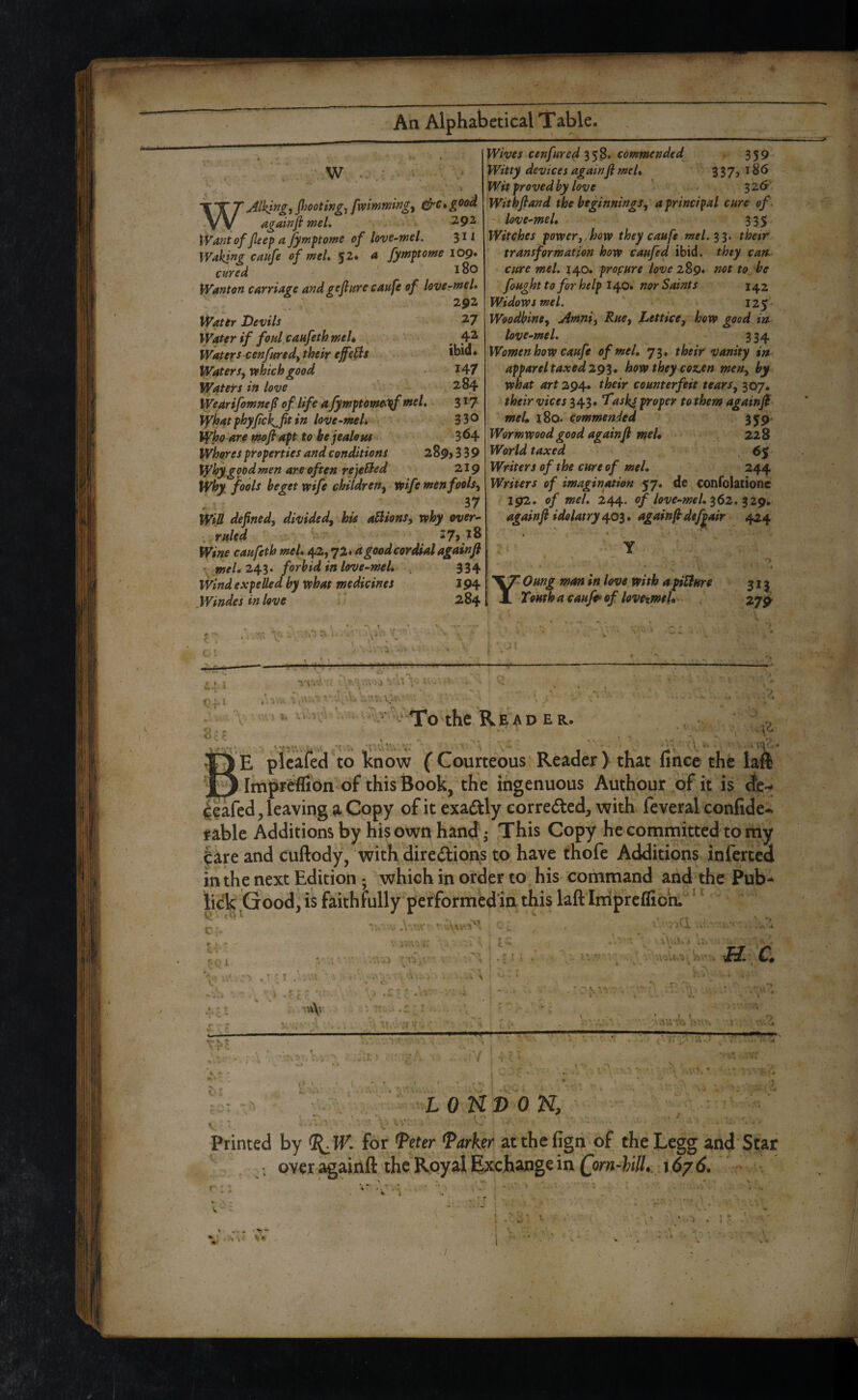 WAlK^ng-, P^ooting^ fwimmingy ^c*good againft meL 2.92 Want of fleef a fymf tome of love-mel. 3^^ Wakj^g caufe of meL $2* a fymftome 109. cured Wanton carriage and gefiure caufe of lovcrmel. 292 Water Devils 27 Water if foul caufethmeU , , 4^ Waters cenfuredy their effect *bid. Waters, which good I47 Waters in love ' 284 Wearifomnef of. life a fympomei^ meL 3^7 Vyioatfhyfick^fitin love-meL 330 Who are n^ofiapt to be jealous 3^4 Whores properties and conditions aSpj 339 Wbygoed men are often rejeBed 219 Why fools beget wife children, wife men fools, WiU defined, divided, his anions, why over- .ruled ' 27>.i8 Wine caufeth meL 42,72* dgood cordial againfi • 243. forbid in love-meL 334 Wind expelled by what medicines 194 Windes in love 284 Wives cenfured commended 359 Witty devices againfi:meL 337jI86 Wit proved by love ' 326^ Withfiand the beginnings, a principal cure of \ • love-meL 335 Witches power,,how they caufe mel.^i. thetr ‘ transformation how caufed ibid, they can cure meL 140. profure love 289. not to be foughtto for help 1^0, nor Saints 142 Widows meL iz$ Woodbine, rimni. Rue, Lettice, how good in love-meL 334 Women how caufe of meL 73. their vanity in apparel taxed 29^* how they coz.en men, by what art 294. their counterfeit tears, 307. their vices 343. Tasks proper to them againfi meL iS0‘ Commended 359 Wormwood good againji meL 228 World taxed Writers of the cure of meL 244 Writers of imagination 57. de confolatione 192. of meL 244. of love-meL ^62* againfi idolatry again fi def^air 424 YOung mm in love with a pUJure Tourlf a caufp of lovcxmeL .27^ Cfi V ■ - . l./.P . . < V .v Read er. ^ '1*^' ^ ^ ■' .r, jSe plcafed to Icnow (Courteous'Reader> that hhcc the laft j[j Impri^ffibn of this Book, the ingenuous Authour oFit is tie-* 4?afed, leaving ^ Copy of it exactly correded, with feveral confide- rable Additions by his own hand • This Copy he committed to my |are and cuftody, with diredlions t;o, have thofe Additions infertcd in the next Edition; which in order to his command and the Pub- lick ^Good^ is feithfully performedmthis laftIniprcflioh.^‘*