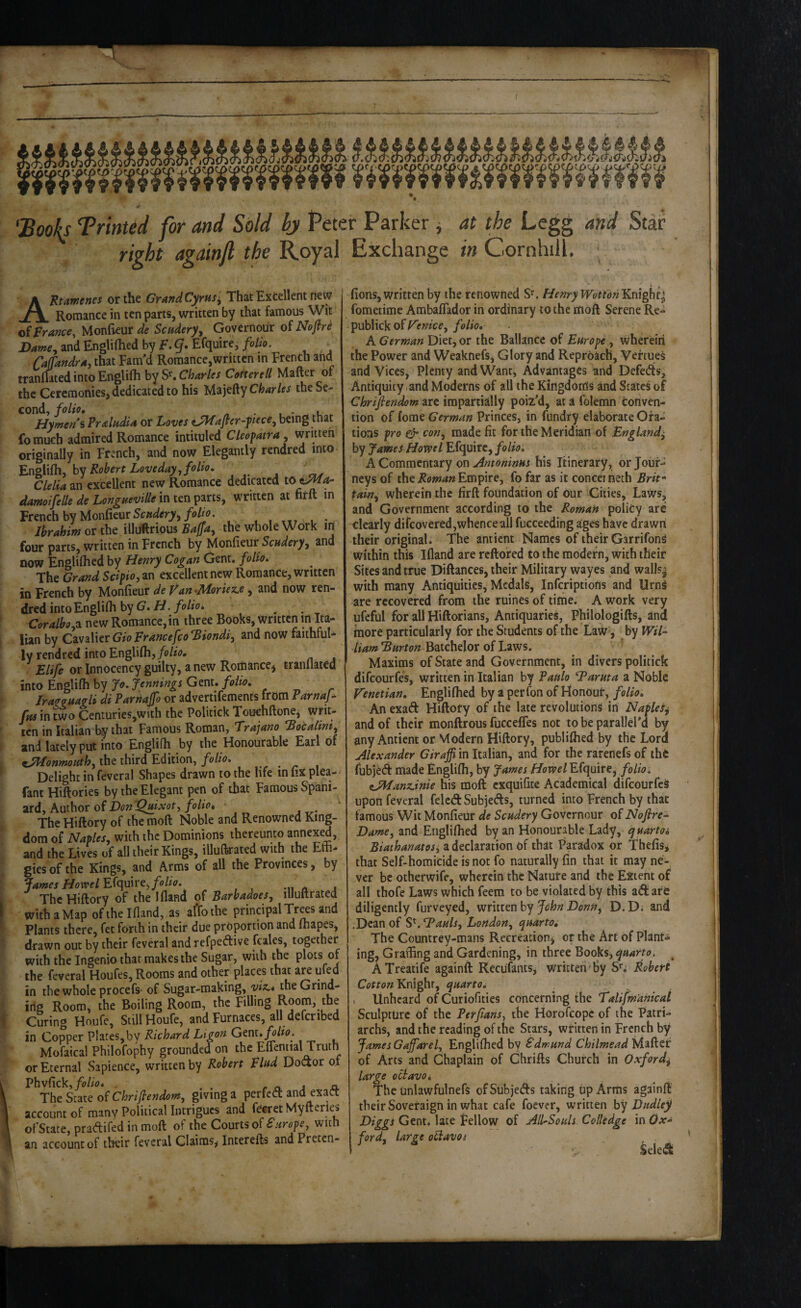 'Booh Trinted for and Sold by Peter Parker ^ at the Legg and Star right againfi the Royal Exchange in Cornhill. AKtaificns5 otthe GirafidCyrus^ That Excellent new Romance in ten parts, written by that famous Wit of France, Monfieur de Scudery^ Governour of Noftri Dame^ and Engliflied by F. q* Efquire, folio. Caffandra, that Fam'd Romance,written in French and tranmted into Englifti Charles Cotterell Mafter of the Ceremoniesj dedicated to his Majefty Charles the Se¬ cond, folio, ^ • u . Hymens PraludU or Loves ^afler-ftece, being that fomuch admired Romance intituled Cleofatra^ written originally in French, and now Elegantly rendred into Engiifhy by Robert Loveday^folto, ' Clelia an excellent new Romance dedicated to damoifelle de LongaeviUe in ten parts, written at firtt in French by MonfieurS(r«^/er>,/o//<7. Ibrahim or tht illuftrious the whole Work in four parts, written in French by Monfieur and now Englilhed by Henry Cogan Gent, folio. The Grand Scipio, an excellent new Romance, written in French by Moniieur de Fan ^Jldorie^e, and now ren¬ dred into Englifli by 6. _ Coralbo^i new Romance, in three Books, written in Ita¬ lian by Cvabtr GioFrancefcoBiondiy and now faithful¬ ly rendred into Englifli,/o/f(?# . £/iyff or Innocency guilty, anew Romance^ tranllated into Englifh by Jo. Jennings Gent, folio, _ Iraz^aagli di Parhajfo or advertifements from ParnaJ^ fm in two Centuries,with the Politick Touchftonej writ¬ ten in Italian by that Famous Roman, T:ra]ano Bocalmt^^ and latelyput into Englifh by the Honourable Earl of tMonmouth^ the third Edition, folio. Delight in feveral Shapes drawn to the life inlixplea- fant Hiftories by the Elegant pen of that Famous Spani¬ ard, Author of Don Qjdxot, folio. The Hiftory of the moft Noble and Renowned King¬ dom of Naples., with the Dominions thereunto annex^, and the Lives of all their Kings, illuftrated with the Effi¬ gies of the Kings, and Arms of all the Provinces | by James HomlY.f(\yArt, folio. « j The Hiftory of the Ifland of Barbadoes, illuftrated withaMap of the Ifland, as affothe principal Tr^s and Plants there, fee forth in their due proportion and fhapes, drawn out by their feveral and refpeftive fcales, together with the Ingenio that makes the Sugar, with the plots of the feveral Houfes, Rooms and other places that are u ed in the whole procefs* of Sugar-making, yiz^* the Grind¬ ing Room, the Boiling Room, the Filling Room, the Curing Hnufe, Still Houfe, and Furnaces, all defcribed in Copper P!ates,by Richard Ltgon G^m. folio. Mofaical Philofophy grounded on the Eflential Truth or Eternal vSapience, written by Robert Find Dodor of Phvfick,/o/i<7* r CL a a The of Chrijlendom, giving a perfed and exaCt account of many Political Intrigues and fecret Myfterles ofState, pradifed in moft of the Courts of Sarope, with an account of their feveral Claims^ Interefts and Preten- fions, written by the renowned S'. Henry JVottonKnigbq fomeiime Ambaflador in ordinary to the moft Serene Re- publick of F'enice, folio, A German Diet, or the Ballance of Far ope, wherein the Power and Weaknefs, Glory and Reproach, Veftue^ and Vices, Plenty and Want, Advantages and Defeds, Antiquity,and Moderns of all the Kingdoms and States of Chriftendom are impartially poiz’d, at a folemn conven¬ tion of lome German Princes, in fundry elaborate Ora¬ tions pro ijr con., made fit for the Meridian of Bngland^ by James Howe I Efepike, folio. A Commentary on his Itinerary, or Jour¬ neys of the Empire, fo far as it conceineth Brit^ tain., wherein the firft foundation of Our Cities, Laws, and Government according to the Roman policy are clearly difeovered,whence all fucceeding ages have drawti their original. The antient Names of their Garrifong within this Ifland are reftored to the modern, with their Sites and true Diftances, their Military wayes and walls^ with many Antiquities, Medals, Infcriptions and UrnS are recovered from the mines of time. A work very ufeful for all Hiftorians, Antiquaries, Philologifts, and more particularly for the Students of the Law, by IF/7- Batchelor of Laws. Maxims of State and Government, in divers politick difeourfe’s, written in Italian by Paftlo Barm a a Noble Venetian, Englifhed by a perfon of Honout, folio. An exaft Hiftory of the late revolutions in Naples^ and of their monftrous fuccelTes not tobeparallel’d by any Antient or Modern Hiftory, publiffied by the Lord Alexander Giraffi in Italian, and for the rarenefs of the fubjed made Englifh, by James /i/owe/Efquirej folio, eJManzjnie his moft cxquifite Academical difeourfeS upon feveral felcd Subjeds, turned into French by that famous Wit Monfieur de Scadery Governour of Nofire- Dame, and Englifhed by an Honourable Lady, quartos Biathanatosi a declaration of that Paradox or Thefisi that Self-homicide is not fo naturally fin that it may ne¬ ver be otherwife, wherein the Nature and the Extent of all thofe Laws which feem to be violated by this ad are diligently furveyed, written by D.D. and .Dean of SL Bauls, London, quarto. The Countrey-mans Recreation, or the Art of Plant¬ ing^ Graffing and Gardening, in three Books, quarto. ^ ATreatife againft Recufants, written'by S'.; Robert Knight, quarto, ^ , Unheard of Curiofities concerning the Talifm'anical Sculpture of the Perfians, the Horofeope of the Patri¬ archs, and the reading of the Stars, written in French by James Gafiarel, Englifhed by Sdmund Chilmead Maftet of Arts and Chaplain of Chrifts Church in O.vford^ large oclavoi The unlawfulnefs ofSubjeds taking up Arms againft their Soveraign in what cafe foever, written by Dudley Gent, lace Fellow of All-Souls Colledge \oOx* ford. Urge ofiavot Seled