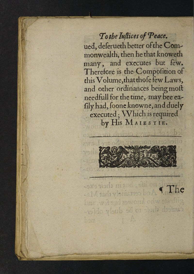 To the Iuftices of Teace. ued, deferueth better ofthe Com¬ monwealth, then he that knoweth many, and executes but few. Therefore is the Compofition of this Volume,that thofe few Laws, and other ordinances being molt needfull for the time, may bee ea- fily had, foone knowne, an d duely executed; Which is required by His Maies tie.