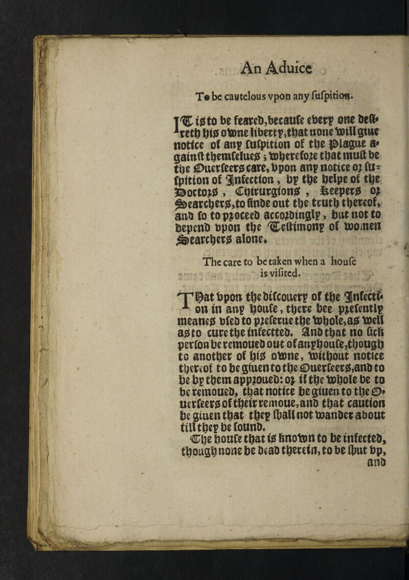 T« be cautelous vpon any fufpitiofl. T'C to be feareb,becaufe eberp one Deft* ieetb bte otone libertp,tbatnonetotUgtue notice of anp fufpition of tbe plague a* gatnfttbemfduc? itoberefoje that mutt be tbe £>ucr feers care, bpon anp notice o? fu- fpition of Infection, bp tbe belpe of tbe 3©octojss , Cqiturgionaf, iaeeperg o? foearcber&toflnOeout tbe truth thereof, anb to to pjoceeh accojDtnglp, but not to bepenb upon the 'Celtimonp of tooinen Searchers alone. The care to be taken when a houfe - _ isvifited. 'Ti^at bpon tbebifeouerp of the Unfecti* 1 on in anp bonfe, there bee pjefentlp meaner bfeb to pjefetue tbe tobole,asi toeU ag to cure the fnfeetteo. an&tbat no Gcfi per ion be remoueh out of anpboufe, though to another of bt£ otone, toitbout notice thereof to be giuen to the €>uerfeers!,anb to be bp them app?oueb: o> if the tobole be to beremoueb, that notice be giuen to the £>* uerfeera of their remoue, ana that caution be giuen that tbep (ball not toanher about tUltbepbefounb. %\sz houfe that tie fmoton to be infecteh, though none be Deao therein, to be (hut bp, ana