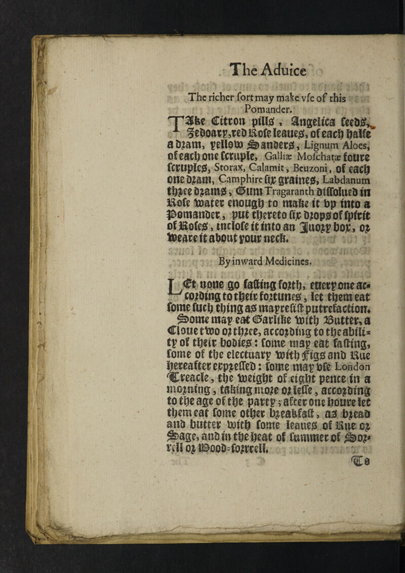 V ' ‘ . The richer fort may make vfe of this Pomander. np^&e Citron ping , angelica feebsL A ?eboarp,rea Eofe leaner, ofeach halfe' UBtant, ^elloto amber#, Lignum Aloes, Of each one fCtuple, Galilee Mofchata: foure ftwple#, Storax, Calamit, Bcuzoni, of each one D;am, Camphire [\% grained, Labdanum thZee SzailXgS, CSunTragaranth Diffoltieb in liofe toater enough to made it bp into a ^emsnaer, put thereto fijr azop# of fpirit of Bofe#, tnciofe it into an 3I«ozpt)op, oz ioeare it about pour necS. V • . <«■?.* ' i ** ■\i * ■ ■ * fr, » ^ •*- - / • + - ■ - ‘ “ f :■ I i • • Z ' 1 : 1 „ •: • ' - «*r ' it 4 ■<- I ,, , ¥. - ' - 'v ■ i- : i k I. By inward Medicines. I - . J *'* $ • u* a S’ : ^ ■ £*-, >* • ‘ ' • v T Ct none go faffing fozth, eueryoneac- ■*“' cozaing to their foztune#, let them eat fome fuch thing S0 may refiff putrefaction. |s>ome may eat CterlrBe truth Gutter, a Clone ttoo o? thzce, accozaing to tljeabili* ty of tljitr UoDieiS : Come map eat faffing, tome of the electuary toithtfigOana line hereafter erpzeffeD: tome map bfe London Cteaele, the height of eight pence in a moaning, easing ntoze ozfefie, accozaing to the age of the party; after one houre let them eat route other DjeaMsft, as bzeao ana Sutter Soith fome leaner of line cz ^age, ana in the heat of rummer of ^>oz* rell oj i©ooa=ro?rrdl, ^0