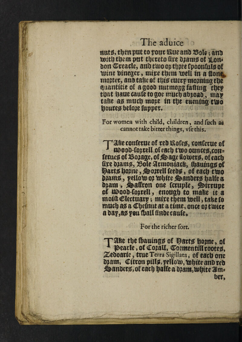 nuts, then put to rout Sue anb 23ole; anb with them pat thereto fire Wants of &on« bon Creacle, anb two or twee fpoonfuls of wine Wtteget, mire them well in a Hone* mwter, ana tafie of ttsis cuetp moaning the auantltie of a goob mitmegg fading tpep that haue caufe to goe much abjoab, map tape as much more tn tpe euenfttg two homes before fupper. . - -v V' ' *' For women with child, children, and fitch as cannottake bitter things, vfethis. npafte tonfetue of reb Sores, tonfetue of J t©ooD-fojteU of each two ounces,con= femes of Postage, of^age lowers, of each fipe Warns, ©ole armoniacB, Cbaumgs of Hearts home, &ojrtil feebs. of each two Warns, peilow 0? White daubers halfe a Want, Saffron one fcruple, ^trrupe of *©oob-fojreU, enough to ntahe it a moifi Clectuarp j mire them Well, take fo much as a Chefnut at a time, once o? twice a bap,as pen (ball finbe caufe* For the richer fort. 'rase the (battings of f^atts home, of A dearie, of Co?all, Cot men till rootes, Zeboaric, true Terra Sigiiiata, of each one Warn, Citron puis, pellow, White anb reb ^anbers, of each halfe a Warn, White 3m* ber.