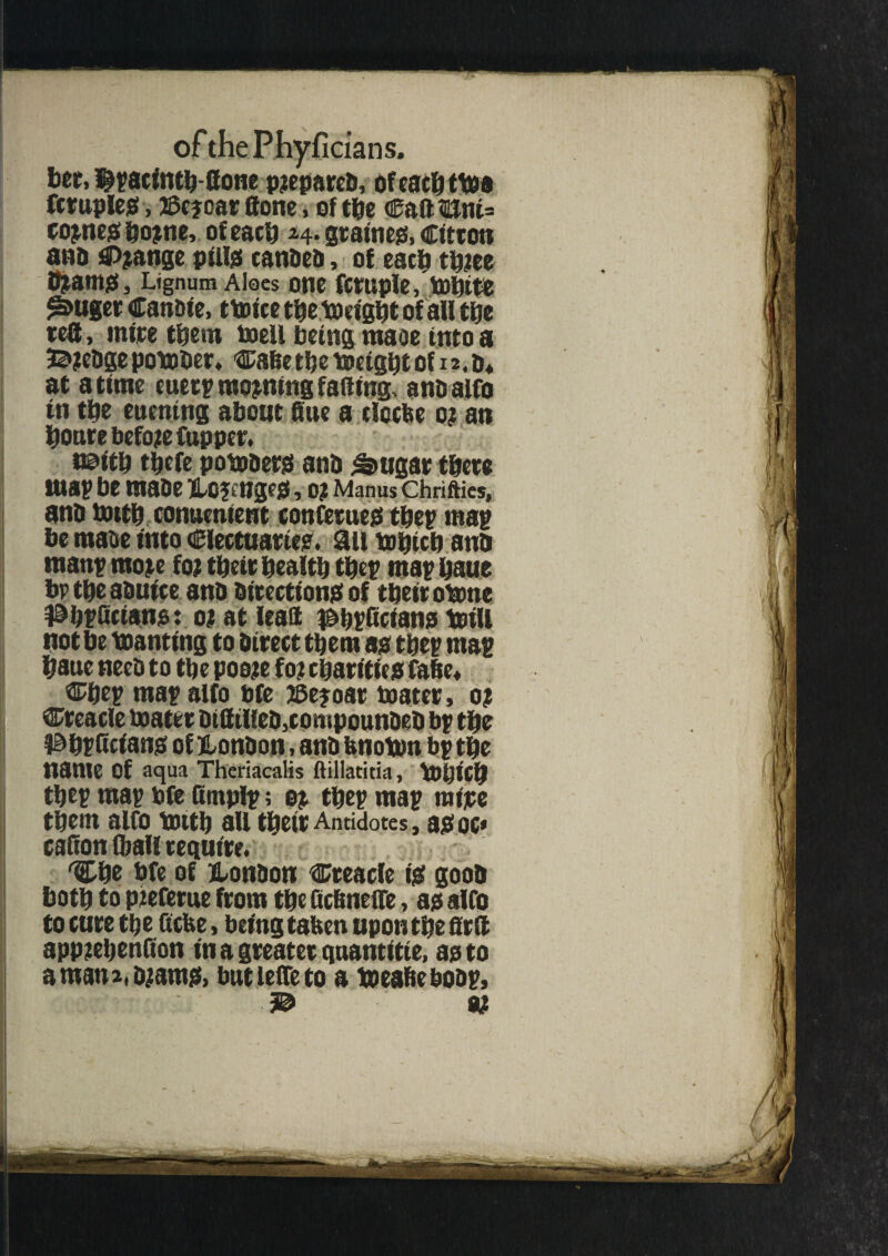 bet, $?acintb-8one prepared, ofeacbttaa fcrupleo, 2Sc?car flone, of tbe €adtlni= cojnegbojme, of each h- grainess, citron and Change pilljs eanaea, of each tbiee i^antSSj Lignum Aloes Otie fcruple, bDbitfc ^uger Canaie, t truce tbe toeigbt of all tbe tea, mite them boell being maoe into a B jedge potoder. Cadetbe toeigbt of 12. a* at a time euerp moaning fading, ana alfo in tbe enening about due a deebe 0? an boute before fupper. naitb tljcfe potoaerg ana ^ugar there ma? be maae H0?cnge0,O? Manus Chrifties, ana bottb conuenient conferueo tbe? map be maae into electuaries ail tobicb ana man? mojte fo; tbeir bealtb tbe? ma? baue bp tbe aauice ana aitectionaof tbeir obme 1&b?fictans: 0; at lead $>b?fictans toill not be Wanting to direct them ao tbe? ma? baue need to tbe pooje fo? charities fade, Cbe? ma? alfo bfe ffiejoar boater, 0; Creacle boater Dtdtllea, compounded b? tbe l&b?ficians of London, and fenottm b? tbe name Of aqua Theriacalis ftillatitia, Vbpicb tbe? ma? bfe fimplp; e?. tbe? ma? raijee them alfO tOltb all tbeit Antidotes, 30 oc* cafion (ball require. 'Cbe bfe of London Creacle is good both to piefetue from tbe ficdnelfe, as alfo to cure tb e fiefce, being taUen upon tbe fir ft app?ebenfion in a greater guantitie, as to amana.ajams, butlefTeto a taeaheboap, B eg