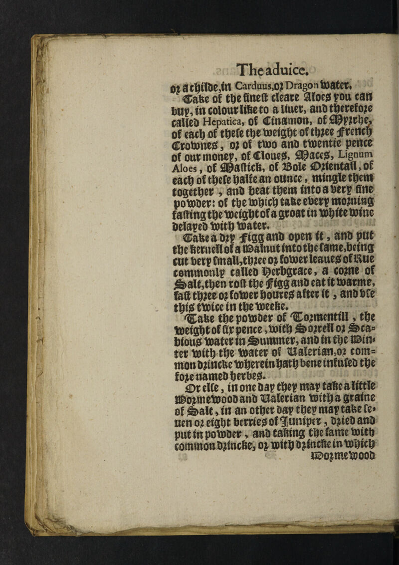 ot a Carduus,0? Dragon toatet. ®abc of tbefineft cleate 3loe$J pou tart bup, in colour UBe to a Uuer, ana therefore caHcD Hcpatica, of Cinamon, of of each of tftefe tlje tweigbt of tb?ee ftenclj Ctottmess, o? of ttoo ana tmentie pence of out monep, of Clouet, fi^aceg, Lignum Aloes, of <3©afttcB, of 23ole gDrtentall, of each of tbefe palfe an ounce > mingle them together , ana beat them into a beet fine pomaet: of tbetwbieb tabe ebetp morning faftingtbetoeigbtof a groat in mbite twine belated toitb mater. Cabe a ajp f igg anb open it, ana put tbe Bernellof a t©alnut into tbe Came, being cut betp fmall»tb?ee o$ fotwet leaueg of liue commonly callea Iberbgtace, a come of ^»alt,tben toft tbe <Jfigg ana eat it toatme, faft tb?ee o? fotoet bouteg after it, anabfe tbiff tmice in tbe meeBe* ^Cabe tbe pomaer of 'Cojracntill, tbe toeigbtof ftp pence ,iwitb ^>o?tell 02 ^>ca° bious mater in Rummer, ana in tbe min* tet mitb tbe mater of Halerian,0? com= mon a jinebe mberein batb bene inf tifea tbe fopenameabetbeg. w, v m elfe, in one aap tbcp map taBe a little j©opmemooa ana Balettan mitb a graine of S>alt »in an otbet aap tbe? map tabe fe» uen 0? eight berried of ‘Juniper, a?iea ana put in pomace, ana taBing tbe fame mitb common bjincBe, 0* mitb a jbicBe inmbicb isEmjmemooa