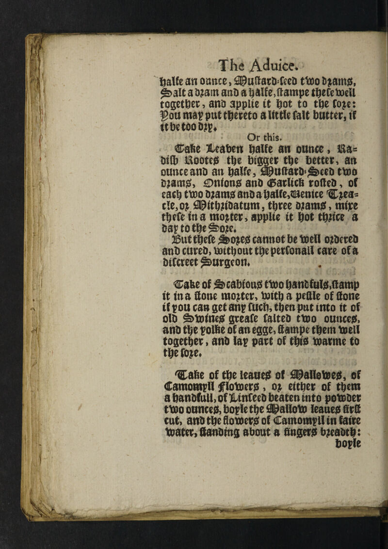 fjaUe an ounce, SIpuaatfrfeeD ttoo bramg, <&alt a b?am anb a baUe.ftampe thefeboell together, anb appiie it hot to the fore: $ou map put thereto a little fait butter, if ttbetoobrp* • Or this. Cahe &eaben halfe an ounce, &a= Dilb 5i\ootc0 the bigger tlje better, an ounce anb an halfe, ^uftarb^eeb ttoo bramg, cmiong anb dSatUcfi rofteb, of each ttoo bjatna anb a halfe,Venice C^ea- tie, or S^itbiibatum, three oramg, mire tbefe in a mooter, appiie it hot thrice a baptothe^ore* J5uttbefe &>oreg cannot be to ell orbeteb anb cureb, ttntbout the petConall care of a bifcreet burgeon, cafee of ^cabioug ttoo bans fulg,(lamp it in a ftone mooter, ioitb a peftle of ttone if pou can get anp fuch, then put into it of olb ^toineg greafe falteb ttoo outtceg, anb the polfie of an egge, ftampe them toell together, anb lap part of tbig toarme to the fore* > * / * ■* w •  - - -v> < 'Ca&e of the leaueg of £Dallefoeg, of Camompll tflotoerg, or either of them a banbfull, of HUnfeeb beaten into potober ttoo ounce#, boplethe SPalloto leaueg firlS cut, anb the flotoerg of Camompll in faire toater, ftenbtng about a fingerg breabth: bople